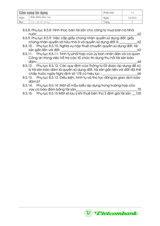 CÈm nang tÝn dông Phiªn b¶n 1.0
Bảo ®ảm tiÒn vayPhÇn Ngµy 3/9/2004
Môc C¸c vÊn ®Ò chung Trang 2
8.5.8. Phô lôc 8.5.8: H×nh thøc b¸n tµi s¶n cho c«ng ty mua b¸n nî Nhµ
n−íc______________________________________________________________62
8.5.9. Phô lôc 8.5.9: ViÖc cÊp giÊy chøng nhËn quyÒn sö dông ®Êt, giÊy
chøng nhËn quyÒn së h÷u nhµ ë vµ quyÒn sö dông ®Êt ë:___________62
8.5.10. Phô lôc 8.5.10: NghÜa vô nép thuÕ chuyÓn quyÒn sö dông ®Êt, tµi
s¶n g¾n liÒn víi ®Êt. _______________________________________________63
8.5.11. Phô lôc 8.5.11: Tr×nh tù phèi hîp cña ñy ban nh©n d©n vµ c¬ quan
C«ng an trong viÖc hç trî c¸c tæ chøc tÝn dông thu håi tµi s¶n b¶o
®¶m:______________________________________________________________64
8.5.12. Phô lôc 8.5.12: C¸c quy ®Þnh cña Th«ng t− 03 ®−îc ¸p dông ®Ó xö
lý tµi s¶n b¶o ®¶m lµ quyÒn sö dông ®Êt, tµi s¶n g¾n liÒn víi ®Êt ®· thÕ
chÊp tr−íc ngµy NghÞ ®Þnh sè 178 cã hiÖu lùc :______________________66
8.5.13. Phô lôc 8.5.13: §iÒu kiÖn, tr×nh tù vµ thñ tôc ®¨ng ký giao dÞch b¶o
®¶m67
8.5.14. Phô lôc 8.5.14: Mét sè mÉu biÓu ¸p dông trong tr−êng hîp cho
vay cã b¶o ®¶m b»ng tµi s¶n______________________________________70
8.5.15. Phô lôc 8.5.15 Mét sè l−u ý khi thuª bªn thø 3 ®Þnh gi¸ tµi s¶n __120
 