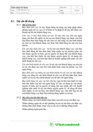 CÈm nang tÝn dông Phiªn b¶n 1.0
Bảo ®ảm tiÒn vayPhÇn Ngµy 3/9/2004
Môc C¸c vÊn ®Ò chung Trang 3
8.1. C¸c vÊn ®Ò chung
8.1.1. Mét sè kh¸i niÖm
- B¶o ®¶m tiÒn vay: lµ viÖc Ng©n hµng ¸p dông c¸c biÖn ph¸p nh»m
phßng ngõa rñi ro, t¹o c¬ së kinh tÕ vµ ph¸p lý ®Ó thu håi ®−îc c¸c
kho¶n nî ®· cho kh¸ch hµng vay.
- Cho vay cã b¶o ®¶m b»ng tµi s¶n: lµ viÖc cho vay vèn cña ng©n
hµng mµ theo ®ã nghÜa vô tr¶ nî cña kh¸ch hµng vay ®−îc cam kÕt
b¶o ®¶m thùc hiÖn b»ng tµi s¶n cÇm cè, thÕ chÊp, tµi s¶n h×nh thµnh
tõ vèn vay cña kh¸ch hµng vay hoÆc b¶o l·nh b»ng tµi s¶n cña bªn
thø ba.
- Tµi s¶n b¶o ®¶m tiÒn vay : lµ tµi s¶n cña kh¸ch hµng vay, cña bªn
b¶o l·nh dïng ®Ó b¶o ®¶m thùc hiÖn nghÜa vô tr¶ nî,bao gåm: tµi
s¶n thuéc quyÒn së h÷u, gi¸ trÞ quyÒn sö dông ®Êt cña kh¸ch hµng
vay, cña bªn b¶o l·nh; tµi s¶n thuéc quyÒn qu¶n lý, sö dông cña
kh¸ch hµng vay, cña bªn b¶o l·nh lµ doanh nghiÖp nhµ n−íc; tµi s¶n
h×nh thµnh tõ vèn vay.
- Tµi s¶n h×nh thµnh tõ vèn vay: lµ tµi s¶n cña kh¸ch hµng vay mµ gi¸
trÞ tµi s¶n ®−îc t¹o nªn bëi mét phÇn hoÆc toµn bé kho¶n vay cña
ng©n hµng.
- B¶o ®¶m tiÒn vay b»ng tµi s¶n h×nh thµnh tõ vèn vay: lµ viÖc kh¸ch
hµng vay dïng tµi s¶n h×nh thµnh tõ vèn vay ®Ó b¶o ®¶m thùc hiÖn
nghÜa vô tr¶ nî cho chÝnh kho¶n vay ®ã ®èi víi ng©n hµng.
- B¶o l·nh b»ng tµi s¶n cña bªn thø ba: (gäi lµ bªn b¶o l·nh) lµ viÖc
bªn b¶o l·nh cam kÕt víi ng©n hµng vÒ viÖc sö dông tµi s¶n thuéc
quyÒn së h÷u, gi¸ trÞ quyÒn sö dông ®Êt cña m×nh, ®èi víi doanh
nghiÖp nhµ n−íc lµ tµi s¶n thuéc quyÒn qu¶n lý, sö dông ®Ó thùc
hiÖn nghÜa vô tr¶ nî thay cho kh¸ch hµng vay, nÕu ®Õn h¹n tr¶ nî
mµ kh¸ch hµng vay thùc hiÖn kh«ng ®óng nghÜa vô tr¶ nî.
8.1.2. Môc ®Ých cña b¶o ®¶m tiÒn vay
- Nh»m n©ng cao tr¸ch nhiÖm thùc hiÖn cam kÕt tr¶ nî cña Bªn vay
- Nh»m phßng ngõa rñi ro khi ph−¬ng ¸n tr¶ nî dù kiÕn cña Bªn vay
kh«ng thùc hiÖn ®−îc, hoÆc x¶y ra c¸c rñi ro kh«ng l−êng tr−íc.
- Nh»m phßng ngõa gian lËn.
 
