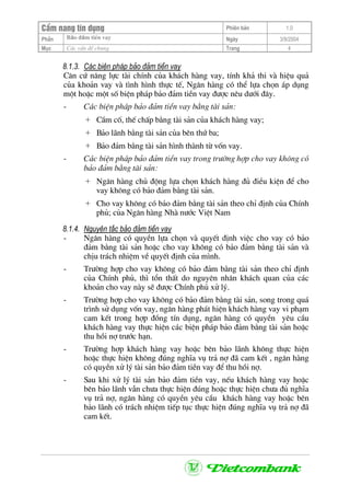 CÈm nang tÝn dông Phiªn b¶n 1.0
Bảo ®ảm tiÒn vayPhÇn Ngµy 3/9/2004
Môc C¸c vÊn ®Ò chung Trang 4
8.1.3. C¸c biÖn ph¸p b¶o ®¶m tiÒn vay
C¨n cø n¨ng lùc tµi chÝnh cña kh¸ch hµng vay, tÝnh kh¶ thi vµ hiÖu qu¶
cña kho¶n vay vµ t×nh h×nh thùc tÕ, Ng©n hµng cã thÓ lùa chän ¸p dông
mét hoÆc mét sè biÖn ph¸p b¶o ®¶m tiÒn vay ®−îc nªu d−íi ®©y.
- C¸c biÖn ph¸p b¶o ®¶m tiÒn vay b»ng tµi s¶n:
+ CÇm cè, thÕ chÊp b»ng tµi s¶n cña kh¸ch hµng vay;
+ B¶o l·nh b»ng tµi s¶n cña bªn thø ba;
+ B¶o ®¶m b»ng tµi s¶n h×nh thµnh tõ vèn vay.
- C¸c biÖn ph¸p b¶o ®¶m tiÒn vay trong tr−êng hîp cho vay kh«ng cã
b¶o ®¶m b»ng tµi s¶n:
+ Ng©n hµng chñ ®éng lùa chän kh¸ch hµng ®ñ ®iÒu kiÖn ®Ó cho
vay kh«ng cã b¶o ®¶m b»ng tµi s¶n.
+ Cho vay kh«ng cã b¶o ®¶m b»ng tµi s¶n theo chØ ®Þnh cña ChÝnh
phñ; cña Ng©n hµng Nhµ n−íc ViÖt Nam
8.1.4. Nguyªn t¾c b¶o ®¶m tiÒn vay
- Ng©n hµng cã quyÒn lùa chän vµ quyÕt ®Þnh viÖc cho vay cã b¶o
®¶m b»ng tµi s¶n hoÆc cho vay kh«ng cã b¶o ®¶m b»ng tµi s¶n vµ
chÞu tr¸ch nhiÖm vÒ quyÕt ®Þnh cña m×nh.
- Tr−êng hîp cho vay kh«ng cã b¶o ®¶m b»ng tµi s¶n theo chØ ®Þnh
cña ChÝnh phñ, th× tæn thÊt do nguyªn nh©n kh¸ch quan cña c¸c
kho¶n cho vay nµy sÏ ®−îc ChÝnh phñ xö lý.
- Tr−êng hîp cho vay kh«ng cã b¶o ®¶m b»ng tµi s¶n, song trong qu¸
tr×nh sö dông vèn vay, ng©n hµng ph¸t hiÖn kh¸ch hµng vay vi ph¹m
cam kÕt trong hîp ®ång tÝn dông, ng©n hµng cã quyÒn yªu cÇu
kh¸ch hµng vay thùc hiÖn c¸c biÖn ph¸p b¶o ®¶m b»ng tµi s¶n hoÆc
thu håi nî tr−íc h¹n.
- Tr−êng hîp kh¸ch hµng vay hoÆc bªn b¶o l·nh kh«ng thùc hiÖn
hoÆc thùc hiÖn kh«ng ®óng nghÜa vô tr¶ nî ®· cam kÕt , ng©n hµng
cã quyÒn xö lý tµi s¶n b¶o ®¶m tiÒn vay ®Ó thu håi nî.
- Sau khi xö lý tµi s¶n b¶o ®¶m tiÒn vay, nÕu kh¸ch hµng vay hoÆc
bªn b¶o l·nh vÉn ch−a thùc hiÖn ®óng hoÆc thùc hiÖn ch−a ®ñ nghÜa
vô tr¶ nî, ng©n hµng cã quyÒn yªu cÇu kh¸ch hµng vay hoÆc bªn
b¶o l·nh cã tr¸ch nhiÖm tiÕp tôc thùc hiÖn ®óng nghÜa vô tr¶ nî ®·
cam kÕt.
 