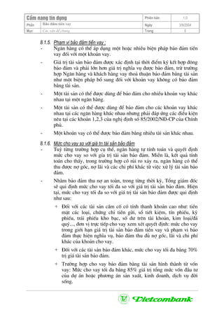 CÈm nang tÝn dông Phiªn b¶n 1.0
Bảo ®ảm tiÒn vayPhÇn Ngµy 3/9/2004
Môc C¸c vÊn ®Ò chung Trang 5
8.1.5. Ph¹m vi b¶o ®¶m tiÒn vay :
- Ng©n hµng cã thÓ ¸p dông mét hoÆc nhiÒu biÖn ph¸p b¶o ®¶m tiÒn
vay ®èi víi mét kho¶n vay.
- Gi¸ trÞ tµi s¶n b¶o ®¶m ®−îc x¸c ®Þnh t¹i thêi ®iÓm ký kÕt hîp ®«ng
b¶o ®¶m vµ ph¶i lín h¬n gi¸ trÞ nghÜa vô ®−îc b¶o ®¶m, trõ tr−êng
hîp Ng©n hµng vµ kh¸ch hµng vay tho¶ thuËn b¶o ®¶m b»ng tµi s¶n
nh− mét biÖn ph¸p bæ sung ®èi víi kho¶n vay kh«ng cã b¶o ®¶m
b»ng tµi s¶n.
- Mét tµi s¶n cã thÓ ®−îc dïng ®Ó b¶o ®¶m cho nhiÒu kho¶n vay kh¸c
nhau t¹i mét ng©n hµng.
- Mét tµi s¶n cã thÓ ®−îc dïng ®Ó b¶o ®¶m cho c¸c kho¶n vay kh¸c
nhau t¹i c¸c ng©n hµng kh¸c nhau nh−ng ph¶i ®¸p øng c¸c ®iÒu kiÖn
nªu t¹i c¸c kho¶n 1,2,3 cña nghÞ ®Þnh sè 85/2002/N§-CP cña ChÝnh
phñ.
- Mét kho¶n vay cã thÓ ®−îc b¶o ®¶m b»ng nhiÒu tµi s¶n kh¸c nhau.
8.1.6. Møc cho vay so víi gi¸ trÞ tµi s¶n b¶o ®¶m
- Tuú tõng tr−êng hîp cô thÓ, ng©n hµng tù tÝnh to¸n vµ quyÕt ®Þnh
møc cho vay so víi gÝa trÞ tµi s¶n b¶o ®¶m. MiÔn lµ, kÕt qu¶ tÝnh
to¸n cho thÊy, trong tr−êng hîp cã rñi ro x¶y ra, ng©n hµng cã thÓ
thu ®−îc nî gèc, nî l·i vµ c¸c chi phÝ kh¸c tõ viÖc xö lý tµi s¶n b¶o
®¶m.
- Nh»m b¶o ®¶m thu nî an toµn, trong tõng thêi kú, Tæng gi¸m ®èc
sÏ qui ®Þnh møc cho vay tèi ®a so víi gi¸ trÞ tµi s¶n b¶o ®¶m. HiÖn
t¹i, møc cho vay tèi ®a so víi gi¸ trÞ tµi s¶n b¶o ®¶m ®−îc qui ®Þnh
nh− sau:
+ §èi víi c¸c tµi s¶n cÇm cè cã tÝnh thanh kho¶n cao nh−: tiÒn
mÆt c¸c lo¹i, chøng chØ tiÒn göi, sæ tiÕt kiÖm, tÝn phiÕu, kú
phiÕu, tr¸i phiÕu kho b¹c, sè d− trªn tµi kho¶n, kim lo¹i/®¸
quý..., ®¬n vÞ trùc tiÕp cho vay xem xÐt quyÕt ®Þnh: møc cho vay
trong giíi h¹n gi¸ trÞ tµi s¶n b¶o ®¶m tiÒn vay vµ ph¹m vi b¶o
®¶m thùc hiÖn nghÜa vô, b¶o ®¶m thu ®ñ nî gèc, l·i vµ chi phÝ
kh¸c cña kho¶n cho vay.
+ §èi víi c¸c tµi s¶n b¶o ®¶m kh¸c, møc cho vay tèi ®a b»ng 70%
trÞ gi¸ tµi s¶n b¶o ®¶m.
+ Tr−êng hîp cho vay b¶o ®¶m b»ng tµi s¶n h×nh thµnh tõ vèn
vay: Møc cho vay tèi ®a b»ng 85% gi¸ trÞ tæng møc vèn ®Çu t−
cña dù ¸n hoÆc ph−¬ng ¸n s¶n xuÊt, kinh doanh, dÞch vô ®êi
sèng.
 