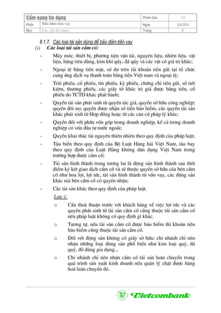 CÈm nang tÝn dông Phiªn b¶n 1.0
Bảo ®ảm tiÒn vayPhÇn Ngµy 3/9/2004
Môc C¸c vÊn ®Ò chung Trang 6
8.1.7. C¸c lo¹i tµi s¶n dïng ®Ó b¶o ®¶m tiÒn vay
(i) C¸c lo¹i tµi s¶n cÇm cè:
- M¸y mãc, thiÕt bÞ, ph−¬ng tiÖn vËn t¶i, nguyªn liÖu, nhiªn liÖu, vËt
liÖu, hµng tiªu dïng, kim khÝ qóy, ®¸ qóy vµ c¸c vËt cã gi¸ trÞ kh¸c;
- Ngo¹i tÖ b»ng tiÒn mÆt, sè d− trªn tµi kho¶n tiÒn göi t¹i tæ chøc
cung øng dÞch vô thanh to¸n b»ng tiÒn ViÖt nam vµ ngo¹i tÖ;
- Tr¸i phiÕu, cæ phiÕu, tÝn phiÕu, kú phiÕu, chøng chØ tiÒn göi, sæ tiÕt
kiÖm, th−¬ng phiÕu, c¸c giÊy tê kh¸c trÞ gi¸ ®−îc b»ng tiÒn, cæ
phiÕu do TCTD kh¸c ph¸t hµnh;
- QuyÒn tµi s¶n ph¸t sinh tõ quyÒn t¸c gi¶, quyÒn së h÷u c«ng nghiÖp;
quyÒn ®ßi nî, quyÒn ®−îc nhËn sè tiÒn b¶o hiÓm, c¸c quyÒn tµi s¶n
kh¸c ph¸t sinh tõ Hîp ®ång hoÆc tõ c¸c c¨n cø ph¸p lý kh¸c;
- QuyÒn ®èi víi phÇn vèn gãp trong doanh nghiÖp, kÓ c¶ trong doanh
nghiÖp cã vèn ®Çu t− n−íc ngoµi;
- QuyÒn khai th¸c tµi nguyªn thiªn nhiªn theo quy ®Þnh cña ph¸p luËt;
- Tµu biÓn theo quy ®Þnh cña Bé LuËt Hµng h¶i ViÖt Nam, tµu bay
theo quy ®Þnh cña LuËt Hµng kh«ng d©n dông ViÖt Nam trong
tr−êng hîp ®−îc cÇm cè;
- Tµi s¶n h×nh thµnh trong t−¬ng lai lµ ®éng s¶n h×nh thµnh sau thêi
®iÓm ký kÕt giao dÞch cÇm cè vµ sÏ thuéc quyÒn së h÷u cña bªn cÇm
cè nh− hoa lîi, lîi tøc, tµi s¶n h×nh thµnh tõ vèn vay, c¸c ®éng s¶n
kh¸c mµ bªn cÇm cè cã quyÒn nhËn;
- C¸c tµi s¶n kh¸c theo quy ®Þnh cña ph¸p luËt.
L−u ý:
o CÇn tho¶ thuËn tr−íc víi kh¸ch hµng vÒ viÖc lîi tøc vµ c¸c
quyÒn ph¸t sinh tõ tµi s¶n cÇm cè còng thuéc tµi s¶n cÇm cè
nÕu ph¸p luËt kh«ng cã quy ®Þnh g× kh¸c.
o T−¬ng tù, nÕu tµi s¶n cÇm cè ®−îc b¶o hiÓm th× kho¶n tiÒn
b¶o hiÓm còng thuéc tµi s¶n cÇm cè.
o §èi víi ®éng s¶n kh«ng cã giÊy së h÷u: chi nh¸nh chØ nªn
nhËn nh÷ng lo¹i ®éng s¶n phæ biÕn nh− kim lo¹i quý, ®¸
quý, ®å dïng gia dông...
o Chi nh¸nh chØ nªn nhËn cÇm cè tµi s¶n lu©n chuyÓn trong
qu¸ tr×nh s¶n xuÊt kinh doanh nÕu qu¶n lý chÆt ®−îc hµng
ho¸ lu©n chuyÓn ®ã.
 