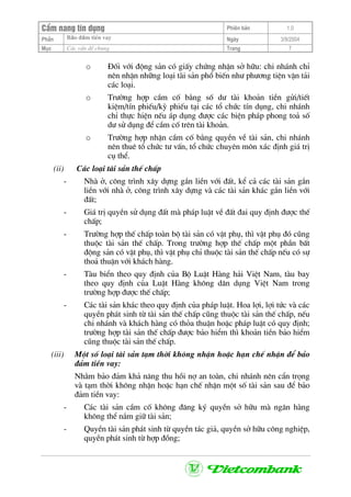 CÈm nang tÝn dông Phiªn b¶n 1.0
Bảo ®ảm tiÒn vayPhÇn Ngµy 3/9/2004
Môc C¸c vÊn ®Ò chung Trang 7
o §èi víi ®éng s¶n cã giÊy chøng nhËn së h÷u: chi nh¸nh chØ
nªn nhËn nh÷ng lo¹i tµi s¶n phæ biÕn nh− ph−¬ng tiÖn vËn t¶i
c¸c lo¹i.
o Tr−êng hîp cÇm cè b»ng sè d− tµi kho¶n tiÒn göi/tiÕt
kiÖm/tÝn phiÕu/kú phiÕu t¹i c¸c tæ chøc tÝn dông, chi nh¸nh
chØ thùc hiÖn nÕu ¸p dông ®−îc c¸c biÖn ph¸p phong to¶ sè
d− sö dông ®Ó cÇm cè trªn tµi kho¶n.
o Tr−êng hîp nhËn cÇm cè b»ng quyÒn vÒ tµi s¶n, chi nh¸nh
nªn thuª tæ chøc t− vÊn, tæ chøc chuyªn m«n x¸c ®Þnh gi¸ trÞ
cô thÓ.
(ii) C¸c lo¹i tµi s¶n thÕ chÊp
- Nhµ ë, c«ng tr×nh x©y dùng g¾n liÒn víi ®Êt, kÓ c¶ c¸c tµi s¶n g¾n
liÒn víi nhµ ë, c«ng tr×nh x©y dùng vµ c¸c tµi s¶n kh¸c g¾n liÒn víi
®Êt;
- Gi¸ trÞ quyÒn sö dông ®Êt mµ ph¸p luËt vÒ ®Êt ®ai quy ®Þnh ®−îc thÕ
chÊp;
- Tr−êng hîp thÕ chÊp toµn bé tµi s¶n cã vËt phô, th× vËt phô ®ã còng
thuéc tµi s¶n thÕ chÊp. Trong tr−êng hîp thÕ chÊp mét phÇn bÊt
®éng s¶n cã vËt phô, th× vËt phô chØ thuéc tµi s¶n thÕ chÊp nÕu cã sù
tho¶ thuËn víi kh¸ch hµng.
- Tµu biÓn theo quy ®Þnh cña Bé LuËt Hµng h¶i ViÖt Nam, tµu bay
theo quy ®Þnh cña LuËt Hµng kh«ng d©n dông ViÖt Nam trong
tr−êng hîp ®−îc thÕ chÊp;
- C¸c tµi s¶n kh¸c theo quy ®Þnh cña ph¸p luËt. Hoa lîi, lîi tøc vµ c¸c
quyÒn ph¸t sinh tõ tµi s¶n thÕ chÊp còng thuéc tµi s¶n thÕ chÊp, nÕu
chi nh¸nh vµ kh¸ch hµng cã tháa thuËn hoÆc ph¸p luËt cã quy ®Þnh;
tr−êng hîp tµi s¶n thÕ chÊp ®−îc b¶o hiÓm th× kho¶n tiÒn b¶o hiÓm
còng thuéc tµi s¶n thÕ chÊp.
(iii) Mét sè lo¹i tµi s¶n t¹m thêi kh«ng nhËn hoÆc h¹n chÕ nhËn ®Ó b¶o
®¶m tiÒn vay:
Nh»m b¶o ®¶m kh¶ n¨ng thu håi nî an toµn, chi nh¸nh nªn cÈn träng
vµ t¹m thêi kh«ng nhËn hoÆc h¹n chÕ nhËn mét sè tµi s¶n sau ®Ó b¶o
®¶m tiÒn vay:
- C¸c tµi s¶n cÇm cè kh«ng ®¨ng ký quyÒn së h÷u mµ ng©n hµng
kh«ng thÓ n¾m gi÷ tµi s¶n;
- QuyÒn tµi s¶n ph¸t sinh tõ quyÒn t¸c gi¶, quyÒn së h÷u c«ng nghiÖp,
quyÒn ph¸t sinh tõ hîp ®ång;
 