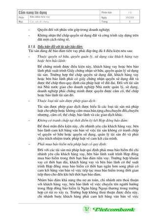 CÈm nang tÝn dông Phiªn b¶n 1.0
Bảo ®ảm tiÒn vayPhÇn Ngµy 3/9/2004
Môc C¸c vÊn ®Ò chung Trang 8
- QuyÒn ®èi víi phÇn vèn gãp trong doanh nghiÖp;
- Kh«ng nhËn thÕ chÊp quyÒn sö dông ®Êt vµ c«ng tr×nh x©y dùng trªn
®Êt mét c¸ch riªng rÏ.
8.1.8. §iÒu kiÖn ®èi víi tµi s¶n b¶o ®¶m:
Tµi s¶n dïng ®Ó b¶o ®¶m tiÒn vay ph¶i ®¸p øng ®ñ 4 ®iÒu kiÖn nªu sau:
- Thuéc quyÒn së h÷u, quyÒn qu¶n lý, sö dông cña kh¸ch hµng vay
hoÆc bªn b¶o l·nh:
§Ó chøng minh ®−îc ®iÒu kiÖn nµy, kh¸ch hµng vay hoÆc bªn b¶o
l·nh ph¶i xuÊt tr×nh GiÊy chøng nhËn së h÷u, quyÒn qu¶n lý sö dông
tµi s¶n. Tr−êng hîp thÕ chÊp quyÒn sö dông ®Êt, kh¸ch hµng vay
hoÆc bªn b¶o l·nh ph¶i cã giÊy chøng nhËn quyÒn sö dông ®Êt vµ
®−îc thÕ chÊp theo quy ®Þnh cña ph¸p luËt vÒ ®Êt ®ai. §èi víi tµi s¶n
mµ Nhµ n−íc giao cho doanh nghiÖp Nhµ n−íc qu¶n lý, sö dông,
doanh nghiÖp ph¶i chøng minh ®−îc quyÒn ®−îc cÇm cè, thÕ chÊp
hoÆc b¶o l·nh tµi s¶n ®ã.
- Thuéc lo¹i tµi s¶n ®−îc phÐp giao dÞch:
Tµi s¶n ®−îc phÐp giao dÞch ®−îc hiÓu lµ c¸c lo¹i tµi s¶n mµ ph¸p
luËt cho phÐp hoÆc kh«ng cÊm mua.b¸n,tÆng,cho,chuyÓn ®æi,chuyÓn
nh−îng, cÇm cè, thÕ chÊp, b¶o l·nh vµ c¸c giao dÞch kh¸c.
- Kh«ng cã tranh chÊp t¹i thêi ®iÓm ký kÕt Hîp ®ång b¶o ®¶m:
§Ó tho¶ m·n ®iÒu kiÖn nµy, chi nh¸nh yªu cÇu kh¸ch hµng vay, bªn
b¶o l·nh cam kÕt b»ng v¨n b¶n vÒ viÖc tµi s¶n kh«ng cã tranh chÊp
vÒ quyÒn së h÷− hoÆc quyÒn sö dông, qu¶n lý tµi s¶n ®ã vµ ph¶i
chÞu tr¸ch nhiÖm tr−íc ph¸p luËt vÒ cam kÕt cña m×nh.
- Ph¶i mua b¶o hiÓm nÕu ph¸p luËt cã quy ®Þnh:
§èi víi c¸c tµi s¶n mµ ph¸p luËt qui ®Þnh ph¶i mua b¶o hiÓm th× chi
nh¸nh yªu cÇu kh¸ch hµng vay, bªn b¶o l·nh xuÊt tr×nh Hîp ®ång
mua b¶o hiÓm trong thêi h¹n b¶o ®¶m tiÒn vay. Tr−êng hîp kho¶n
vay cã thêi h¹n dµi, kh¸ch hµng vay vµ bªn b¶o l·nh cã thÓ xuÊt
tr×nh Hîp ®ång mua b¶o hiÓm cã thêi h¹n ng¾n h¬n song ph¶i cã
cam kÕt b»ng v¨n b¶n vÒ viÖc tiÕp tôc mua b¶o hiÓm trong thêi gian
tiÕp theo cho ®Õn khi hÕt thêi h¹n b¶o ®¶m.
Nh»m b¶o ®¶m kh¶ n¨ng thu nî an toµn, chi nh¸nh nªn tho¶ thuËn
víi kh¸ch hµng vay, bªn b¶o l·nh vÒ viÖc chuyÓn tªn ng−êi h−ëng
trong Hîp ®ång b¶o hiÓm lµ Ng©n hµng Ngo¹i th−¬ng trong tr−êng
hîp cã rñi ro x¶y ra. Tr−êng hîp kh«ng tho¶ thuËn ®−îc ®iÒu nµy,
chi nh¸nh buéc kh¸ch hµng ph¶i cam kÕt b»ng v¨n b¶n vÒ viÖc
 
