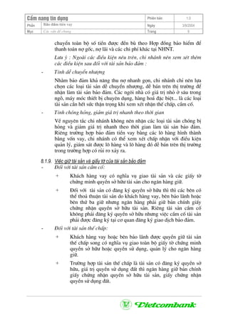 CÈm nang tÝn dông Phiªn b¶n 1.0
Bảo ®ảm tiÒn vayPhÇn Ngµy 3/9/2004
Môc C¸c vÊn ®Ò chung Trang 9
chuyÓn toµn bé sè tiÒn ®−îc ®Òn bï theo Hîp ®ång b¶o hiÓm ®Ó
thanh to¸n nî gèc, nî l·i vµ c¸c chi phÝ kh¸c t¹i NHNT.
L−u ý : Ngoµi c¸c ®iÒu kiÖn nªu trªn, chi nh¸nh nªn xem xÐt thªm
c¸c ®iÒu kiÖn sau ®èi víi tµi s¶n b¶o ®¶m :
- TÝnh dÔ chuyÓn nh−îng
Nh»m b¶o ®¶m kh¶ n¨ng thu nî nhanh gän, chi nh¸nh chØ nªn lùa
chän c¸c lo¹i tµi s¶n dÔ chuyÓn nh−îng, dÔ b¸n trªn thÞ tr−êng ®Ó
nhËn lµm tµi s¶n b¶o ®¶m. C¸c ng«i nhµ cã gi¸ trÞ nhá ë s©u trong
ngâ, m¸y mãc thiÕt bÞ chuyªn dông, hµng ho¸ ®Æc biÖt... lµ c¸c lo¹i
tµi s¶n cÇn hÕt søc thËn träng khi xem xÐt nhËn thÕ chÊp, cÇm cè.
- TÝnh chãng háng, gi¶m gi¸ trÞ nhanh theo thêi gian
VÒ nguyªn t¾c chi nh¸nh kh«ng nªn nhËn c¸c lo¹i tµi s¶n chãng bÞ
háng vµ gi¶m gi¸ trÞ nhanh theo thêi gian lµm tµi s¶n b¶o ®¶m.
Riªng tr−êng hîp b¶o ®¶m tiÒn vay b»ng c¸c l« hµng h×nh thµnh
b»ng vèn vay, chi nh¸nh cã thÓ xem xÐt chÊp nhËn víi ®iÒu kiÖn
qu¶n lý, gi¸m s¸t ®−îc l« hµng vµ l« hµng ®ã dÔ b¸n trªn thÞ tr−êng
trong tr−êng hîp cã rñi ro x¶y ra.
8.1.9. ViÖc gi÷ tµi s¶n vµ giÊy tê cña tµi s¶n b¶o ®¶m
- §èi víi tµi s¶n cÇm cè:
+ Kh¸ch hµng vay cã nghÜa vô giao tµi s¶n vµ c¸c giÊy tê
chøng minh quyÒn së h÷− tµi s¶n cho ng©n hµng gi÷.
+ §èi víi tµi s¶n cã ®¨ng ký quyÒn së h÷u th× th× c¸c bªn cã
thÓ tho¶ thuËn tµi s¶n do kh¸ch hµng vay, bªn b¶o l·nh hoÆc
bªn thø ba gi÷ nh−ng ng©n hµng ph¶i gi÷ b¶n chÝnh giÊy
chøng nhËn quyÒn së h÷u tµi s¶n. Riªng tµi s¶n cÇm cè
kh«ng ph¶i ®¨ng ký quyÒn së h÷u nh−ng viÖc cÇm cè tµi s¶n
ph¶i ®−îc ®¨ng ký t¹i c¬ quan ®¨ng ký giao dÞch b¶o ®¶m.
- §èi víi tµi s¶n thÕ chÊp:
+ Kh¸ch hµng vay hoÆc bªn b¶o l·nh ®−îc quyÒn gi÷ tµi s¶n
thÕ chÊp song cã nghÜa vô giao toµn bé giÊy tê chøng minh
quyÒn së h÷− hoÆc quyÒn sö dông, qu¶n lý cho ng©n hµng
gi÷.
+ Tr−êng hîp tµi s¶n thÕ chÊp lµ tµi s¶n cã ®¨ng ký quyÒn së
h÷u, gi¸ trÞ quyÒn sö dông ®Êt th× ng©n hµng gi÷ b¶n chÝnh
giÊy chøng nhËn quyÒn së h÷u tµi s¶n, giÊy chøng nhËn
quyÒn sö dông ®Êt.
 