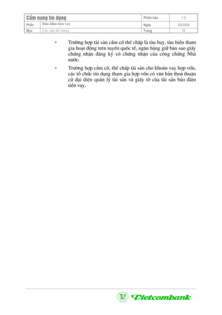 CÈm nang tÝn dông Phiªn b¶n 1.0
Bảo ®ảm tiÒn vayPhÇn Ngµy 3/9/2004
Môc C¸c vÊn ®Ò chung Trang 10
+ Tr−êng hîp tµi s¶n cÇm cè thÕ chÊp lµ tµu bay, tµu biÓn tham
gia ho¹t ®éng trªn tuyÕn quèc tÕ, ng©n hµng gi÷ b¶n sao giÊy
chøng nhËn ®¨ng ký cã chøng nhËn cña c«ng chøng Nhµ
n−íc.
+ Tr−êng hîp cÇm cè, thÕ chÊp tµi s¶n cho kho¶n vay hîp vèn,
c¸c tæ chøc tÝn dông tham gia hîp vèn cã v¨n b¶n tho¶ thuËn
cö ®¹i diÖn qu¶n lý tµi s¶n vµ giÊy tê cña tµi s¶n b¶o ®¶m
tiÒn vay.
 