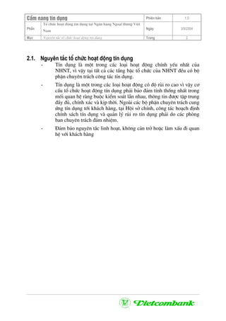 CÈm nang tÝn dông Phiªn b¶n 1.0
Tæ chøc ho¹t ®éng tÝn dông t¹i Ng©n hµng Ngo¹i th−ng ViÖt
PhÇn
Nam
Ngµy 3/9/2004
Môc Nguyªn t¾c tæ chøc ho¹t ®éng tÝn dông Trang 2
2.1. Nguyªn t¾c tæ chøc ho¹t ®éng tÝn dông
- TÝn dông lµ mét trong c¸c lo¹i ho¹t ®éng chÝnh yÕu nhÊt cña
NHNT, v× vËy t¹i tÊt c¶ c¸c tÇng bËc tæ chøc cña NHNT ®Òu cã bé
phËn chuyªn tr¸ch c«ng t¸c tÝn dông.
- TÝn dông lµ mét trong c¸c lo¹i ho¹t ®éng cã ®é rñi ro cao v× vËy c¬
cÊu tæ chøc ho¹t ®éng tÝn dông ph¶i b¶o ®¶m tÝnh thèng nhÊt trong
mèi quan hÖ rµng buéc kiÓm so¸t lÉn nhau, th«ng tin ®−îc tËp trung
®Çy ®ñ, chÝnh x¸c vµ kÞp thêi. Ngoµi c¸c bé phËn chuyªn tr¸ch cung
øng tÝn dông tíi kh¸ch hµng, t¹i Héi së chÝnh, c«ng t¸c ho¹ch ®Þnh
chÝnh s¸ch tÝn dông vµ qu¶n lý rñi ro tÝn dông ph¶i do c¸c phßng
ban chuyªn tr¸ch ®¶m nhiÖm.
- §¶m b¶o nguyªn t¾c linh ho¹t, kh«ng c¶n trë hoÆc lµm xÊu ®i quan
hÖ víi kh¸ch hµng
 