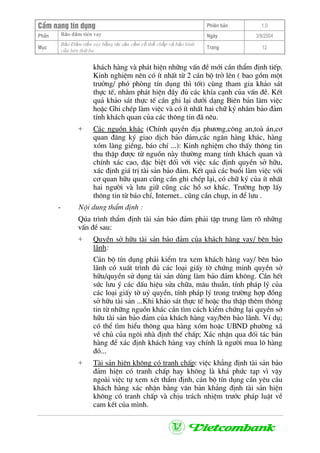 CÈm nang tÝn dông Phiªn b¶n 1.0
Bảo ®ảm tiÒn vayPhÇn Ngµy 3/9/2004
Môc
Bảo §ảm tiền vay bằng tài sản cầm cố thế chấp và bảo lãnh
của bªn thứ ba
Trang 12
kh¸ch hµng vµ ph¸t hiÖn nh÷ng vÊn ®Ò míi cÇn thÈm ®Þnh tiÕp.
Kinh nghiÖm nªn cã Ýt nhÊt tõ 2 c¸n bé trë lªn ( bao gåm mét
tr−ëng/ phã phßng tÝn dông th× tèt) cïng tham gia kh¶o s¸t
thùc tÕ, nh»m ph¸t hiÖn ®Çy ®ñ c¸c khÝa c¹nh cña vÊn ®Ò. KÕt
qu¶ kh¶o s¸t thùc tÕ cÇn ghi l¹i d−íi d¹ng Biªn b¶n lµm viÖc
hoÆc Ghi chÐp lµm viÖc vµ cã Ýt nhÊt hai ch÷ ký nh»m b¶o ®¶m
tÝnh kh¸ch quan cña c¸c th«ng tin ®· nªu.
+ C¸c nguån kh¸c (ChÝnh quyÒn ®Þa ph−¬ng,c«ng an,toµ ¸n,c¬
quan ®¨ng ký giao dÞch b¶o ®¶m,c¸c ng©n hµng kh¸c, hµng
xãm lµng giÒng, b¸o chÝ ...): Kinh nghiÖm cho thÊy th«ng tin
thu thËp ®−îc tõ nguån nµy th−êng mang tÝnh kh¸ch quan vµ
chÝnh x¸c cao, ®Æc biÖt ®èi víi viÖc x¸c ®Þnh quyÒn së h÷u,
x¸c ®Þnh gi¸ trÞ tµi s¶n b¶o ®¶m. KÕt qu¶ c¸c buæi lµm viÖc víi
c¬ quan h÷u quan còng cÇn ghi chÐp l¹i, cã ch÷ ký cña Ýt nhÊt
hai ng−êi vµ l−u gi÷ còng c¸c hå s¬ kh¸c. Tr−êng hîp lÊy
th«ng tin tõ b¸o chÝ, Internet.. còng cÇn chôp, in ®Ó l−u .
- Néi dung thÈm ®Þnh :
Qóa tr×nh thÈm ®Þnh tµi s¶n b¶o ®¶m ph¶i tËp trung lµm râ nh÷ng
vÊn ®Ò sau:
+ QuyÒn së h÷u tµi s¶n b¶o ®¶m cña kh¸ch hµng vay/ bªn b¶o
l·nh:
C¸n bé tÝn dông ph¶i kiÓm tra xem kh¸ch hµng vay/ bªn b¶o
l·nh cã xuÊt tr×nh ®ñ c¸c lo¹i giÊy tê chøng minh quyÒn së
h÷u/quyÒn sö dông tµi s¶n dïng lµm b¶o ®¶m kh«ng. CÇn hÕt
søc l−u ý c¸c dÊu hiÖu söa ch÷a, m©u thuÉn, tÝnh ph¸p lý cña
c¸c lo¹i giÊy tê uû quyÒn, tÝnh ph¸p lý trong tr−êng hîp ®ång
së h÷u tµi s¶n ...Khi kh¶o s¸t thùc tÕ hoÆc thu thËp thªm th«ng
tin tõ nh÷ng nguån kh¸c cÇn t×m c¸ch kiÓm chøng l¹i quyÒn së
h÷u tµi s¶n b¶o ®¶m cña kh¸ch hµng vay/bªn b¶o l·nh. VÝ dô;
cã thÓ t×m hiÓu th«ng qua hµng xãm hoÆc UBND ph−êng x·
vÒ chñ cña ng«i nhµ ®Þnh thÕ chÊp; X¸c nhËn qua ®èi t¸c b¸n
hµng ®Ó x¸c ®Þnh kh¸ch hµng vay chÝnh lµ ng−êi mua l« hµng
®ã...
+ Tµi s¶n hiÖn kh«ng cã tranh chÊp: viÖc kh¼ng ®Þnh tµi s¶n b¶o
®¶m hiÖn cã tranh chÊp hay kh«ng lµ kh¸ phøc t¹p v× vËy
ngoµi viÖc tù xem xÐt thÈm ®Þnh, c¸n bé tÝn dông cÇn yªu cÇu
kh¸ch hµng x¸c nhËn b»ng v¨n b¶n kh¼ng ®Þnh tµi s¶n hiÖn
kh«ng cã tranh chÊp vµ chÞu tr¸ch nhiÖm tr−íc ph¸p luËt vÒ
cam kÕt cña m×nh.
 