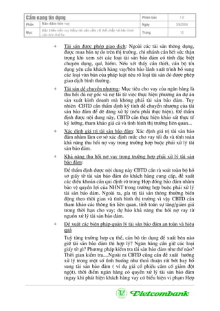 CÈm nang tÝn dông Phiªn b¶n 1.0
Bảo ®ảm tiÒn vayPhÇn Ngµy 3/9/2004
Môc
Bảo §ảm tiền vay bằng tài sản cầm cố thế chấp và bảo lãnh
của bªn thứ ba
Trang 13
+ Tµi s¶n ®−îc phÐp giao dÞch: Ngoµi c¸c tµi s¶n th«ng dông,
®−îc mua b¸n tù do trªn thÞ tr−êng, chi nh¸nh cÇn hÕt søc thËn
träng khi xem xÐt c¸c lo¹i tµi s¶n b¶o ®¶m cã tÝnh ®Æc biÖt
chuyªn dông, quÝ, hiÕm. NÕu xÐt thÊy cÇn thiÕt, c¸n bé tÝn
dông yªu cÇu kh¸ch hµng vay/bªn b¶o l·nh xuÊt tr×nh bæ sung
c¸c lo¹i v¨n b¶n cña ph¸p luËt nªu râ lo¹i tµi s¶n ®ã ®−îc phÐp
giao dÞch b×nh th−êng.
+ Tµi s¶n dÔ chuyÓn nh−îng: Môc tiªu cho vay cña ng©n hµng lµ
thu håi ®ñ nî gèc vµ nî l·i tõ viÖc thùc hiÖn ph−¬ng ¸n dù ¸n
s¶n xuÊt kinh doanh mµ kh«ng ph¶i tµi s¶n b¶o ®¶m. Tuy
nhiªn CBTD cÇn thÈm ®Þnh kü tÝnh dÔ chuyÓn nh−îng cña tµi
s¶n b¶o ®¶m ®Ó dÏ dµng xö lý (nÕu ph¶i thùc hiÖn). §Ó thÈm
®Þnh ®−îc néi dung nµy, CBTD cÇn thùc hiÖn kh¶o s¸t thùc tÕ
kü l−ìng, tham kh¶o gi¸ c¶ vµ t×nh h×nh thÞ tr−êng liªn quan...
+ X¸c ®Þnh gi¸ trÞ tµi s¶n b¶o ®¶m: X¸c ®Þnh gi¸ trÞ tµi s¶n b¶o
®¶m nh»m lµm c¬ së x¸c ®Þnh møc cho vay tèi ®a vµ tÝnh to¸n
kh¶ n¨ng thu håi nî vay trong tr−êng hîp buéc ph¶i xö lý tµi
s¶n b¶o ®¶m.
+ Kh¶ n¨ng thu håi nî vay trong tr−êng hîp ph¶i xö lý tµi s¶n
b¶o ®¶m:
§Ó thÈm ®Þnh ®−îc néi dung nµy CBTD cÇn rµ so¸t toµn bé hå
s¬ giÊy tê tµi s¶n b¶o ®¶m do kh¸ch hµng cung cÊp, ®Ò xuÊt
c¸c ®iÒu kho¶n cÇn qui ®Þnh râ trong Hîp ®ång b¶o ®¶m nh»m
b¶o vÖ quyÒn lîi cña NHNT trong tr−êng hîp buéc ph¶i xö lý
tµi s¶n b¶o ®¶m. Ngoµi ra, gÝa trÞ tµi s¶n th«ng th−êng biÕn
®éng theo thêi gian vµ t×nh h×nh thÞ tr−êng v× vËy CBTD cÇn
tham kh¶o c¸c th«ng tin liªn quan, tÝnh to¸n sù t¨ng/gi¶m gi¸
trong thêi h¹n cho vay; dù b¸o kh¶ n¨ng thu håi nî vay tõ
nguån xö lý tµi s¶n b¶o ®¶m.
+ §Ò xuÊt c¸c biÖn ph¸p qu¶n lý tµi s¶n b¶o ®¶m an toµn vµ hiÖu
qu¶
Tuú tõng tr−êng hîp cô thÓ, c¸n bé tÝn dông ®Ò xuÊt bªn nµo
gi÷ tµi s¶n b¶o ®¶m th× hîp lý? Ng©n hµng cÇn gi÷ c¸c lo¹i
giÊy tê g×? Ph−¬ng ph¸p kiÓm tra tµi s¶n b¶o ®¶m nh− thÕ nµo?
Thêi gian kiÓm tra....Ngoµi ra CBTD còng cÇn ®Ò xuÊt h−íng
xö lý trong mét sè t×nh huèng nh− tho¶ thuËn rót bít hay bæ
sung tµi s¶n b¶o ®¶m ( vÝ dô gi¸ cæ phiÕu cÇm cè gi¶m ®ét
ngét), thêi ®iÓm ng©n hµng cã quyÒn xö lý tµi s¶n b¶o ®¶m
(ngay khi ph¸t hiÖn kh¸ch hµng vay cã biÓu hiÖn vi ph¹m Hîp
 