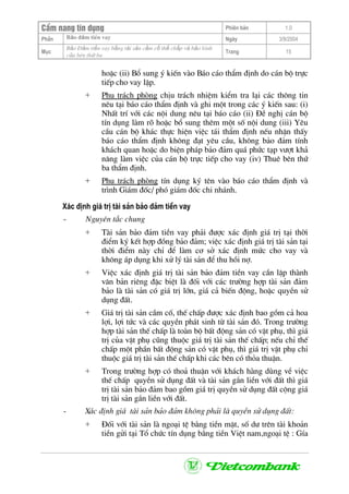 CÈm nang tÝn dông Phiªn b¶n 1.0
Bảo ®ảm tiÒn vayPhÇn Ngµy 3/9/2004
Môc
Bảo §ảm tiền vay bằng tài sản cầm cố thế chấp và bảo lãnh
của bªn thứ ba
Trang 15
hoÆc (ii) Bæ sung ý kiÕn vµo B¸o c¸o thÈm ®Þnh do c¸n bé trùc
tiÕp cho vay lËp.
+ Phô tr¸ch phßng chÞu tr¸ch nhiÖm kiÓm tra l¹i c¸c th«ng tin
nªu t¹i b¸o c¸o thÈm ®Þnh vµ ghi mét trong c¸c ý kiÕn sau: (i)
NhÊt trÝ víi c¸c néi dung nªu t¹i b¸o c¸o (ii) §Ò nghÞ c¸n bé
tÝn dông lµm râ hoÆc bæ sung thªm mét sè néi dung (iii) Yªu
cÇu c¸n bé kh¸c thùc hiÖn viÖc t¸i thÈm ®Þnh nÕu nhËn thÊy
b¸o c¸o thÈm ®Þnh kh«ng ®¹t yªu cÇu, kh«ng b¶o ®¶m tÝnh
kh¸ch quan hoÆc do biÖn ph¸p b¶o ®¶m qu¸ phøc t¹p v−ît kh¶
n¨ng lµm viÖc cña c¸n bé trùc tiÕp cho vay (iv) Thuª bªn thø
ba thÈm ®Þnh.
+ Phô tr¸ch phßng tÝn dông ký tªn vµo b¸o c¸o thÈm ®Þnh vµ
tr×nh Gi¸m ®èc/ phã gi¸m ®èc chi nh¸nh.
X¸c ®Þnh gi¸ trÞ tµi s¶n b¶o ®¶m tiÒn vay
- Nguyªn t¾c chung
+ Tµi s¶n b¶o ®¶m tiÒn vay ph¶i ®−îc x¸c ®Þnh gi¸ trÞ t¹i thêi
®iÓm ký kÕt hîp ®ång b¶o ®¶m; viÖc x¸c ®Þnh gi¸ trÞ tµi s¶n t¹i
thêi ®iÓm nµy chØ ®Ó lµm c¬ së x¸c ®Þnh møc cho vay vµ
kh«ng ¸p dông khi xö lý tµi s¶n ®Ó thu håi nî.
+ ViÖc x¸c ®Þnh gi¸ trÞ tµi s¶n b¶o ®¶m tiÒn vay cÇn lËp thµnh
v¨n b¶n riªng ®Æc biÖt lµ ®èi víi c¸c tr−êng hîp tµi s¶n ®¶m
b¶o lµ tµi s¶n cã gi¸ trÞ lín, gi¸ c¶ biÕn ®éng, hoÆc quyÒn sö
dông ®Êt.
+ Gi¸ trÞ tµi s¶n cÇm cè, thÕ chÊp ®−îc x¸c ®Þnh bao gåm c¶ hoa
lîi, lîi tøc vµ c¸c quyÒn ph¸t sinh tõ tµi s¶n ®ã. Trong tr−êng
hîp tµi s¶n thÕ chÊp lµ toµn bé bÊt ®éng s¶n cã vËt phô, th× gi¸
trÞ cña vËt phô còng thuéc gi¸ trÞ tµi s¶n thÕ chÊp; nÕu chØ thÕ
chÊp mét phÇn bÊt ®éng s¶n cã vËt phô, th× gi¸ trÞ vËt phô chØ
thuéc gi¸ trÞ tµi s¶n thÕ chÊp khi c¸c bªn cã tháa thuËn.
+ Trong tr−êng hîp cã tho¶ thuËn víi kh¸ch hµng dïng vÒ viÖc
thÕ chÊp quyÒn sö dông ®Êt vµ tµi s¶n g¾n liÒn víi ®Êt th× gi¸
trÞ tµi s¶n b¶o ®¶m bao gåm gi¸ trÞ quyÒn sö dông ®Êt céng gi¸
trÞ tµi s¶n g¾n liÒn víi ®Êt.
- X¸c ®Þnh gi¸ tµi s¶n b¶o ®¶m kh«ng ph¶i lµ quyÒn sö dông ®Êt:
+ §èi víi tµi s¶n lµ ngo¹i tÖ b»ng tiÒn mÆt, sè d− trªn tµi kho¶n
tiÒn göi t¹i Tæ chøc tÝn dông b»ng tiÒn ViÖt nam,ngo¹i tÖ : GÝa
 