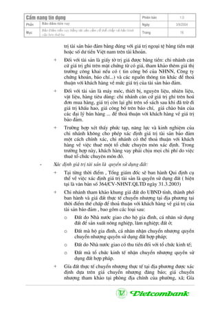 CÈm nang tÝn dông Phiªn b¶n 1.0
Bảo ®ảm tiÒn vayPhÇn Ngµy 3/9/2004
Môc
Bảo §ảm tiền vay bằng tài sản cầm cố thế chấp và bảo lãnh
của bªn thứ ba
Trang 16
trÞ tµi s¶n b¶o ®¶m b»ng ®óng víi gi¸ trÞ ngo¹i tÖ b»ng tiÒn mÆt
hoÆc sè d− tiÒn ViÖt nam trªn tµi kho¶n.
+ §èi víi tµi s¶n lµ giÊy tê trÞ gi¸ ®−îc b»ng tiÒn: chi nh¸nh c¨n
cø gi¸ trÞ ghi trªn mÆt chøng tõ cã gi¸, tham kh¶o thªm gi¸ thÞ
tr−êng c«ng khai nÕu cã ( tin c«ng bè cña NHNN, C«ng ty
chøng kho¸n, b¸o chÝ...) vµ c¸c nguån th«ng tin kh¸c ®Ó tho¶
thuËn víi kh¸ch hµng vÒ møc gi¸ trÞ cña tµi s¶n b¶o ®¶m.
+ §èi víi tµi s¶n lµ m¸y mãc, thiÕt bÞ, nguyªn liÖu, nhiªn liÖu,
vËt liÖu, hµng tiªu dïng: chi nh¸nh c¨n cø gi¸ trÞ ghi trªn ho¸
®¬n mua hµng, gi¸ trÞ cßn l¹i ghi trªn sæ s¸ch sau khi ®· trõ ®i
gi¸ trÞ khÊu hao, gi¸ c«ng bè trªn b¸o chÝ, gi¸ chµo b¸n cña
c¸c ®¹i lý b¸n hµng ... ®Ó tho¶ thuËn víi kh¸ch hµng vÒ gi¸ trÞ
b¶o ®¶m.
+ Tr−êng hîp xÐt thÊy phøc t¹p, n¨ng lùc vµ kinh nghiÖm cña
chi nh¸nh kh«ng cho phÐp x¸c ®Þnh gi¸ trÞ tµi s¶n b¶o ®¶m
mét c¸ch chÝnh x¸c, chi nh¸nh cã thÓ tho¶ thuËn víi kh¸ch
hµng vÒ viÖc thuª mét tæ chøc chuyªn m«n x¸c ®Þnh. Trong
tr−êng hîp nµy, kh¸ch hµng vay ph¶i chÞu mäi chi phÝ do viÖc
thuª tæ chøc chuyªn m«n ®ã.
- X¸c ®Þnh gi¸ trÞ tµi s¶n lµ quyÒn sö dông ®Êt:
+ T¹i tõng thêi ®iÓm , Tæng gi¸m ®èc sÏ ban hµnh Qui ®Þnh cô
thÓ vÒ viÖc x¸c ®Þnh gi¸ trÞ tµi s¶n lµ quyÒn sö dông ®Êt ( hiÖn
t¹i lµ v¨n b¶n sè 364/CV-NHNT.QLTD ngµy 31.3.2003)
+ Chi nh¸nh tham kh¶o khung gi¸ ®Êt do UBND tØnh, thµnh phè
ban hµnh vµ gi¸ ®Êt thùc tÕ chuyÓn nh−îng t¹i ®Þa ph−¬ng t¹i
thêi ®iÓm thÕ chÊp ®Ó tho¶ thuËn víi kh¸ch hµng vÒ gi¸ trÞ cña
tµi s¶n b¶o ®¶m , bao gåm c¸c lo¹i sau:
o §Êt do Nhµ n−íc giao cho hé gia ®×nh, c¸ nh©n sö dông
®Êt ®Ó s¶n xuÊt n«ng nghiÖp, l©m nghiÖp; ®Êt ë;
o §Êt mµ hé gia ®×nh, c¸ nh©n nhËn chuyÓn nh−îng quyÒn
chuyÓn nh−îng quyÒn sö dông ®Êt hîp ph¸p;
o §Êt do Nhµ n−íc giao cã thu tiÒn ®èi víi tæ chøc kinh tÕ;
o §Êt mµ tæ chøc kinh tÕ nhËn chuyÓn nh−îng quyÒn sö
dông ®Êt hîp ph¸p.
+ GÝa ®Êt thùc tÕ chuyÓn nh−îng thùc tÕ t¹i ®Þa ph−¬ng ®−îc x¸c
®Þnh dùa trªn gi¸ chuyÓn nh−îng ®¨ng b¸o; gi¸ chuyÓn
nh−îng tham kh¶o t¹i phßng ®Þa chÝnh cña ph−êng, x·; GÝa
 