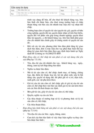 CÈm nang tÝn dông Phiªn b¶n 1.0
Bảo ®ảm tiÒn vayPhÇn Ngµy 3/9/2004
Môc
Bảo §ảm tiền vay bằng tài sản cầm cố thế chấp và bảo lãnh
của bªn thứ ba
Trang 18
tr×nh x©y dùng ®Ó b¸n, ®Ó cho thuª th× kh¸ch hµng vay, bªn
b¶o l·nh chØ ®−îc b¸n, cho thuª trong tr−êng hîp cã chÊp
thuËn b»ng v¨n b¶n cña chi nh¸nh trùc tiÕp cho vay nhËn thÕ
chÊp.
+ Tr−êng hîp cÇm cè quyÒn tµi s¶n (quyÒn t¸c gi¶, quyÒn së h÷u
c«ng nghiÖp, quyÒn ®ßi nî, quyÒn ®−îc nhËn sè tiÒn b¶o hiÓm,
quyÒn ®èi víi phÇn vèn gãp trong doanh nghiÖp, quyÒn khai
th¸c tµi nguyªn...), th× kh¸ch hµng vay, bªn b¶o l·nh ph¶i giao
cho chi nh¸nh b¶n chÝnh giÊy tê chøng minh vÒ quyÒn tµi s¶n
®ã .
+ §èi víi c¸c tµi s¶n, ph−¬ng thøc b¶o ®¶m ph¶i ®¨ng ký giao
dÞch b¶o ®¶m, ®¬n vÞ trùc tiÕp cho vay ph¶i thùc hiÖn thñ tôc
®¨ng ký giao dÞch b¶o ®¶m theo quy ®Þnh hiÖn hµnh t¹i NghÞ
®Þnh 08 vµ th«ng t− 01/2002/TT-BTP.
- Hîp ®ång cÇm cè, thÕ chÊp tµi s¶n ph¶i cã c¸c néi dung chñ yÕu
sau (Phô lôc 7.5.14):
+ Tªn, ®Þa chØ cña chi nh¸nh cho vay, kh¸ch hµng vay, ngµy,
th¸ng, n¨m ký kÕt Hîp ®ång b¶o ®¶m
+ NghÜa vô ®−îc b¶o ®¶m;
+ M« t¶ tµi s¶n cÇm cè, thÕ chÊp: danh môc, sè l−îng, chñng
lo¹i, ®Æc ®iÓm kü thuËt, hoa lîi, lîi tøc ph¸t sinh; nÕu lµ bÊt
®éng s¶n, quyÒn sö dông ®Êt, th× ph¶i ghi râ vÞ trÝ, diÖn tÝch,
ranh giíi, c¸c vËt phô kÌm theo;
+ Gi¸ trÞ cña tµi s¶n cÇm cè, thÕ chÊp: ghi râ gi¸ trÞ cña tµi s¶n
cÇm cè, thÕ chÊp theo v¨n b¶n x¸c ®Þnh gi¸ trÞ tµi s¶n kÌm theo
mµ c¸c bªn ®· tho¶ thuËn x¸c ®Þnh.
+ Bªn gi÷ tµi s¶n, giÊy tê cña tµi s¶n cÇm cè, thÕ chÊp;
+ QuyÒn, nghÜa vô cña c¸c bªn
+ C¸c tháa thuËn vÒ tr−êng hîp xö lý vµ ph−¬ng thøc xö lý tµi
s¶n cÇm cè, thÕ chÊp;
+ C¸c tháa thuËn kh¸c.
- Hîp ®ång b¶o l·nh b»ng tµi s¶n ph¶i cã c¸c néi dung chñ yÕu sau
(phô lôc 7.5.14):
+ Tªn ®Þa chØ cña c¸c bªn ; ngµy, th¸ng, n¨m;
+ Cam kÕt cña bªn b¶o l·nh vÒ viÖc thùc hiÖn nghÜa vô thay cho
bªn ®−îc b¶o l·nh ;
 