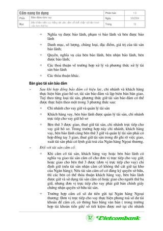 CÈm nang tÝn dông Phiªn b¶n 1.0
Bảo ®ảm tiÒn vayPhÇn Ngµy 3/9/2004
Môc
Bảo §ảm tiền vay bằng tài sản cầm cố thế chấp và bảo lãnh
của bªn thứ ba
Trang 19
+ NghÜa vô ®−îc b¶o l·nh, ph¹m vi b¶o l·nh vµ bªn ®−îc b¶o
l·nh
+ Danh môc, sè l−îng, chñng lo¹i, ®Æc ®iÓm, gi¸ trÞ cña tµi s¶n
b¶o l·nh;
+ QuyÒn, nghÜa vô cña bªn b¶o l·nh, bªn nhËn b¶o l·nh, bªn
®−îc b¶o l·nh;
+ C¸c tho¶ thuËn vÒ tr−êng hîp xö lý vµ ph−¬ng thøc xö lý tµi
s¶n b¶o l·nh
+ C¸c tháa thuËn kh¸c.
Bµn giao tµi s¶n b¶o ®¶m
- Sau khi hîp ®ång b¶o ®¶m cã hiÖu lùc, chi nh¸nh vµ kh¸ch hµng
thùc hiÖn bµn giao hå s¬, tµi s¶n b¶o ®¶m vµ lËp biªn b¶n bµn giao.
Tuû theo tõng lo¹i tµi s¶n, ph−¬ng thøc gi÷ tµi s¶n b¶o ®¶m cã thÓ
®−îc thùc hiÖn theo mét trong 3 ph−¬ng thøc sau:
+ Chi nh¸nh cho vay gi÷ vµ qu¶n lý tµi s¶n
+ Kh¸ch hµng vay, bªn b¶o l·nh ®−îc qu¶n lý tµi s¶n, chi nh¸nh
trùc tiÕp cho vay gi÷ hå s¬
+ Bªn thø 3 ®−îc giao, thuª gi÷ tµi s¶n, chi nh¸nh trùc tiÕp cho
vay gi÷ hå s¬. Trong tr−êng hîp nµy chi nh¸nh, kh¸ch hµng
vay, bªn b¶o l·nh cïng bªn thø 3 gi÷ vµ qu¶n lý tµi s¶n ph¶i cã
hîp ®ång tay 3 giao, thuª gi÷ tµi s¶n trong ®ã ghi râ viÖc giao,
xuÊt tµi s¶n ph¶i cã lÖnh gi¶i to¶ cña Ng©n hµng Ngäai th−¬ng.
- §èi víi tµi s¶n cÇm cè:
+ Khi cÇm cè tµi s¶n, kh¸ch hµng vay hoÆc bªn b¶o l·nh cã
nghÜa vô giao tµi s¶n cÇm cè cho ®¬n vÞ trùc tiÕp cho vay gi÷;
hoÆc giao cho bªn thø 3 ®−îc (®¬n vÞ trùc tiÕp cho vay) chØ
®Þnh gi÷ (nÕu tµi s¶n nhËn cÇm cè kh«ng thÓ cÊt gi÷ t¹i kho
cña Ng©n hµng); NÕu tµi s¶n cÇm cè cã ®¨ng ký quyÒn së h÷u,
th× c¸c bªn cã thÓ tháa thuËn kh¸ch hµng vay, bªn b¶o l·nh
®−îc gi÷ vµ sö dông tµi s¶n cÇm cè hoÆc giao cho ng−êi thø ba
gi÷, nh−ng ®¬n vÞ trùc tiÕp cho vay ph¶i gi÷ b¶n chÝnh giÊy
chøng nhËn quyÒn së h÷u tµi s¶n.
+ Tr−êng hîp cÇm cè sè d− tiÒn göi t¹i Ng©n hµng Ngo¹i
th−¬ng: §¬n vÞ trùc tiÕp cho vay thùc hiÖn phong to¶ sè d− tµi
kho¶n ®Ó cÇm cè, cã th«ng b¸o b»ng v¨n b¶n ( trong tr−êng
hîp tµi kho¶n tiÒn göi/ sæ tiÕt kiÖm ®−îc më t¹i chi nh¸nh
 