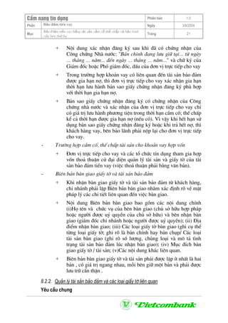 CÈm nang tÝn dông Phiªn b¶n 1.0
Bảo ®ảm tiÒn vayPhÇn Ngµy 3/9/2004
Môc
Bảo §ảm tiền vay bằng tài sản cầm cố thế chấp và bảo lãnh
của bªn thứ ba
Trang 21
+ Néi dung x¸c nhËn ®¨ng ký sau khi ®· cã chøng nhËn cña
C«ng chøng Nhµ n−íc: "B¶n chÝnh ®ang l−u gi÷ t¹i... tõ ngµy
... th¸ng ... n¨m... ®Õn ngµy ... th¸ng ... n¨m..." vµ ch÷ ký cña
Gi¸m ®èc hoÆc Phã gi¸m ®èc, dÊu cña ®¬n vÞ trùc tiÕp cho vay
+ Trong tr−êng hîp kho¶n vay cã liªn quan ®Õn tµi s¶n b¶o ®¶m
®−îc gia h¹n nî, th× ®¬n vÞ trùc tiÕp cho vay x¸c nhËn gia h¹n
thêi h¹n l−u hµnh b¶n sao giÊy chøng nhËn ®¨ng ký phï hîp
víi thêi h¹n gia h¹n nî.
+ B¶n sao giÊy chøng nhËn ®¨ng ký cã chøng nhËn cña C«ng
chøng nhµ n−íc vµ x¸c nhËn cña ®¬n vÞ trùc tiÕp cho vay chØ
cã gi¸ trÞ l−u hµnh ph−¬ng tiÖn trong thêi h¹n cÇm cè; thÕ chÊp
kÓ c¶ thêi h¹n ®−îc gia h¹n nî (nÕu cã). V× vËy khi hÕt h¹n sö
dông b¶n sao giÊy chøng nhËn ®¨ng ký hoÆc khi tr¶ hÕt nî, th×
kh¸ch hµng vay, bªn b¶o l·nh ph¶i nép l¹i cho ®¬n vÞ trùc tiÕp
cho vay.
- Tr−êng hîp cÇm cè, thÕ chÊp tµi s¶n cho kho¶n vay hîp vèn
+ §¬n vÞ trùc tiÕp cho vay vµ c¸c tæ chøc tÝn dông tham gia hîp
vèn tho¶ thuËn cö ®¹i diÖn qu¶n lý tµi s¶n vµ giÊy tê cña tµi
s¶n b¶o ®¶m tiÒn vay (viÖc tho¶ thuËn ph¶i b»ng v¨n b¶n).
- Biªn b¶n bµn giao giÊy tê vµ tµi s¶n b¶o ®¶m
+ Khi nhËn bµn giao giÊy tê vµ tµi s¶n b¶o ®¶m tõ kh¸ch hµng,
chi nh¸nh ph¶i lËp Biªn b¶n bµn giao nh»m x¸c ®Þnh râ vÒ mÆt
ph¸p lý c¸c chi tiÕt liªn quan ®Õn viÖc bµn giao.
+ Néi dung Biªn b¶n bµn giao bao gåm c¸c néi dung chÝnh
(i)Hä tªn vµ chøc vô cña bªn bµn giao (chñ së h÷u hîp ph¸p
hoÆc ng−êi ®−îc uû quyÒn cña chñ së h÷u) vµ bªn nhËn bµn
giao (gi¸m ®èc chi nh¸nh hoÆc ng−êi ®−îc uû quyÒn); (ii) §Þa
®iÓm nhËn bµn giao; (iii) C¸c lo¹i giÊy tê bµn giao (ghi cô thÓ
tõng lo¹i giÊy tê; ghi râ lµ b¶n chÝnh hay b¶n chôp/ C¸c lo¹i
tµi s¶n bµn giao (ghi râ sè l−îng, chñng lo¹i vµ m« t¶ t×nh
tr¹ng tµi s¶n b¶o ®¶m lóc nhËn bµn giao); (iv) Môc ®Ých bµn
giao giÊy tê / tµi s¶n; (v)C¸c néi dung kh¸c liªn quan.
+ Biªn b¶n bµn giao giÊy tê vµ tµi s¶n ph¶i ®−îc lËp Ýt nhÊt lµ hai
b¶n , cã gi¸ trÞ ngang nhau, mçi bªn gi÷ mét b¶n vµ ph¶i ®−îc
l−u tr÷ cÈn thËn .
8.2.2. Qu¶n lý tµi s¶n b¶o ®¶m vµ c¸c lo¹i giÊy tê liªn quan
Yªu cÇu chung
 