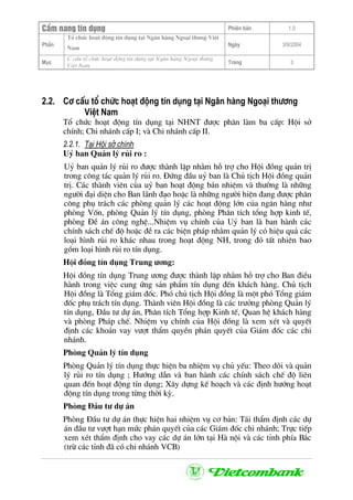 CÈm nang tÝn dông Phiªn b¶n 1.0
Tæ chøc ho¹t ®éng tÝn dông t¹i Ng©n hµng Ngo¹i th−ng ViÖt
PhÇn
Nam
Ngµy 3/9/2004
Môc
C cÊu tæ chøc ho¹t ®éng tÝn dông t¹i Ng©n hµng Ngo¹i th−ng
ViÖt Nam
Trang 3
2.2. C¬ cÊu tæ chøc ho¹t ®éng tÝn dông t¹i Ng©n hµng Ngo¹i th−¬ng
ViÖt Nam
Tæ chøc ho¹t ®éng tÝn dông t¹i NHNT ®−îc ph©n lµm ba cÊp: Héi së
chÝnh; Chi nh¸nh cÊp I; vµ Chi nh¸nh cÊp II.
2.2.1. T¹i Héi së chÝnh
Uû ban Qu¶n lý rñi ro :
Uû ban qu¶n lý rñi ro ®−îc thµnh lËp nh»m hç trî cho Héi ®ång qu¶n trÞ
trong c«ng t¸c qu¶n lý rñi ro. §øng ®Çu uû ban lµ Chñ tÞch Héi ®ång qu¶n
trÞ. C¸c thµnh viªn cña uû ban ho¹t ®éng b¸n nhiÖm vµ th−êng lµ nh÷ng
ng−êi ®¹i diÖn cho Ban l·nh ®¹o hoÆc lµ nh÷ng ng−êi hiÖn ®ang ®−îc ph©n
c«ng phô tr¸ch c¸c phßng qu¶n lý c¸c ho¹t ®éng lín cña ng©n hµng nh−
phßng Vèn, phßng Qu¶n lý tÝn dông, phßng Ph©n tÝch tæng hîp kinh tÕ,
phßng §Ò ¸n c«ng nghÖ...NhiÖm vô chÝnh cña Uû ban lµ ban hµnh c¸c
chÝnh s¸ch chÕ ®é hoÆc ®Ò ra c¸c biÖn ph¸p nh»m qu¶n lý cã hiÖu qu¶ c¸c
lo¹i h×nh rñi ro kh¸c nhau trong ho¹t ®éng NH, trong ®ã tÊt nhiªn bao
gåm lo¹i h×nh rñi ro tÝn dông.
Héi ®ång tÝn dông Trung −¬ng:
Héi ®ång tÝn dông Trung −¬ng ®−îc thµnh lËp nh»m hç trî cho Ban ®iÒu
hµnh trong viÖc cung øng s¶n phÈm tÝn dông ®Õn kh¸ch hµng. Chñ tÞch
Héi ®ång lµ Tæng gi¸m ®èc. Phã chñ tÞch Héi ®ång lµ mét phã Tæng gi¸m
®èc phô tr¸ch tÝn dông. Thµnh viªn Héi ®ång lµ c¸c tr−ëng phßng Qu¶n lý
tÝn dông, §Çu t− dù ¸n, Ph©n tÝch Tæng hîp Kinh tÕ, Quan hÖ kh¸ch hµng
vµ phßng Ph¸p chÕ. NhiÖm vô chÝnh cña Héi ®ång lµ xem xÐt vµ quyÕt
®Þnh c¸c kho¶n vay v−ît thÈm quyÒn ph¸n quyÕt cña Gi¸m ®èc c¸c chi
nh¸nh.
Phßng Qu¶n lý tÝn dông
Phßng Qu¶n lý tÝn dông thùc hiÖn ba nhiÖm vô chñ yÕu: Theo dâi vµ qu¶n
lý rñi ro tÝn dông ; H−íng dÉn vµ ban hµnh c¸c chÝnh s¸ch chÕ ®é liªn
quan ®Õn ho¹t ®éng tÝn dông; X©y dùng kÕ ho¹ch vµ c¸c ®Þnh h−íng ho¹t
®éng tÝn dông trong tõng thêi kú.
Phßng §Çu t− dù ¸n
Phßng §Çu t− dù ¸n thùc hiÖn hai nhiÖm vô c¬ b¶n: T¸i thÈm ®Þnh c¸c dù
¸n ®Çu t− v−ît h¹n møc ph¸n quyÕt cña c¸c Gi¸m ®èc chi nh¸nh; Trùc tiÕp
xem xÐt thÈm ®Þnh cho vay c¸c dù ¸n lín t¹i Hµ néi vµ c¸c tØnh phÝa B¾c
(trõ c¸c tØnh ®· cã chi nh¸nh VCB)
 