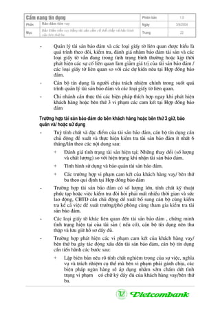 CÈm nang tÝn dông Phiªn b¶n 1.0
Bảo ®ảm tiÒn vayPhÇn Ngµy 3/9/2004
Môc
Bảo §ảm tiền vay bằng tài sản cầm cố thế chấp và bảo lãnh
của bªn thứ ba
Trang 22
- Qu¶n lý tµi s¶n b¶o ®¶m vµ c¸c lo¹i giÊy tê liªn quan ®−îc hiÓu lµ
qu¸ tr×nh theo dâi, kiÓm tra, ®¸nh gi¸ nh»m b¶o ®¶m tµi s¶n vµ c¸c
lo¹i giÊy tê vÉn ®ang trong t×nh tr¹ng b×nh th−êng hoÆc kÞp thêi
ph¸t hiÖn c¸c sù cè liªn quan lµm gi¶m gi¸ trÞ cña tµi s¶n b¶o ®¶m /
c¸c lo¹i giÊy tê liªn quan so víi c¸c dù kiÕn nªu t¹i Hîp ®ång b¶o
®¶m.
- C¸n bé tÝn dông lµ ng−êi chÞu tr¸ch nhiÖm chÝnh trong suèt qu¸
tr×nh qu¶n lý tµi s¶n b¶o ®¶m vµ c¸c lo¹i giÊy tê liªn quan.
- Chi nh¸nh cÇn thùc thi c¸c biÖn ph¸p thÝch hîp ngay khi ph¸t hiÖn
kh¸ch hµng hoÆc bªn thø 3 vi ph¹m c¸c cam kÕt t¹i Hîp ®ång b¶o
®¶m
Tr−êng hîp tµi s¶n b¶o ®¶m do bªn kh¸ch hµng hoÆc bªn thø 3 gi÷, b¶o
qu¶n vµ/ hoÆc sö dông
- Tuú tÝnh chÊt vµ ®Æc ®iÓm cña tµi s¶n b¶o ®¶m, c¸n bé tÝn dông cÇn
chñ ®éng ®Ò xuÊt vµ thùc hiÖn kiÓm tra tµi s¶n b¶o ®¶m Ýt nhÊt 6
th¸ng/lÇn theo c¸c néi dung sau:
+ §¸nh gi¸ t×nh tr¹ng tµi s¶n hiÖn t¹i; Nh÷ng thay ®æi (sè l−îng
vµ chÊt l−îng) so víi hiÖn tr¹ng khi nhËn tµi s¶n b¶o ®¶m.
+ T×nh h×nh sö dông vµ b¶o qu¶n tµi s¶n b¶o ®¶m.
+ C¸c tr−êng hîp vi ph¹m cam kÕt cña kh¸ch hµng vay/ bªn thø
ba theo qui ®Þnh t¹i Hîp ®ång b¶o ®¶m
- Tr−êng hîp tµi s¶n b¶o ®¶m cã sè l−îng lín, tÝnh chÊt kü thuËt
phøc t¹p hoÆc viÖc kiÓm tra ®ßi hái ph¶i mÊt nhiÒu thêi gian vµ søc
lao ®éng, CBTD cÇn chñ ®éng ®Ò xuÊt bæ sung c¸n bé cïng kiÓm
tra kÓ c¶ viÖc ®Ò xuÊt tr−ëng/phã phßng cïng tham gia kiÓm tra tµi
s¶n b¶o ®¶m.
- C¸c lo¹i giÊy tê kh¸c liªn quan ®Õn tµi s¶n b¶o ®¶m , chøng minh
t×nh tr¹ng hiÖn t¹i cña tµi s¶n ( nÕu cã), c¸n bé tÝn dông nªn thu
thËp vµ l−u gi÷ hå s¬ ®Çy ®ñ.
- Tr−êng hîp ph¸t hiÖn c¸c vi ph¹m cam kÕt cña kh¸ch hµng vay/
bªn thø ba g©y t¸c ®éng xÊu ®Õn tµi s¶n b¶o ®¶m, c¸n bé tÝn dông
cÇn tiÕn hµnh c¸c b−íc sau:
+ LËp biªn b¶n nªu râ tÝnh chÊt nghiªm träng cña sù viÖc, nghÜa
vô vµ tr¸ch nhiÖm cô thÓ mµ bªn vi ph¹m ph¶i g¸nh chÞu, c¸c
biÖn ph¸p ng©n hµng sÏ ¸p dông nh»m sím chÊm døt t×nh
tr¹ng vi ph¹m cã ch÷ ký ®Çy ®ñ cña kh¸ch hµng vay/bªn thø
ba.
 