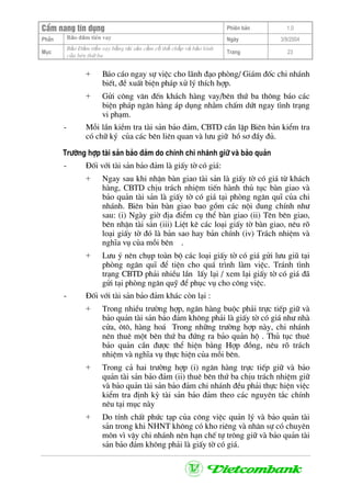 CÈm nang tÝn dông Phiªn b¶n 1.0
Bảo ®ảm tiÒn vayPhÇn Ngµy 3/9/2004
Môc
Bảo §ảm tiền vay bằng tài sản cầm cố thế chấp và bảo lãnh
của bªn thứ ba
Trang 23
+ B¸o c¸o ngay sù viÖc cho l·nh ®¹o phßng/ Gi¸m ®èc chi nh¸nh
biÕt, ®Ò xuÊt biÖn ph¸p xö lý thÝch hîp.
+ Göi c«ng v¨n ®Õn kh¸ch hµng vay/bªn thø ba th«ng b¸o c¸c
biÖn ph¸p ng©n hµng ¸p dông nh»m chÊm døt ngay t×nh tr¹ng
vi ph¹m.
- Mçi lÇn kiÒm tra tµi s¶n b¶o ®¶m, CBTD cÇn lËp Biªn b¶n kiÓm tra
cã ch÷ ký cña c¸c bªn liªn quan vµ l−u gi÷ hå s¬ ®Çy ®ñ.
Tr−êng hîp tµi s¶n b¶o ®¶m do chÝnh chi nh¸nh gi÷ vµ b¶o qu¶n
- §èi víi tµi s¶n b¶o ®¶m lµ giÊy tê cã gi¸:
+ Ngay sau khi nhËn bµn giao tµi s¶n lµ giÊy tê cã gi¸ tõ kh¸ch
hµng, CBTD chÞu tr¸ch nhiÖm tiÕn hµnh thñ tôc bµn giao vµ
b¶o qu¶n tµi s¶n lµ giÊy tê cã gi¸ t¹i phßng ng©n quÜ cña chi
nh¸nh. Biªn b¶n bµn giao bao gåm c¸c néi dung chÝnh nh−
sau: (i) Ngµy giê ®Þa ®iÓm cô thÓ bµn giao (ii) Tªn bªn giao,
bªn nhËn tµi s¶n (iii) LiÖt kª c¸c lo¹i giÊy tê bµn giao, nªu râ
lo¹i giÊy tê ®ã lµ b¶n sao hay b¶n chÝnh (iv) Tr¸ch nhiÖm vµ
nghÜa vô cña mçi bªn .
+ L−u ý nªn chôp toµn bé c¸c lo¹i giÊy tê cã gi¸ göi l−u giò t¹i
phßng ng©n quÜ ®Ó tiÖn cho qu¸ tr×nh lµm viÖc. Tr¸nh t×nh
tr¹ng CBTD ph¶i nhiÒu lÇn lÊy l¹i / xem l¹i giÊy tê cã gi¸ ®·
göi t¹i phßng ng©n quü ®Ó phôc vô cho c«ng viÖc.
- §èi víi tµi s¶n b¶o ®¶m kh¸c cßn l¹i :
+ Trong nhiÒu tr−êng hîp, ng©n hµng buéc ph¶i trùc tiÕp gi÷ vµ
b¶o qu¶n tµi s¶n b¶o ®¶m kh«ng ph¶i lµ giÊy tê cã gi¸ nh− nhµ
cöa, «t«, hµng ho¸ Trong nh÷ng tr−êng hîp nµy, chi nh¸nh
nªn thuª mét bªn thø ba ®øng ra b¶o qu¶n hé . Thñ tôc thuª
b¶o qu¶n cÇn ®−îc thÓ hiÖn b»ng Hîp ®ång, nªu râ tr¸ch
nhiÖm vµ nghÜa vô thùc hiÖn cña mçi bªn.
+ Trong c¶ hai tr−êng hîp (i) ng©n hµng trùc tiÕp gi÷ vµ b¶o
qu¶n tµi s¶n b¶o ®¶m (ii) thuª bªn thø ba chÞu tr¸ch nhiÖm gi÷
vµ b¶o qu¶n tµi s¶n b¶o ®¶m chi nh¸nh ®Òu ph¶i thùc hiÖn viÖc
kiÓm tra ®Þnh kú tµi s¶n b¶o ®¶m theo c¸c nguyªn t¾c chÝnh
nªu t¹i môc nµy
+ Do tÝnh chÊt phøc t¹p cña c«ng viÖc qu¶n lý vµ b¶o qu¶n tµi
s¶n trong khi NHNT kh«ng cã kho riªng vµ nh©n sù cã chuyªn
m«n v× vËy chi nh¸nh nªn h¹n chÕ tù tr«ng gi÷ vµ b¶o qu¶n tµi
s¶n b¶o ®¶m kh«ng ph¶i lµ giÊy tê cã gi¸.
 