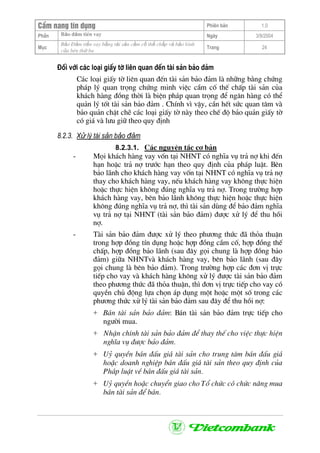 CÈm nang tÝn dông Phiªn b¶n 1.0
Bảo ®ảm tiÒn vayPhÇn Ngµy 3/9/2004
Môc
Bảo §ảm tiền vay bằng tài sản cầm cố thế chấp và bảo lãnh
của bªn thứ ba
Trang 24
§èi víi c¸c lo¹i giÊy tê liªn quan ®Õn tµi s¶n b¶o ®¶m
C¸c lo¹i giÊy tê liªn quan ®Õn tµi s¶n b¶o ®¶m lµ nh÷ng b»ng chøng
ph¸p lý quan träng chøng minh viÖc cÇm cè thÕ chÊp tµi s¶n cña
kh¸ch hµng ®ång thêi lµ biÖn ph¸p quan träng ®Ó ng©n hµng cã thÓ
qu¶n lý tèt tµi s¶n b¶o ®¶m . ChÝnh v× vËy, cÇn hÕt søc quan t©m vµ
b¶o qu¶n chÆt chÏ c¸c lo¹i giÊy tê nµy theo chÕ ®é b¶o qu¶n giÊy tê
cã gi¸ vµ l−u gi÷ theo quy ®Þnh
8.2.3. Xử lý tài sản bảo đảm
8.2.3.1. C¸c nguyªn t¾c c¬ b¶n
- Mäi kh¸ch hµng vay vèn t¹i NHNT cã nghÜa vô tr¶ nî khi ®Õn
h¹n hoÆc tr¶ nî tr−íc h¹n theo quy ®Þnh cña ph¸p luËt. Bªn
b¶o l·nh cho kh¸ch hµng vay vèn t¹i NHNT cã nghÜa vô tr¶ nî
thay cho kh¸ch hµng vay, nÕu kh¸ch hµng vay kh«ng thùc hiÖn
hoÆc thùc hiÖn kh«ng ®óng nghÜa vô tr¶ nî. Trong tr−êng hîp
kh¸ch hµng vay, bªn b¶o l·nh kh«ng thùc hiÖn hoÆc thùc hiÖn
kh«ng ®óng nghÜa vô tr¶ nî, th× tµi s¶n dïng ®Ó b¶o ®¶m nghÜa
vô tr¶ nî t¹i NHNT (tµi s¶n b¶o ®¶m) ®−îc xö lý ®Ó thu håi
nî.
- Tµi s¶n b¶o ®¶m ®−îc xö lý theo ph−¬ng thøc ®· tháa thuËn
trong hîp ®ång tÝn dông hoÆc hîp ®ång cÇm cè, hîp ®ång thÕ
chÊp, hîp ®ång b¶o l·nh (sau ®©y gäi chung lµ hîp ®ång b¶o
®¶m) gi÷a NHNTvµ kh¸ch hµng vay, bªn b¶o l·nh (sau ®©y
gäi chung lµ bªn b¶o ®¶m). Trong tr−êng hîp c¸c ®¬n vÞ trùc
tiÕp cho vay vµ kh¸ch hµng kh«ng xö lý ®−îc tµi s¶n b¶o ®¶m
theo ph−¬ng thøc ®· tháa thuËn, th× ®¬n vÞ trùc tiÕp cho vay cã
quyÒn chñ ®éng lùa chän ¸p dông mét hoÆc mét sè trong c¸c
ph−¬ng thøc xö lý tµi s¶n b¶o ®¶m sau ®©y ®Ó thu håi nî:
+ B¸n tµi s¶n b¶o ®¶m: B¸n tµi s¶n b¶o ®¶m trùc tiÕp cho
ng−êi mua.
+ NhËn chÝnh tµi s¶n b¶o ®¶m ®Ó thay thÕ cho viÖc thùc hiÖn
nghÜa vô ®−îc b¶o ®¶m.
+ Uû quyÒn b¸n ®Êu gi¸ tµi s¶n cho trung t©m b¸n ®Êu gi¸
hoÆc doanh nghiÖp b¸n ®Êu gi¸ tµi s¶n theo quy ®Þnh cña
Ph¸p luËt vÒ b¸n ®Êu gi¸ tµi s¶n.
+ Uû quyÒn hoÆc chuyÓn giao cho Tæ chøc cã chøc n¨ng mua
b¸n tµi s¶n ®Ó b¸n.
 
