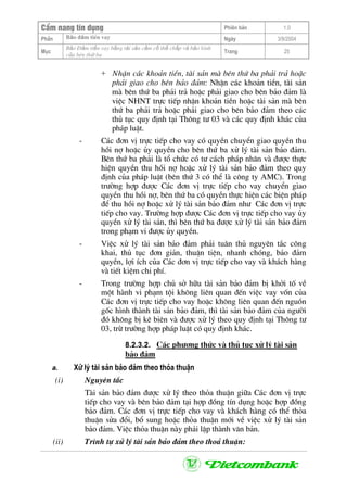 CÈm nang tÝn dông Phiªn b¶n 1.0
Bảo ®ảm tiÒn vayPhÇn Ngµy 3/9/2004
Môc
Bảo §ảm tiền vay bằng tài sản cầm cố thế chấp và bảo lãnh
của bªn thứ ba
Trang 25
+ NhËn c¸c kho¶n tiÒn, tµi s¶n mµ bªn thø ba ph¶i tr¶ hoÆc
ph¶i giao cho bªn b¶o ®¶m: NhËn c¸c kho¶n tiÒn, tµi s¶n
mµ bªn thø ba ph¶i tr¶ hoÆc ph¶i giao cho bªn b¶o ®¶m lµ
viÖc NHNT trùc tiÕp nhËn kho¶n tiÒn hoÆc tµi s¶n mµ bªn
thø ba ph¶i tr¶ hoÆc ph¶i giao cho bªn b¶o ®¶m theo c¸c
thñ tôc quy ®Þnh t¹i Th«ng t− 03 vµ c¸c quy ®Þnh kh¸c cña
ph¸p luËt.
- C¸c ®¬n vÞ trùc tiÕp cho vay cã quyÒn chuyÓn giao quyÒn thu
håi nî hoÆc ñy quyÒn cho bªn thø ba xö lý tµi s¶n b¶o ®¶m.
Bªn thø ba ph¶i lµ tæ chøc cã t− c¸ch ph¸p nh©n vµ ®−îc thùc
hiÖn quyÒn thu håi nî hoÆc xö lý tµi s¶n b¶o ®¶m theo quy
®Þnh cña ph¸p luËt (bªn thø 3 cã thÓ lµ c«ng ty AMC). Trong
tr−êng hîp ®−îc C¸c ®¬n vÞ trùc tiÕp cho vay chuyÓn giao
quyÒn thu håi nî, bªn thø ba cã quyÒn thùc hiÖn c¸c biÖn ph¸p
®Ó thu håi nî hoÆc xö lý tµi s¶n b¶o ®¶m nh− C¸c ®¬n vÞ trùc
tiÕp cho vay. Tr−êng hîp ®−îc C¸c ®¬n vÞ trùc tiÕp cho vay ñy
quyÒn xö lý tµi s¶n, th× bªn thø ba ®−îc xö lý tµi s¶n b¶o ®¶m
trong ph¹m vi ®−îc ñy quyÒn.
- ViÖc xö lý tµi s¶n b¶o ®¶m ph¶i tu©n thñ nguyªn t¾c c«ng
khai, thñ tôc ®¬n gi¶n, thuËn tiÖn, nhanh chãng, b¶o ®¶m
quyÒn, lîi Ých cña C¸c ®¬n vÞ trùc tiÕp cho vay vµ kh¸ch hµng
vµ tiÕt kiÖm chi phÝ.
- Trong tr−êng hîp chñ së h÷u tµi s¶n b¶o ®¶m bÞ khëi tè vÒ
mét hµnh vi ph¹m téi kh«ng liªn quan ®Õn viÖc vay vèn cña
C¸c ®¬n vÞ trùc tiÕp cho vay hoÆc kh«ng liªn quan ®Õn nguån
gèc h×nh thµnh tµi s¶n b¶o ®¶m, th× tµi s¶n b¶o ®¶m cña ng−êi
®ã kh«ng bÞ kª biªn vµ ®−îc xö lý theo quy ®Þnh t¹i Th«ng t−
03, trõ tr−êng hîp ph¸p luËt cã quy ®Þnh kh¸c.
8.2.3.2. C¸c ph−¬ng thøc vµ thñ tôc xö lý tµi s¶n
b¶o ®¶m
a. Xö lý tµi s¶n b¶o ®¶m theo tháa thuËn
(i) Nguyªn t¾c
Tµi s¶n b¶o ®¶m ®−îc xö lý theo tháa thuËn gi÷a C¸c ®¬n vÞ trùc
tiÕp cho vay vµ bªn b¶o ®¶m t¹i hîp ®ång tÝn dông hoÆc hîp ®ång
b¶o ®¶m. C¸c ®¬n vÞ trùc tiÕp cho vay vµ kh¸ch hµng cã thÓ tháa
thuËn söa ®æi, bæ sung hoÆc tháa thuËn míi vÒ viÖc xö lý tµi s¶n
b¶o ®¶m. ViÖc tháa thuËn nµy ph¶i lËp thµnh v¨n b¶n.
(ii) Tr×nh tù xö lý tµi s¶n b¶o ®¶m theo tho¶ thuËn:
 