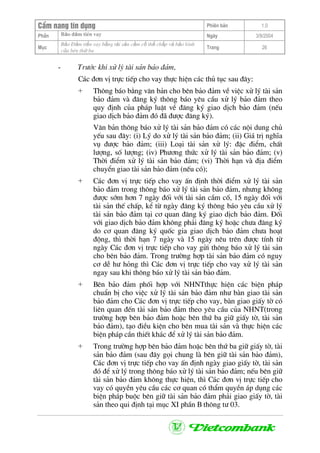 CÈm nang tÝn dông Phiªn b¶n 1.0
Bảo ®ảm tiÒn vayPhÇn Ngµy 3/9/2004
Môc
Bảo §ảm tiền vay bằng tài sản cầm cố thế chấp và bảo lãnh
của bªn thứ ba
Trang 26
- Tr−íc khi xö lý tµi s¶n b¶o ®¶m,
C¸c ®¬n vÞ trùc tiÕp cho vay thùc hiÖn c¸c thñ tôc sau ®©y:
+ Th«ng b¸o b»ng v¨n b¶n cho bªn b¶o ®¶m vÒ viÖc xö lý tµi s¶n
b¶o ®¶m vµ ®¨ng ký th«ng b¸o yªu cÇu xö lý b¶o ®¶m theo
quy ®Þnh cña ph¸p luËt vÒ ®¨ng ký giao dÞch b¶o ®¶m (nÕu
giao dÞch b¶o ®¶m ®ã ®· ®−îc ®¨ng ký).
V¨n b¶n th«ng b¸o xö lý tµi s¶n b¶o ®¶m cã c¸c néi dung chñ
yÕu sau ®©y: (i) Lý do xö lý tµi s¶n b¶o ®¶m; (ii) Gi¸ trÞ nghÜa
vô ®−îc b¶o ®¶m; (iii) Lo¹i tµi s¶n xö lý: ®Æc ®iÓm, chÊt
l−îng, sè l−îng; (iv) Ph−¬ng thøc xö lý tµi s¶n b¶o ®¶m; (v)
Thêi ®iÓm xö lý tµi s¶n b¶o ®¶m; (vi) Thêi h¹n vµ ®Þa ®iÓm
chuyÓn giao tµi s¶n b¶o ®¶m (nÕu cã);
+ C¸c ®¬n vÞ trùc tiÕp cho vay Ên ®Þnh thêi ®iÓm xö lý tµi s¶n
b¶o ®¶m trong th«ng b¸o xö lý tµi s¶n b¶o ®¶m, nh−ng kh«ng
®−îc sím h¬n 7 ngµy ®èi víi tµi s¶n cÇm cè, 15 ngµy ®èi víi
tµi s¶n thÕ chÊp, kÓ tõ ngµy ®¨ng ký th«ng b¸o yªu cÇu xö lý
tµi s¶n b¶o ®¶m t¹i c¬ quan ®¨ng ký giao dÞch b¶o ®¶m. §èi
víi giao dÞch b¶o ®¶m kh«ng ph¶i ®¨ng ký hoÆc ch−a ®¨ng ký
do c¬ quan ®¨ng ký quèc gia giao dÞch b¶o ®¶m ch−a ho¹t
®éng, th× thêi h¹n 7 ngµy vµ 15 ngµy nªu trªn ®−îc tÝnh tõ
ngµy C¸c ®¬n vÞ trùc tiÕp cho vay göi th«ng b¸o xö lý tµi s¶n
cho bªn b¶o ®¶m. Trong tr−êng hîp tµi s¶n b¶o ®¶m cã nguy
c¬ dÔ h− háng th× C¸c ®¬n vÞ trùc tiÕp cho vay xö lý tµi s¶n
ngay sau khi th«ng b¸o xö lý tµi s¶n b¶o ®¶m.
+ Bªn b¶o ®¶m phèi hîp víi NHNTthùc hiÖn c¸c biÖn ph¸p
chuÈn bÞ cho viÖc xö lý tµi s¶n b¶o ®¶m nh− bµn giao tµi s¶n
b¶o ®¶m cho C¸c ®¬n vÞ trùc tiÕp cho vay, bµn giao giÊy tê cã
liªn quan ®Õn tµi s¶n b¶o ®¶m theo yªu cÇu cña NHNT(trong
tr−êng hîp bªn b¶o ®¶m hoÆc bªn thø ba gi÷ giÊy tê, tµi s¶n
b¶o ®¶m), t¹o ®iÒu kiÖn cho bªn mua tµi s¶n vµ thùc hiÖn c¸c
biÖn ph¸p cÇn thiÕt kh¸c ®Ó xö lý tµi s¶n b¶o ®¶m.
+ Trong tr−êng hîp bªn b¶o ®¶m hoÆc bªn thø ba gi÷ giÊy tê, tµi
s¶n b¶o ®¶m (sau ®©y gäi chung lµ bªn gi÷ tµi s¶n b¶o ®¶m),
C¸c ®¬n vÞ trùc tiÕp cho vay Ên ®Þnh ngµy giao giÊy tê, tµi s¶n
®ã ®Ó xö lý trong th«ng b¸o xö lý tµi s¶n b¶o ®¶m; nÕu bªn gi÷
tµi s¶n b¶o ®¶m kh«ng thùc hiÖn, th× C¸c ®¬n vÞ trùc tiÕp cho
vay cã quyÒn yªu cÇu c¸c c¬ quan cã thÈm quyÒn ¸p dông c¸c
biÖn ph¸p buéc bªn gi÷ tµi s¶n b¶o ®¶m ph¶i giao giÊy tê, tµi
s¶n theo qui ®Þnh t¹i môc XI phÇn B th«ng t− 03.
 