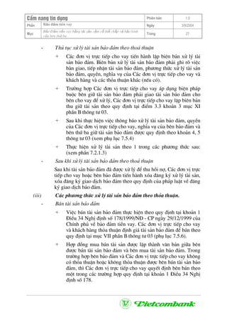 CÈm nang tÝn dông Phiªn b¶n 1.0
Bảo ®ảm tiÒn vayPhÇn Ngµy 3/9/2004
Môc
Bảo §ảm tiền vay bằng tài sản cầm cố thế chấp và bảo lãnh
của bªn thứ ba
Trang 27
- Thñ tôc xö lý tµi s¶n b¶o ®¶m theo tho¶ thuËn
+ C¸c ®¬n vÞ trùc tiÕp cho vay tiÕn hµnh lËp biªn b¶n xö lý tµi
s¶n b¶o ®¶m. Biªn b¶n xö lý tµi s¶n b¶o ®¶m ph¶i ghi râ viÖc
bµn giao, tiÕp nhËn tµi s¶n b¶o ®¶m, ph−¬ng thøc xö lý tµi s¶n
b¶o ®¶m, quyÒn, nghÜa vô cña C¸c ®¬n vÞ trùc tiÕp cho vay vµ
kh¸ch hµng vµ c¸c tháa thuËn kh¸c (nÕu cã).
+ Tr−êng hîp C¸c ®¬n vÞ trùc tiÕp cho vay ¸p dông biÖn ph¸p
buéc bªn gi÷ tµi s¶n b¶o ®¶m ph¶i giao tµi s¶n b¶o ®¶m cho
bªn cho vay ®Ó xö lý, C¸c ®¬n vÞ trùc tiÕp cho vay lËp biªn b¶n
thu gi÷ tµi s¶n theo quy ®Þnh t¹i ®iÓm 3.3 kho¶n 3 môc XI
phÇn B th«ng t− 03.
+ Sau khi thùc hiÖn viÖc th«ng b¸o xö lý tµi s¶n b¶o ®¶m, quyÒn
cña C¸c ®¬n vÞ trùc tiÕp cho vay, nghÜa vô cña bªn b¶o ®¶m vµ
bªn thø ba gi÷ tµi s¶n b¶o ®¶m ®−îc quy ®Þnh theo kho¶n 4, 5
th«ng t− 03 (xem phô lôc 7.5.4)
+ Thùc hiÖn xö lý tµi s¶n theo 1 trong c¸c ph−¬ng thøc sau:
(xem phÇn 7.2.1.3)
- Sau khi xö lý tµi s¶n b¶o ®¶m theo tho¶ thuËn
Sau khi tµi s¶n b¶o ®¶m ®· ®−îc xö lý ®Ó thu håi nî, C¸c ®¬n vÞ trùc
tiÕp cho vay hoÆc bªn b¶o ®¶m tiÕn hµnh xãa ®¨ng ký xö lý tµi s¶n,
xãa ®¨ng ký giao dÞch b¶o ®¶m theo quy ®Þnh cña ph¸p luËt vÒ ®¨ng
ký giao dÞch b¶o ®¶m.
(iii) C¸c ph−¬ng thøc xö lý tµi s¶n b¶o ®¶m theo tháa thuËn.
- B¸n tµi s¶n b¶o ®¶m
+ ViÖc b¸n tµi s¶n b¶o ®¶m thùc hiÖn theo quy ®Þnh t¹i kho¶n 1
§iÒu 34 NghÞ ®Þnh sè 178/1999/N§ - CP ngµy 29/12/1999 cña
ChÝnh phñ vÒ b¶o ®¶m tiÒn vay. C¸c ®¬n vÞ trùc tiÕp cho vay
vµ kh¸ch hµng tháa thuËn ®Þnh gi¸ tµi s¶n b¶o ®¶m ®Ó b¸n theo
quy ®Þnh t¹i môc VII phÇn B th«ng t− 03 (phô lôc 7.5.6).
+ Hîp ®ång mua b¸n tµi s¶n ®−îc lËp thµnh v¨n b¶n gi÷a bªn
®−îc b¸n tµi s¶n b¶o ®¶m vµ bªn mua tµi s¶n b¶o ®¶m. Trong
tr−êng hîp bªn b¶o ®¶m vµ C¸c ®¬n vÞ trùc tiÕp cho vay kh«ng
cã tháa thuËn hoÆc kh«ng tháa thuËn ®−îc bªn b¸n tµi s¶n b¶o
®¶m, th× C¸c ®¬n vÞ trùc tiÕp cho vay quyÕt ®Þnh bªn b¸n theo
mét trong c¸c tr−êng hîp quy ®Þnh t¹i kho¶n 1 §iÒu 34 NghÞ
®Þnh sè 178.
 