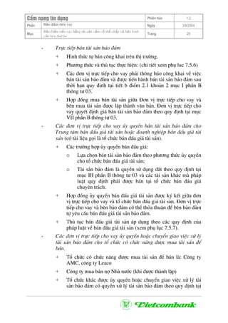 CÈm nang tÝn dông Phiªn b¶n 1.0
Bảo ®ảm tiÒn vayPhÇn Ngµy 3/9/2004
Môc
Bảo §ảm tiền vay bằng tài sản cầm cố thế chấp và bảo lãnh
của bªn thứ ba
Trang 29
- Trùc tiÕp b¸n tµi s¶n b¶o ®¶m
+ H×nh thøc tù b¸n c«ng khai trªn thÞ tr−êng.
+ Ph−¬ng thøc vµ thñ tôc thùc hiÖn: (chi tiÕt xem phô luc 7.5.6)
+ C¸c ®¬n vÞ trùc tiÕp cho vay ph¶i th«ng b¸o c«ng khai vÒ viÖc
b¸n tµi s¶n b¶o ®¶m vµ ®−îc tiÕn hµnh b¸n tµi s¶n b¶o ®¶m sau
thêi h¹n quy ®Þnh t¹i tiÕt b ®iÓm 2.1 kho¶n 2 môc I phÇn B
th«ng t− 03.
+ Hîp ®ång mua b¸n tµi s¶n gi÷a §¬n vÞ trùc tiÕp cho vay vµ
bªn mua tµi s¶n ®−îc lËp thµnh v¨n b¶n. §¬n vÞ trùc tiÕp cho
vay quyÕt ®Þnh gi¸ b¸n tµi s¶n b¶o ®¶m theo quy ®Þnh t¹i môc
VII phÇn B th«ng t− 03.
- C¸c ®¬n vÞ trùc tiÕp cho vay ñy quyÒn b¸n tµi s¶n b¶o ®¶m cho
Trung t©m b¸n ®Êu gi¸ tµi s¶n hoÆc doanh nghiÖp b¸n ®Êu gi¸ tµi
s¶n (cã tµi liÖu gäi lµ tæ chøc b¸n ®Êu gi¸ tµi s¶n).
+ C¸c tr−êng hîp ñy quyÒn b¸n ®Êu gi¸:
o Lùa chän b¸n tµi s¶n b¶o ®¶m theo ph−¬ng thøc ñy quyÒn
cho tæ chøc b¸n ®Êu gi¸ tµi s¶n;
o Tµi s¶n b¶o ®¶m lµ quyÒn sö dông ®Êt theo quy ®Þnh t¹i
môc III phÇn B th«ng t− 03 vµ c¸c tµi s¶n kh¸c mµ ph¸p
luËt quy ®Þnh ph¶i ®−îc b¸n t¹i tæ chøc b¸n ®¸u gi¸
chuyªn tr¸ch.
+ Hîp ®ång ñy quyÒn b¸n ®Êu gi¸ tµi s¶n ®−îc ký kÕt gi÷a ®¬n
vÞ trùc tiÕp cho vay vµ tæ chøc b¸n ®Êu gi¸ tµi s¶n. §¬n vÞ trùc
tiÕp cho vay vµ bªn b¶o ®¶m cã thÓ tháa thuËn ®Ó bªn b¶o ®¶m
tù yªu cÇu b¸n ®Êu gi¸ tµi s¶n b¶o ®¶m.
+ Thñ tôc b¸n ®Êu gi¸ tµi s¶n ¸p dông theo c¸c quy ®Þnh cña
ph¸p luËt vÒ b¸n ®Êu gi¸ tµi s¶n (xem phô lôc 7.5.7).
- C¸c ®¬n vÞ trùc tiÕp cho vay ñy quyÒn hoÆc chuyÓn giao viÖc xö lý
tµi s¶n b¶o ®¶m cho tæ chøc cã chøc n¨ng ®−îc mua tµi s¶n ®Ó
b¸n.
+ Tæ chøc cã chøc n¨ng ®−îc mua tµi s¶n ®Ó b¸n lµ: C«ng ty
AMC, c«ng ty Leaco
+ C«ng ty mua b¸n nî Nhµ n−íc (khi ®−îc thµnh lËp)
+ Tæ chøc kh¸c ®−îc ñy quyÒn hoÆc chuyÓn giao viÖc xö lý tµi
s¶n b¶o ®¶m cã quyÒn xö lý tµi s¶n b¶o ®¶m theo quy ®Þnh t¹i
 