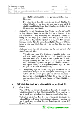 CÈm nang tÝn dông Phiªn b¶n 1.0
Bảo ®ảm tiÒn vayPhÇn Ngµy 3/9/2004
Môc
Bảo §ảm tiền vay bằng tài sản cầm cố thế chấp và bảo lãnh
của bªn thứ ba
Trang 30
môc III phÇn A th«ng t− 03 vµ c¸c quy ®Þnh ph¸p luËt kh¸c cã
liªn quan.
+ §èi víi quyÒn sö dông ®Êt vµ tµi s¶n g¾n liÒn víi ®Êt, C¸c ®¬n
vÞ trùc tiÕp cho vay chØ ñy quyÒn hoÆc chuyÓn giao xö lý tµi
s¶n b¶o ®¶m khi tæ chøc ®ã thùc hiÖn ph−¬ng thøc b¸n tµi s¶n
b¶o ®¶m th«ng qua ®Êu gi¸.
- NhËn chÝnh tµi s¶n b¶o ®¶m ®Ó thay thÕ cho viÖc thùc hiÖn nghÜa
vô ®−îc b¶o ®¶m (trõ tµi s¶n b¶o ®¶m lµ quyÒn sö dông ®Êt, tµi s¶n
g¾n liÒn víi ®Êt); Trong tr−êng hîp nµy, ®¬n vÞ trùc tiÕp cho vay
kh«ng cÇn tháa thuËn l¹i víi bªn b¶o ®¶m. Thñ tôc nhËn chÝnh tµi
s¶n b¶o ®¶m ®Ó thay thÕ cho viÖc thùc hiÖn nghÜa vô ®−îc b¶o ®¶m
theo quy ®Þnh t¹i ®iÓm 5.2 kho¶n 5 môc I phÇn B th«ng t− 03 (hoÆc
t−¬ng t− nh− môc 1.3.2 phÇn xö lý tµi s¶n b¶o ®¶m theo tho¶
thuËn).
- NhËn c¸c kho¶n tiÒn, tµi s¶n mµ bªn thø ba ph¶i tr¶ hoÆc ph¶i
giao cho bªn b¶o ®¶m.
+ ViÖc nhËn c¸c kho¶n tiÒn, tµi s¶n mµ bªn thø ba ph¶i tr¶ hoÆc
ph¶i giao cho bªn b¶o ®¶m theo quy ®Þnh cña ph¸p luËt hoÆc
theo tháa thuËn cña C¸c ®¬n vÞ trùc tiÕp cho vay vµ kh¸ch
hµng t¹i hîp ®ång b¶o ®¶m. Tr×nh tù, thñ tôc nhËn c¸c kho¶n
tiÒn, tµi s¶n ®−îc thùc hiÖn theo quy ®Þnh t¹i ®iÓm 5.3 kho¶n 5
môc I phÇn B th«ng t− 03 (hoÆc t−¬ng t− nh− môc 1.3.3 phÇn
xö lý tµi s¶n b¶o ®¶m theo tho¶ thuËn).
+ Trong tr−êng hîp bªn thø ba kh«ng giao c¸c kho¶n tiÒn, tµi
s¶n nãi trªn theo yªu cÇu cña ®¬n vÞ trùc tiÕp cho vay, th× ®¬n
vÞ trùc tiÕp cho vay cã quyÒn yªu cÇu c¬ quan nhµ n−íc cã
thÈm quyÒn ¸p dông thñ tôc buéc bªn thø ba ph¶i giao tµi s¶n
theo quy ®Þnh t¹i môc XI phÇn B th«ng t− 03 hoÆc khëi kiÖn ra
Tßa ¸n.
c. Xö lý tµi s¶n b¶o ®¶m lµ quyÒn sö dông ®Êt, tµi s¶n g¾n liÒn víi ®Êt.
(i) Nguyªn t¾c:
- ViÖc xö lý tµi s¶n b¶o ®¶m lµ quyÒn sö dông ®Êt, tµi s¶n g¾n liÒn
víi ®Êt ®−îc thùc hiÖn theo tháa thuËn cña C¸c ®¬n vÞ trùc tiÕp cho
vay vµ kh¸ch hµng trong hîp ®ång tÝn dông, hîp ®ång b¶o ®¶m.
- Tr−êng hîp tµi s¶n b¶o ®¶m lµ quyÒn sö dông ®Êt, tµi s¶n g¾n liÒn
víi ®Êt kh«ng xö lý ®−îc theo tháa thuËn cña ®¬n vÞ trùc tiÕp cho
vay vµ kh¸ch hµng trong hîp ®ång, th× ®¬n vÞ trùc tiÕp cho vay khëi
kiÖn t¹i Tßa ¸n.
 