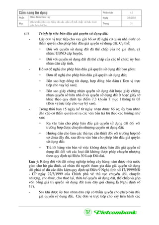 CÈm nang tÝn dông Phiªn b¶n 1.0
Bảo ®ảm tiÒn vayPhÇn Ngµy 3/9/2004
Môc
Bảo §ảm tiền vay bằng tài sản cầm cố thế chấp và bảo lãnh
của bªn thứ ba
Trang 31
(ii) Tr×nh tù viÖc b¸n ®Êu gi¸ quyÒn sö dông ®Êt:
- C¸c ®¬n vÞ trùc tiÕp cho vay göi hå s¬ ®Ò nghÞ c¬ quan nhµ n−íc cã
thÈm quyÒn cho phÐp b¸n ®Êu gi¸ quyÒn sö dông ®Êt; Cô thÓ:
+ §èi víi quyÒn sö dông ®Êt ®· thÕ chÊp cña hé gia ®×nh, c¸
nh©n: UBND cÊp huyÖn;
+ §èi víi quyÒn sö dông ®Êt ®· thÕ chÊp cña c¸c tæ chøc: ñy ban
nh©n d©n cÊp tØnh.
- Hå s¬ ®Ò nghÞ cho phÐp b¸n ®Êu gi¸ quyÒn sö dông ®Êt bao gåm:
+ §¬n ®Ò nghÞ cho phÐp b¸n ®Êu gi¸ quyÒn sö dông ®Êt;
+ B¶n sao hîp ®ång tÝn dông, hîp ®ång b¶o ®¶m ( §¬n vÞ trùc
tiÕp cho vay ký sao);
+ B¶n sao giÊy chøng nhËn quyÒn sö dông ®Êt hoÆc giÊy chøng
nhËn quyÒn së h÷u nhµ ë vµ quyÒn sö dông ®Êt ë hoÆc giÊy tê
kh¸c theo quy ®Þnh t¹i ®iÓm 7.3 kho¶n 7 môc I th«ng t− 03
(§¬n vÞ trùc tiÕp cho vay ký sao).
- Trong thêi h¹n 15 ngµy kÓ tõ ngµy nhËn ®−îc hå s¬, ñy ban nh©n
d©n cÊp cã thÈm quyÒn sÏ ra c¸c v¨n b¶n tr¶ lêi theo c¸c h−íng nh−
sau:
+ Ra v¨n b¶n cho phÐp b¸n ®Êu gi¸ quyÒn sö dông ®Êt ®èi víi
tr−êng hîp ®−îc chuyÓn nh−îng quyÒn sö dông ®Êt;
+ H−íng dÉn cho lµm c¸c thñ tôc cÇn thiÕt ®èi víi tr−êng hîp hå
s¬ ch−a ®Çy ®ñ, sau ®ã ra v¨n b¶n cho phÐp b¸n ®Êu gi¸ quyÒn
sö dông ®Êt;
+ Tr¶ lêi b»ng v¨n b¶n vÒ viÖc kh«ng ®−îc b¸n ®Êu gi¸ quyÒn sö
dông ®Êt ®èi víi c¸c lo¹i ®Êt kh«ng ®−îc phÐp chuyÓn nh−îng
theo quy ®Þnh t¹i §iÒu 30 LuËt §Êt ®ai.
L−u ý: Riªng ®èi víi ®Êt n«ng nghiÖp trång c©y hµng n¨m ®−îc nhµ n−íc
giao cho hé gia ®×nh, c¸ nh©n th× ng−êi tham gia ®Êu gi¸ quyÒn sö dông
®Êt ph¶i cã ®ñ c¸c ®iÒu kiÖn quy ®Þnh t¹i §iÒu 9 NghÞ ®Þnh sè 17/1999/N§
- CP ngµy 27/3/1999 cña ChÝnh phñ vÒ thñ tôc chuyÓn ®æi, chuyÓn
nh−îng, cho thuª, cho thuª l¹i, thõa kÕ quyÒn sö dông ®Êt, thÕ chÊp vµ gãp
vèn b»ng gi¸ trÞ quyÒn sö dông ®Êt (sau ®©y gäi chung lµ NghÞ ®Þnh sè
17).
- Sau khi ®−îc ñy ban nh©n d©n cÊp cã thÈm quyÒn cho phÐp b¸n ®Êu
gi¸ quyÒn sö dông ®Êt, C¸c ®¬n vÞ trùc tiÕp cho vay tiÕn hµnh c¸c
 