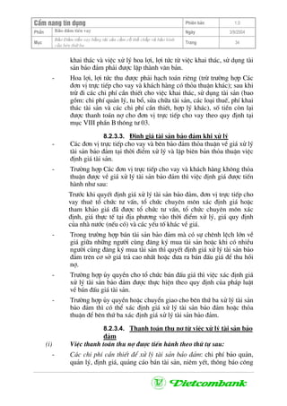 CÈm nang tÝn dông Phiªn b¶n 1.0
Bảo ®ảm tiÒn vayPhÇn Ngµy 3/9/2004
Môc
Bảo §ảm tiền vay bằng tài sản cầm cố thế chấp và bảo lãnh
của bªn thứ ba
Trang 34
khai th¸c vµ viÖc xö lý hoa lîi, lîi tøc tõ viÖc khai th¸c, sö dông tµi
s¶n b¶o ®¶m ph¶i ®−îc lËp thµnh v¨n b¶n.
- Hoa lîi, lîi tøc thu ®−îc ph¶i h¹ch to¸n riªng (trõ tr−êng hîp C¸c
®¬n vÞ trùc tiÕp cho vay vµ kh¸ch hµng cã tháa thuËn kh¸c); sau khi
trõ ®i c¸c chi phÝ cÇn thiÕt cho viÖc khai th¸c, sö dông tµi s¶n (bao
gåm: chi phÝ qu¶n lý, tu bæ, söa ch÷a tµi s¶n, c¸c lo¹i thuÕ, phÝ khai
th¸c tµi s¶n vµ c¸c chi phÝ cÇn thiÕt, hîp lý kh¸c), sè tiÒn cßn l¹i
®−îc thanh to¸n nî cho ®¬n vÞ trùc tiÕp cho vay theo quy ®Þnh t¹i
môc VIII phÇn B th«ng t− 03.
8.2.3.3. §Þnh gi¸ tµi s¶n b¶o ®¶m khi xö lý
- C¸c ®¬n vÞ trùc tiÕp cho vay vµ bªn b¶o ®¶m tháa thuËn vÒ gi¸ xö lý
tµi s¶n b¶o ®¶m t¹i thêi ®iÓm xö lý vµ lËp biªn b¶n tháa thuËn viÖc
®Þnh gi¸ tµi s¶n.
- Tr−êng hîp C¸c ®¬n vÞ trùc tiÕp cho vay vµ kh¸ch hµng kh«ng tháa
thuËn ®−îc vÒ gi¸ xö lý tµi s¶n b¶o ®¶m th× viÖc ®Þnh gi¸ ®−îc tiÕn
hµnh nh− sau:
Tr−íc khi quyÕt ®Þnh gi¸ xö lý tµi s¶n b¶o ®¶m, ®¬n vÞ trùc tiÕp cho
vay thuª tæ chøc t− vÊn, tæ chøc chuyªn m«n x¸c ®Þnh gi¸ hoÆc
tham kh¶o gi¸ ®· ®−îc tæ chøc t− vÊn, tæ chøc chuyªn m«n x¸c
®Þnh, gi¸ thùc tÕ t¹i ®Þa ph−¬ng vµo thêi ®iÓm xö lý, gi¸ quy ®Þnh
cña nhµ n−íc (nÕu cã) vµ c¸c yÕu tè kh¸c vÒ gi¸.
- Trong tr−êng hîp b¸n tµi s¶n b¶o ®¶m mµ cã sù chªnh lÖch lín vÒ
gi¸ gi÷a nh÷ng ng−êi cïng ®¨ng ký mua tµi s¶n hoÆc khi cã nhiÒu
ng−êi cïng ®¨ng ký mua tµi s¶n th× quyÕt ®Þnh gi¸ xö lý tµi s¶n b¶o
®¶m trªn c¬ së gi¸ tr¶ cao nhÊt hoÆc ®−a ra b¸n ®Êu gi¸ ®Ó thu håi
nî.
- Tr−êng hîp ñy quyÒn cho tæ chøc b¸n ®Êu gi¸ th× viÖc x¸c ®Þnh gi¸
xö lý tµi s¶n b¶o ®¶m ®−îc thùc hiÖn theo quy ®Þnh cña ph¸p luËt
vÒ b¸n ®Êu gi¸ tµi s¶n.
- Tr−êng hîp ñy quyÒn hoÆc chuyÓn giao cho bªn thø ba xö lý tµi s¶n
b¶o ®¶m th× cã thÓ x¸c ®Þnh gi¸ xö lý tµi s¶n b¶o ®¶m hoÆc tháa
thuËn ®Ó bªn thø ba x¸c ®Þnh gi¸ xö lý tµi s¶n b¶o ®¶m.
8.2.3.4. Thanh to¸n thu nî tõ viÖc xö lý tµi s¶n b¶o
®¶m
(i) ViÖc thanh to¸n thu nî ®−îc tiÕn hµnh theo thø tù sau:
- C¸c chi phÝ cÇn thiÕt ®Ó xö lý tµi s¶n b¶o ®¶m: chi phÝ b¶o qu¶n,
qu¶n lý, ®Þnh gi¸, qu¶ng c¸o b¸n tµi s¶n, niªm yÕt, th«ng b¸o c«ng
 