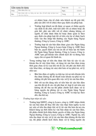 CÈm nang tÝn dông Phiªn b¶n 1.0
Bảo ®ảm tiÒn vayPhÇn Ngµy 3/9/2004
Môc
Bảo §ảm tiền vay bằng tài sản cầm cố thế chấp và bảo lãnh
của bªn thứ ba
Trang 36
c¸ nh©n) hoÆc cho tæ chøc nÕu kh¸ch nî ®· gi¶i thÓ,
ph¸ s¶n (®èi víi tæ chøc) theo quy ®Þnh cña ph¸p luËt.
o Tr−êng hîp kh¸ch nî ®· ®−îc c¬ quan cã thÈm quyÒn
x¸c ®Þnh lµ ®· chÕt, mÊt tÝch (®èi víi c¸ nh©n) hoÆc ®·
gi¶i thÓ, ph¸ s¶n (®èi víi tæ chøc) nh−ng kh«ng cã
ng−êi, tæ chøc ®−îc thõa kÕ hoÆc ®−îc qu¶n lý theo
quy ®Þnh cña ph¸p luËt th× sè tiÒn cßn l¹i sÏ ®−îc h¹ch
to¸n vµo thu nhËp bÊt th−êng cña Ng©n hµng Ngo¹i
th−¬ng, C«ng ty Leaco, C«ng ty AMC.
o Tr−êng hîp tµi s¶n b¶o ®¶m ®−îc giao cho Ng©n hµng
Ngo¹i th−¬ng, C«ng ty Leaco hoÆc C«ng ty AMC theo
b¶n ¸n, quyÕt ®Þnh cña toµ ¸n ®· cã hiÖu lùc thi hµnh
th× Ng©n hµng Ngo¹i th−¬ng, C«ng ty Leaco, C«ng ty
AMC t¹m gi÷ kho¶n tiÒn chªnh lÖch ®ã vµ th«ng b¸o
ngay cho c¬ quan thi hµnh ¸n.
+ Trong tr−êng hîp sè tiÒn thu ®−îc khi b¸n tµi s¶n vµ c¸c
kho¶n thu tõ viÖc khai th¸c, sö dông tµi s¶n b¶o ®¶m trong
thêi gian ch−a xö lý (sau khi trõ ®i c¸c chi phÝ cÇn thiÕt cho
viÖc khai th¸c, sö dông tµi s¶n) nhá h¬n sè nî ph¶i tr¶, xö lý
nh− sau:
o Bªn b¶o ®¶m cã nghÜa vô tiÕp tôc tr¶ nî nÕu kho¶n tiÒn
thu ®−îc kh«ng ®ñ ®Ó thanh to¸n kho¶n nî ph¶i tr¶ vµ
nh÷ng chi phÝ liªn quan ®Õn viÖc xö lý tµi s¶n b¶o ®¶m.
o §èi víi nî tån ®äng nÕu sè tiÒn b¸n tµi s¶n b¶o ®¶m
sau khi ®· trõ ®i c¸c chi phÝ thùc tÕ, hîp lý nãi trªn mµ
kh«ng ®ñ ®Ó thu nî th× phÇn chªnh lÖch ®−îc xö lý
b»ng nguån dù phßng rñi ro cña Ng©n hµng Ngo¹i
th−¬ng, C«ng ty Leaco, C«ng ty AMC vµ tiÕp tôc theo
dâi, thu håi nî.
- Tr−êng hîp nhËn tµi s¶n:
+ Tr−êng hîp NHNT, c«ng ty Leaco, c«ng ty AMC nhËn chÝnh
tµi s¶n b¶o ®¶m ®Ó thay thÕ cho viÖc thùc hiÖn nghÜa vô tr¶
nî: nÕu sè tiÒn thu ®−îc khi xö lý tµi s¶n lín h¬n d− nî cña
kh¸ch hµng t¹i thêi ®iÓm ký v¨n b¶n nhËn tµi s¶n b¶o ®¶m,
th× phÇn chªnh lÖch thõa thuéc quyÒn së h÷u cña Ng©n hµng
Ngo¹i th−¬ng, C«ng ty Leaco, C«ng ty AMC. Ng−îc l¹i, nÕu
tiÒn thu ®−îc tõ viÖc xö lý tµi s¶n b¶o ®¶m kh«ng ®ñ thu håi
nî, th× phÇn chªnh lÖch thiÕu ®−îc xö lý b»ng nguån dù
 