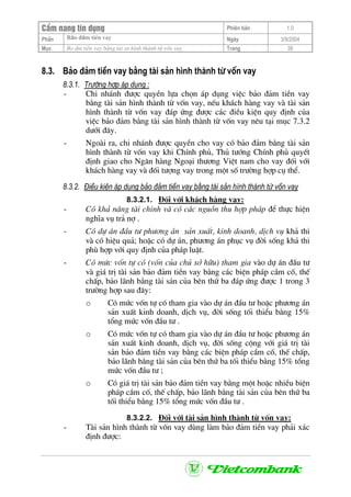 CÈm nang tÝn dông Phiªn b¶n 1.0
Bảo ®ảm tiÒn vayPhÇn Ngµy 3/9/2004
Môc Bo ®m tiÒn vay b»ng tµi sn h×nh thµnh tõ vèn vay Trang 39
8.3. B¶o ®¶m tiÒn vay b»ng tµi s¶n h×nh thµnh tõ vèn vay
8.3.1. Tr−êng hîp ¸p dông :
- Chi nh¸nh ®−îc quyÒn lùa chän ¸p dông viÖc b¶o ®¶m tiÒn vay
b»ng tµi s¶n h×nh thµnh tõ vèn vay, nÕu kh¸ch hµng vay vµ tµi s¶n
h×nh thµnh tõ vèn vay ®¸p øng ®−îc c¸c ®iÒu kiÖn quy ®Þnh cña
viÖc b¶o ®¶m b»ng tµi s¶n h×nh thµnh tõ vèn vay nªu t¹i môc 7.3.2
d−íi ®©y.
- Ngoµi ra, chi nh¸nh ®−îc quyÒn cho vay cã b¶o ®¶m b»ng tµi s¶n
h×nh thµnh tõ vèn vay khi ChÝnh phñ, Thñ t−íng ChÝnh phñ quyÕt
®Þnh giao cho Ng©n hµng Ngo¹i th−¬ng ViÖt nam cho vay ®èi víi
kh¸ch hµng vay vµ ®èi t−îng vay trong mét sè tr−êng hîp cô thÓ.
8.3.2. §iÒu kiÖn ¸p dông b¶o ®¶m tiÒn vay b»ng tµi s¶n h×nh thµnh tõ vèn vay
8.3.2.1. §èi víi kh¸ch hµng vay:
- Cã kh¶ n¨ng tµi chÝnh vµ cã c¸c nguån thu hîp ph¸p ®Ó thùc hiÖn
nghÜa vô tr¶ nî .
- Cã dù ¸n ®Çu t− ph−¬ng ¸n s¶n xuÊt, kinh doanh, dÞch vô kh¶ thi
vµ cã hiÖu qu¶; hoÆc cã dù ¸n, ph−¬ng ¸n phôc vô ®êi sèng kh¶ thi
phï hîp víi quy ®Þnh cña ph¸p luËt.
- Cã møc vèn tù cã (vèn cña chñ së h÷u) tham gia vµo dù ¸n ®Çu t−
vµ gi¸ trÞ tµi s¶n b¶o ®¶m tiÒn vay b»ng c¸c biÖn ph¸p cÇm cè, thÕ
chÊp, b¶o l·nh b»ng tµi s¶n cña bªn thø ba ®¸p øng ®−îc 1 trong 3
tr−êng hîp sau ®©y:
o Cã møc vèn tù cã tham gia vµo dù ¸n ®Çu t− hoÆc ph−¬ng ¸n
s¶n xuÊt kinh doanh, dÞch vô, ®êi sèng tèi thiÓu b»ng 15%
tæng møc vèn ®Çu t− .
o Cã møc vèn tù cã tham gia vµo dù ¸n ®Çu t− hoÆc ph−¬ng ¸n
s¶n xuÊt kinh doanh, dÞch vô, ®êi sèng céng víi gi¸ trÞ tµi
s¶n b¶o ®¶m tiÒn vay b»ng c¸c biÖn ph¸p cÇm cè, thÕ chÊp,
b¶o l·nh b»ng tµi s¶n cña bªn thø ba tèi thiÓu b»ng 15% tæng
møc vèn ®Çu t− ;
o Cã gi¸ trÞ tµi s¶n b¶o ®¶m tiÒn vay b»ng mét hoÆc nhiÒu biÖn
ph¸p cÇm cè, thÕ chÊp, b¶o l·nh b»ng tµi s¶n cña bªn thø ba
tèi thiÓu b»ng 15% tæng møc vèn ®Çu t− .
8.3.2.2. §èi víi tµi s¶n h×nh thµnh tõ vèn vay:
- Tµi s¶n h×nh thµnh tõ vèn vay dïng lµm b¶o ®¶m tiÒn vay ph¶i x¸c
®Þnh ®−îc:
 