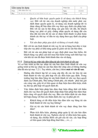 CÈm nang tÝn dông Phiªn b¶n 1.0
Bảo ®ảm tiÒn vayPhÇn Ngµy 3/9/2004
Môc Bo ®m tiÒn vay b»ng tµi sn h×nh thµnh tõ vèn vay Trang 40
o QuyÒn së h÷u hoÆc quyÒn qu¶n lý sö dông cña kh¸ch hµng
vay: §èi víi tµi s¶n cña doanh nghiÖp nhµ n−íc ph¶i x¸c
®Þnh ®−îc quyÒn qu¶n lý, sö dông cña doanh nghiÖp ®ã vµ
®−îc dïng ®Ó b¶o ®¶m tiÒn vay theo quy ®Þnh cña ph¸p luËt.
§èi víi tµi s¶n lµ bÊt ®éng s¶n g¾n liÒn víi ®Êt, th× kh¸ch
hµng vay ph¶i cã giÊy chøng nhËn quyÒn sö dông ®Êt cña
khu ®Êt mµ trªn ®ã tµi s¶n sÏ ®−îc h×nh thµnh vµ ph¶i hoµn
thµnh c¸c thñ tôc vÒ ®Çu t− x©y dùng theo quy ®Þnh cña ph¸p
luËt;
o Tµi s¶n ®−îc phÐp giao dÞch vµ kh«ng cã tranh chÊp.
- §èi víi tµi s¶n h×nh thµnh tõ vèn vay lµ vËt t− hµng ho¸ ®¬n vÞ trùc
tiÕp cho vay ph¶i cã kh¶ n¨ng qu¶n lý gi¸m s¸t tµi s¶n b¶o ®¶m.
- §èi víi tµi s¶n mµ ph¸p luËt cã quy ®Þnh ph¶i mua b¶o hiÓm, th×
kh¸ch hµng vay ph¶i cam kÕt mua b¶o hiÓm trong suèt thêi h¹n vay
vèn khi tµi s¶n ®· ®−îc h×nh thµnh ®−a vµo sö dông.
8.3.3. Tr×nh tù thñ tôc nhËn b¶o ®¶m b»ng tµi s¶n h×nh thµnh tõ vèn vay
VÒ c¬ b¶n tr×nh tù thñ tôc nhËn tµi s¶n b¶o ®¶m h×nh thµnh tõ vèn vay
gièng tr×nh tù thñ tôc nhËn tµi s¶n b¶o ®¶m thÕ chÊp cÇm cè th«ng th−êng
nh− ®· nªu t¹i môc 7.2.1. Tuy nhiªn, cÇn l−u ý thªm mét sè vÊn ®Ò sau:
- H−íng dÉn kh¸ch lËp hå s¬ cung cÊp ®Çy ®ñ c¸c tµi liÖu tµi s¶n
h×nh thµnh tõ vèn vay phï hîp víi c¸c ®iÒu kiÖn quy ®Þnh. Trong
tr−êng hîp b¶o ®¶m b»ng tµi s¶n h×nh thµnh tõ vèn vay theo quyÕt
®Þnh cña ChÝnh phñ, Thñ t−íng ChÝnh phñ, chi nh¸nh ph¶i l−u gi÷
c¸c c«ng v¨n, giÊy tê cã liªn quan vµ thùc hiÖn theo ®iÒu kiÖn, tr×nh
tù, thñ tôc phï hîp víi quyÕt ®Þnh ®ã.
- ViÖc thÈm ®Þnh biÖn ph¸p b¶o ®¶m thùc hiÖn ®ång thêi víi thÈm
®Þnh cho vay theo ®ã quyÕt ®Þnh chÊp nhËn biÖn ph¸p b¶o ®¶m thùc
hiÖn cïng víi quyÕt ®Þnh cho vay. B¸o c¸o thÈm ®Þnh tµi s¶n ®−îc
kÕt hîp chung víi b¸o c¸o thÈm ®Þnh cho vay vµ ph¶i ghi râ:
o Kh¸ch hµng cã ®ñ ®iÒu kiÖn b¶o ®¶m tiÒn vay b»ng tµi s¶n
h×nh thµnh tõ vèn vay hay kh«ng?
o Gi¸ trÞ tµi s¶n h×nh thµnh tõ vèn vay ®−îc dïng lµm b¶o
®¶m?
o Ph©n tÝch ®iÒu kiÖn, ph−¬ng ph¸p qu¶n lý tµi s¶n b¶o ®¶m
h×nh thµnh tõ vèn vay. Nghiªn cøu kü vÒ ®iÒu kiÖn b¶o qu¶n,
sö dông, ®Þa chØ/®Þa ®iÓm cÊt gi÷ cña tµi s¶n, c¸c hîp ®ång
cã liªn quan (nh− hîp ®ång thuª kho, ...vv....)
 