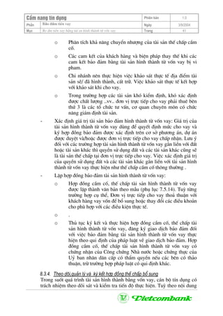 CÈm nang tÝn dông Phiªn b¶n 1.0
Bảo ®ảm tiÒn vayPhÇn Ngµy 3/9/2004
Môc Bo ®m tiÒn vay b»ng tµi sn h×nh thµnh tõ vèn vay Trang 41
o Ph©n tÝch kh¶ n¨ng chuyÓn nh−îng cña tµi s¶n thÕ chÊp cÇm
cè.
o C¸c cam kÕt cña kh¸ch hµng vµ biÖn ph¸p thay thÕ khi c¸c
cam kÕt b¶o ®¶m b»ng tµi s¶n h×nh thµnh tõ vèn vay bÞ vi
pham.
o Chi nh¸nh nªn thùc hiÖn viÖc kh¶o s¸t thùc tÕ ®Þa ®iÓm tµi
s¶n sÏ/ ®· h×nh thµnh, cÊt tr÷. ViÖc kh¶o s¸t thùc tÕ kÕt hîp
víi kh¶o s¸t khi cho vay.
o Trong tr−êng hîp c¸c tµi s¶n khã kiÓm ®Þnh, khã x¸c ®Þnh
®−îc chÊt l−îng ..vv.. ®¬n vÞ trùc tiÕp cho vay ph¶i thuª bªn
thø 3 lµ c¸c tæ chøc t− vÊn, c¬ quan chuyªn m«n cã chøc
n¨ng gi¸m ®Þnh tµi s¶n.
- X¸c ®Þnh gi¸ trÞ tµi s¶n b¶o ®¶m h×nh thµnh tõ vèn vay: Gi¸ trÞ cña
tµi s¶n h×nh thµnh tõ vèn vay dïng ®Ó quyÕt ®Þnh møc cho vay vµ
ký hîp ®ång b¶o ®¶m ®−îc x¸c ®Þnh trªn c¬ së ph−¬ng ¸n, dù ¸n
®−îc duyÖt vµ/hoÆc ®−îc ®¬n vÞ trùc tiÕp cho vay chÊp nhËn. L−u ý
®èi víi c¸c tr−êng hîp tµi s¶n h×nh thµnh tõ vèn vay g¾n liÒn víi ®Êt
hoÆc tµi s¶n kh¸c th× quyÒn sö dông ®Êt vµ c¸c tµi s¶n kh¸c còng sÏ
lµ tµi s¶n thÕ chÊp t¹i ®¬n vÞ trùc tiÕp cho vay. ViÖc x¸c ®Þnh gi¸ trÞ
cña quyÒn sö dông ®Êt vµ c¸c tµi s¶n kh¸c g¾n liÒn víi tµi s¶n h×nh
thµnh tõ vèn vay thùc hiÖn nh− thÕ chÊp cÇm cè th«ng th−êng .
- LËp hîp ®ång b¶o ®¶m tµi s¶n h×nh thµnh tõ vèn vay:
o Hîp ®ång cÇm cè, thÕ chÊp tµi s¶n h×nh thµnh tõ vèn vay
®−îc lËp thµnh v¨n b¶n theo mÉu (phô lôc 7.5.14). Tuú tõng
tr−êng hîp cô thÓ, §¬n vÞ trùc tiÕp cho vay tho¶ thuËn víi
kh¸ch hµng vay vèn ®Ó bæ sung hoÆc thay ®æi c¸c ®iÒu kho¶n
cho phï hîp víi c¸c ®iÒu kiÖn thùc tÕ.
o .
o Thñ tôc ký kÕt vµ thùc hiÖn hîp ®ång cÇm cè, thÕ chÊp tµi
s¶n h×nh thµnh tõ vèn vay, ®¨ng ký giao dÞch b¶o ®¶m ®èi
víi viÖc b¶o ®¶m b»ng tµi s¶n h×nh thµnh tõ vèn vay thùc
hiÖn theo qui ®Þnh cña ph¸p luËt vÒ giao dÞch b¶o ®¶m. Hîp
®ång cÇm cè, thÕ chÊp tµi s¶n h×nh thµnh tõ vèn vay cã
chøng nhËn cña C«ng chøng Nhµ n−íc hoÆc chøng thùc cña
Uû ban nh©n d©n cÊp cã thÈm quyÒn nÕu c¸c bªn cã th¶o
thuËn, trõ tr−êng hîp ph¸p luËt cã qui ®Þnh kh¸c.
8.3.4. Theo dâi,qu¶n lý vµ ký kÕt hîp ®ång thÕ chÊp bæ sung
Trong suèt qu¸ tr×nh tµi s¶n h×nh thµnh b»ng vèn vay, c¸n bé tÝn dông cã
tr¸ch nhiÖm theo dâi s¸t vµ kiÓm tra tiÕn ®é thùc hiÖn. Tuú theo néi dung
 