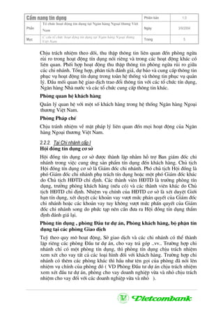 CÈm nang tÝn dông Phiªn b¶n 1.0
Tæ chøc ho¹t ®éng tÝn dông t¹i Ng©n hµng Ngo¹i th−ng ViÖt
PhÇn
Nam
Ngµy 3/9/2004
Môc
C cÊu tæ chøc ho¹t ®éng tÝn dông t¹i Ng©n hµng Ngo¹i th−ng
ViÖt Nam
Trang 5
ChÞu tr¸ch nhiÖm theo dâi, thu thËp th«ng tin liªn quan ®Õn phßng ngõa
rñi ro trong ho¹t ®éng tÝn dông nãi riªng vµ trong c¸c ho¹t ®éng kh¸c cã
liªn quan. Phèi hîp ho¹t ®éng thu thËp th«ng tin phßng ngõa rñi ro gi÷a
c¸c chi nh¸nh. Tæng hîp, ph©n tÝch ®¸nh gi¸, dù b¸o vµ cung cÊp th«ng tin
phôc vô ho¹t ®éng tÝn dông trong toµn hÖ thèng vµ th«ng tin phôc vô qu¶n
lý. §Çu mèi quan hÖ giao dÞch trao ®æi th«ng tin víi c¸c tæ chøc tÝn dông,
Ng©n hµng Nhµ n−íc vµ c¸c tæ chøc cung cÊp th«ng tin kh¸c.
Phßng quan hÖ kh¸ch hµng
Qu¶n lý quan hÖ víi mét sè kh¸ch hµng trong hÖ thèng Ng©n hµng Ngo¹i
th−¬ng ViÖt Nam.
Phßng Ph¸p chÕ
ChÞu tr¸nh nhiÖm vÒ mÆt ph¸p lý liªn quan ®Õn mäi ho¹t ®éng cña Ng©n
hµng Ngo¹i th−¬ng ViÖt Nam.
2.2.2. T¹i Chi nh¸nh cÊp I
Héi ®ång tÝn dông c¬ së
Héi ®ång tÝn dông c¬ së ®−îc thµnh lËp nh»m hç trî Ban gi¸m ®èc chi
nh¸nh trong viÖc cung øng s¶n phÈm tÝn dông ®Õn kh¸ch hµng. Chñ tÞch
Héi ®ång tÝn dông c¬ së lµ Gi¸m ®èc chi nh¸nh. Phã chñ tÞch Héi ®ång lµ
phã Gi¸m ®èc chi nh¸nh phô tr¸ch tÝn dông hoÆc mét phã Gi¸m ®èc kh¸c
do Chñ tÞch H§TD chØ ®Þnh. C¸c thµnh viªn H§TD lµ tr−ëng phßng tÝn
dông, tr−ëng phßng kh¸ch hµng (nÕu cã) vµ c¸c thµnh viªn kh¸c do Chñ
tÞch H§TD chØ ®Þnh. NhiÖm vô chÝnh cña H§TD c¬ së lµ xÐt duyÖt Giíi
h¹n tÝn dông, xÐt duyÖt c¸c kho¶n vay v−ît møc ph¸n quyÕt cña Gi¸m ®èc
chi nh¸nh hoÆc c¸c kho¶n vay tuy kh«ng v−ît møc phÊn quyÕt cña Gi¸m
®èc chi nh¸nh song do phøc t¹p nªn cÇn ®−a ra Héi ®ång tÝn dông thÈm
®Þnh ®¸nh gi¸ l¹i.
Phßng tÝn dông , phßng §Çu t− dù ¸n, Phßng kh¸ch hµng, bé phËn tÝn
dông t¹i c¸c phßng Giao dÞch
Tuú theo quy m« ho¹t ®éng, Së giao dÞch vµ c¸c chi nh¸nh cã thÓ thµnh
lËp riªng c¸c phßng §Çu t− dù ¸n, cho vay tr¶ gãp ..vv.. Tr−êng hîp chi
nh¸nh chØ cã mét phßng tÝn dông, th× phßng tÝn dông chÞu tr¸ch nhiÖm
xem xÐt cho vay tÊt c¶ c¸c lo¹i h×nh ®èi víi kh¸ch hµng. Tr−êng hîp chi
nh¸nh cã thªm c¸c phßng kh¸c th× hÇu nh− tªn gäi cña phßng ®· nãi lªn
nhiÖm vô chÝnh cña phßng ®ã ( VD Phßng §Çu t− dù ¸n chÞu tr¸ch nhiÖm
xem xÐt ®Çu t− dù ¸n, phßng cho vay doanh nghiÖp võa vµ nhá chÞu tr¸ch
nhiÖm cho vay ®èi víi c¸c doanh nghiÖp võa vµ nhá ).
 