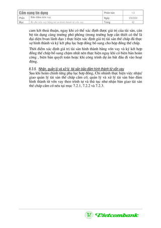 CÈm nang tÝn dông Phiªn b¶n 1.0
Bảo ®ảm tiÒn vayPhÇn Ngµy 3/9/2004
Môc Bo ®m tiÒn vay b»ng tµi sn h×nh thµnh tõ vèn vay Trang 42
cam kÕt tho¶ thuËn, ngay khi cã thÓ x¸c ®Þnh ®−îc gi¸ trÞ cña tµi s¶n, c¸n
bé tÝn dông cïng tr−ëng phã phßng (trong tr−êng hîp cÇn thiÕt cã thÓ lµ
®¹i diÖn bvan l·nh ®¹o ) thùc hiÖn x¸c ®Þnh gi¸ trÞ tµi s¶n thÕ chÊp ®· thùc
sù h×nh thµnh vµ ký kÕt phô lôc hîp ®ång bæ sung cho hép ®ång thÕ chÊp.
Thêi ®iÓm x¸c ®Þnh gi¸ trÞ tµi s¶n h×nh thµnh b»ng vèn vay vµ ký kÕt hîp
®ång thÕ chÊp bæ sung chËm nhÊt nªn thùc hiÖn ngay khi cã biªn b¶n hoµn
c«ng , biªn b¶n quyÕt to¸n hoÆc khi c«ng tr×nh dù ¸n b¾t ®Çu ®i vµo ho¹t
®éng.
8.3.5. NhËn, qu¶n lý vµ xö lý tµi s¶n b¶o ®¶m h×nh thµnh tõ vèn vay
Sau khi hoµn chØnh tõng phô lôc hîp ®ång, Chi nh¸nh thùc hiÖn viÖc nhËn/
giao qu¶n lý tµi s¶n thÕ chÊp cÇm cè; qu¶n lý vµ xö lý tµi s¶n b¶o ®¶m
h×nh thµnh tõ vèn vay theo tr×nh tù vµ thñ tôc nh− nhËn bµn giao tµi s¶n
thÕ chÊp cÇm cè nªu t¹i môc 7.2.1, 7.2.2 vµ 7.2.3.
 