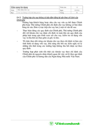 CÈm nang tÝn dông Phiªn b¶n 1.0
Bảo ®ảm tiÒn vayPhÇn Ngµy 3/9/2004
Môc Cho vay kh«ng cã bo ®m b»ng tµi sn Trang 44
8.4.3. Tr−êng hîp cho vay kh«ng cã b¶o ®¶m b»ng tµi s¶n theo chØ ®Þnh cña
ChÝnh phñ
Tr−êng hîp kh¸ch hµng hoÆc nhu cÇu vay vèn cô thÓ ®−îc ChÝnh
phñ hoÆc Thñ t−êng ChÝnh phñ chØ ®Þnh cho vay kh«ng cã b¶o ®¶m
b»ng tµi s¶n, §¬n vÞ trùc tiÕp cho vay l−u ý mét sè vÊn ®Ò sau:
- Thùc hiÖn ®óng c¸c quy ®Þnh cña ChÝnh phñ, Thñ t−íng ChÝnh phñ
®èi víi kho¶n cho vay ®−îc chØ ®Þnh vµ tu©n thñ c¸c quy ®Þnh cña
ph¸p luËt trong qóa tr×nh xem xÐt cho vay, kiÓm tra sö dông vèn
vay vµ thu håi nî (bao gåm c¶ gèc vµ l·i).
- Tæ chøc theo dâi riªng c¸c kho¶n cho vay theo chØ ®Þnh vµ b¸o c¸o
t×nh h×nh sö dông vèn vay, kh¶ n¨ng thu håi nî, kiÕn nghÞ xö lý
nh÷ng tæn thÊt trong c¸c tr−êng hîp kh«ng thu håi ®−îc nî theo
quy ®Þnh.
- Tr−êng hîp ph¸t sinh tæn thÊt c¸c kho¶n vay theo chØ ®Þnh cña
ChÝnh phñ do nguyªn nh©n kh¸ch quan th× viÖc xö lý theo qui ®Þnh
cña ChÝnh phñ vµ h−¬ng dÉn cña Ng©n hµng Nhµ n−íc ViÖt Nam.
 