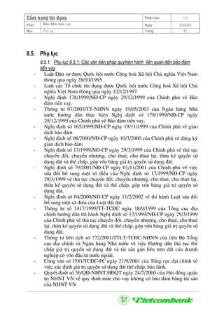 CÈm nang tÝn dông Phiªn b¶n 1.0
Bảo ®ảm tiÒn vayPhÇn Ngµy 3/9/2004
Môc Phô lôc Trang 45
8.5. Phô lôc
8.5.1. Phô lôc 8.5.1: C¸c v¨n b¶n ph¸p quyhiÖn hµnh liªn quan ®Õn b¶o ®¶m
tiÒn vay
- LuËt D©n sù ®−îc Quèc héi n−íc Céng hoµ X· héi Chñ nghÜa ViÖt Nam
th«ng qua ngµy 28/10/1995
- LuËt c¸c Tæ chøc tÝn dông ®−îc Quèc héi n−íc Céng hoµ X· héi Chñ
nghÜa ViÖt Nam th«ng qua ngµy 12/12/1997
- NghÞ ®Þnh 178/1999/N§-CP ngµy 29/12/1999 cña ChÝnh phñ vÒ B¶o
®¶m tiÒn vay.
- Th«ng t− 07/2003/TT-NHNN ngµy 19/05/2003 cña Ng©n hµng Nhµ
n−íc h−íng dÉn thùc hiÖn NghÞ ®Þnh sè 178/1999/N§-CP ngµy
29/12/1999 cña ChÝnh phñ vÒ B¶o ®¶m tiÒn vay.
- NghÞ ®Þnh sè 165/1999/N§-CP ngµy 19/11/1999 cña ChÝnh phñ vÒ giao
dÞch b¶o ®¶m
- NghÞ ®Þnh sè 08/2000/N§-CP ngµy 10/3/2000 cña ChÝnh phñ vÒ ®¨ng ký
giao dÞch b¶o ®¶m
- NghÞ ®Þnh sè 17/1999/N§-CP ngµy 29/3/1999 cña ChÝnh phñ vÒ thñ tôc
chuyÓn ®æi, chuyÓn nh−îng, cho thuª, cho thuª l¹i, thõa kÕ quyÒn sö
dông ®Êt vµ thÕ chÊp, gãp vèn b»ng gi¸ trÞ quyÒn sö dông ®Êt.
- NghÞ ®Þnh sè 79/2001/N§-CP ngµy 01/11/2001 cña ChÝnh phñ vÒ viÖc
söa ®æi bæ sung mét sè ®iÒu cña NghÞ ®Þnh sè 17/1999/N§-CP ngµy
29/3/1999 vÒ thñ tôc chuyÓn ®æi, chuyÓn nh−îng, cho thuª, cho thuª l¹i,
thõa kÕ quyÒn sö dông ®Êt vµ thÕ chÊp, gãp vèn b»ng gi¸ trÞ quyÒn sö
dông ®Êt.
- NghÞ ®Þnh sè 04/2000/N§-CP ngµy 11/2/2002 vÒ thi hµnh LuËt söa ®æi
bæ sung mét sè ®iÒu cña LuËt ®Êt ®ai
- Th«ng t− sè 1417/1999/TT-TC§C ngµy 18/9/1999 cña Tæng côc ®Þa
chÝnh h−íng dÉn thi hµnh NghÞ ®Þnh sè 17/1999/N§-CP ngµy 29/3/1999
cña ChÝnh phñ vÒ thñ tôc chuyÓn ®æi, chuyÓn nh−îng, cho thuª, cho thuª
l¹i, thõa kÕ quyÒn sö dông ®Êt vµ thÕ chÊp, gãp vèn b»ng gi¸ trÞ quyÒn sö
dông ®Êt.
- Th«ng t− liªn tÞch sè 772/2001/TTLT-TC§C-NHNN cña liªn Bé Tæng
côc ®Þa chÝnh vµ Ng©n hµng Nhµ n−íc vÒ viÖc H−íng dÉn thñ tôc thÕ
chÊp gi¸ trÞ quyÒn sö dông ®Êt vµ tµi s¶n g¾n liÒn trªn ®Êt cña doanh
nghiÖp cã vèn ®Çu t− n−íc ngoµi.
- C«ng v¨n sè 1581/TC§C-PC ngµy 21/9/2001 cña Tæng côc ®¹i chÝnh vÒ
viÖc x¸c ®Þnh gi¸ trÞ quyÒn sö dông ®Êt thÕ chÊp, b¶o l·nh.
- QuyÕt ®Þnh sè 56/Q§-NHNT.H§QT ngµy 24/7/2000 cña Héi ®ång qu¶n
trÞ NHNT VN vÒ quy ®Þnh møc cho vay kh«ng cã b¶o ®¶m b»ng tµi s¶n
cña NHNT VN
 