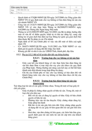 CÈm nang tÝn dông Phiªn b¶n 1.0
Bảo ®ảm tiÒn vayPhÇn Ngµy 3/9/2004
Môc Phô lôc Trang 46
- QuyÕt ®Þnh sè 57/Q§-NHNT.QLTD ngµy 24/7/2000 cña Tæng gi¸m ®èc
NHNT VN vÒ quy ®Þnh møc cho vay kh«ng cã b¶o ®¶m b»ng tµi s¶n cña
chi nh¸nh NHNT VN
- C«ng v¨n sè 1312CV-NHNT.QLTD ngµy 24/7/2000 cña Tæng gi¸m ®èc
NHNT VN vÒ viÖc thùc hiÖn Th«ng t− 06/2000/TT-NHNN1 ngµy
4/4/2000 cña Thèng ®èc Ng©n hµng Nhµ n−íc
- Th«ng t− sè 01/2002/TT-BTP ngµy 9/1/2002 cña Bé t− ph¸p, h−íng dÉn
mét sè vÊn ®Ò vÒ thÈm quyÒn, tr×nh tù vµ thñ tôc ®¨ng ký, cung cÊp
th«ng tin vÒ giao dÞch b¶o ®¶m t¹i Côc §¨ng ký quèc gia giao dÞch b¶o
®¶m thuéc Bé T− ph¸p vµ c¸c Chi nh¸nh
- NghÞ ®Þnh sè 85 cña ChÝnh phñ vÒ viÖc söa ®æi mét sè ®iÒu cu¶ nghÞ
®Þnh 178
- C/v 364/CV-NHNT.QLTD ngµy 31.03.2003 cña TG§ NHNT v/v x¸c
®Þnh gi¸ trÞ quyÒn sö dông ®Êt thÕ chÊp, b¶o l·nh
- Khung gi¸ ®Êt vµ nhµ ë cña c¸c UBND TØnh, thµnh phè, ®Æc khu
8.5.2. Phô lôc 8.5.2: Mét sè hå s¬ b¶o ®¶m tiÒn vay th«ng th−êng:
8.5.2.1. Tr−êng hîp cho vay kh«ng cã tµi s¶n b¶o
®¶m
- GiÊy cam kÕt cña kh¸ch hµng vÒ viÖc thùc hiÖn b¶o ®¶m b»ng tµi
s¶n khi ®−îc §¬n vÞ trùc tiÕp cho vay yªu cÇu (theo c¸c quy ®Þnh
cña Ph¸p luËt). Th«ng th−êng néi dung cam kÕt nµy cã thÓ thÓ hiÖn
thµnh mét ®iÒu kho¶n trong hîp ®ång tÝn dông..
- ChØ thÞ cña ChÝnh phñ vÒ viÖc cho vay kh«ng cã b¶o ®¶m ®èi víi
kh¸ch hµng (nÕu viÖc cho vay kh«ng cã b¶o ®¶m theo chØ thÞ cña
ChÝnh Phñ)
8.5.2.2. Tr−êng hîp b¶o ®¶m b»ng tµi s¶n cña
kh¸ch hµng
Tuú tõng lo¹i tµi s¶n cã c¸c giÊy tê kh¸c nhau. Trong ®ã mét sè lo¹i giÊy tê
chñ yÕu gåm:
- GiÊy tê ph¸p lý chøng nhËn quyÒn së h÷u tµi s¶n. Trong ®ã, mét sè
lo¹i chñ yÕu nh− sau:
o §èi víi tµi s¶n cã ®¨ng ký quyÒn së h÷u: GiÊy tê b¶n chÝnh
quyÒn së h÷u tµi s¶n
o Ph−¬ng tiÖn vËn t¶i tµu thuyÒn: GiÊy chøng nhËn ®¨ng ký,
GiÊy phÐp l−u hµnh
o §Êt ®ai vµ tµi s¶n g¾n liÒn trªn ®Êt: GiÊy chøng nhËn quyÒn
sö dông ®Êt vµ c¸c giÊy tê liªn quan ®Õn tµi s¶n g¾n liÒn trªn
®Êt.
o Ho¸ ®¬n, vËn ®¬n chøng tõ liªn quan, c¸c biªn b¶n bµn giao,
quyÕt ®Þnh giao tµi s¶n (nÕu tµi s¶n do cÊp trªn cña kh¸ch
hµng giao)
 