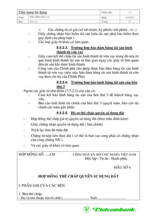 CÈm nang tÝn dông Phiªn b¶n 1.0
Bảo ®ảm tiÒn vayPhÇn Ngµy 3/9/2004
Môc Phô lôc Trang 47
o C¸c chøng tõ cã gi¸ (sæ tiÕt kiÖm, kú phiÕu, tr¸i phiÕu ..vv..)
- GiÊy chøng nhËn b¶o hiÓm tµi s¶n (nÕu tµi s¶n ph¶i b¶o hiÓm theo
quy ®Þnh cña ph¸p luËt )
- C¸c lo¹i giÊy tê kh¸c cã liªn quan.
8.5.2.3. Tr−êng hîp b¶o ®¶m b»ng tµi s¶n h×nh
thµnh tõ vèn vay
- GiÊy cam kÕt thÕ chÊp tµi s¶n h×nh thµnh tõ vèn vay trong ®ã nªu râ
qu¸ tr×nh h×nh thµnh tµi s¶n vµ bµn giao ngay c¸c giÊy tê liªn quan
®Õn tµi s¶n khi ®−îc h×nh thµnh.
- C«ng v¨n cña ChÝnh phñ cho phÐp ®−îc b¶o ®¶m b»ng tµi s¶n h×nh
thµnh tõ vèn vay (nÕu viÖc b¶o ®¶m b»ng tµi s¶n h×nh thµnh tõ vèn
vay theo chØ thÞ cña ChÝnh Phñ)
8.5.2.4. Tr−êng hîp b¶o l·nh b»ng tµi s¶n cña bªn
thø 3
Ngoµi c¸c giÊy tê nh− ®iÓm (7.5.2.2) cßn cÇn cã:
- Cam kÕt b¶o l·nh b»ng tµi s¶n cña bªn thø 3 ®Ó kh¸ch hµng vay
vèn.
- B¸o c¸o t×nh h×nh tµi chÝnh cña bªn thø 3 (quyÕt to¸n, b¸o c¸o tµi
chÝnh c¸c n¨m gÇn nhÊt)
8.5.2.5. Hå s¬ thÕ chÊp quyÒn sö dông ®Êt
- Hîp ®ång thÕ chÊp gi¸ trÞ quyÒn sö dông ®Êt (theo mÉu ®Ýnh kÌm)
- GiÊy chøng nhËn quyÒn sö dông ®Êt ( b¶n chÝnh)
- TrÝch lôc b¶n ®å thöa ®Êt
- Chøng tõ nép tiÒn thuª ®Êt ( cã thÓ lµ b¶n sao song ph¶i cã chøng nhËn
cña c«ng chøng NN )
- Vµ c¸c giÊy tê kh¸c cã liªn quan
Hîp ®ång sè: .....C§ Céng hoµ x· héi chñ nghÜa ViÖt nam
§éc lËp - Tù do - H¹nh phóc
MÉu sè 4
hîp ®ång thÕ chÊp quyÒn sö dông ®Êt
I. phÇn ghi cña c¸c bªn
1. Bªn thÕ chÊp:
- Hä vµ tªn (hoÆc tªn tæ chøc)............................. Tuæi...............................
 