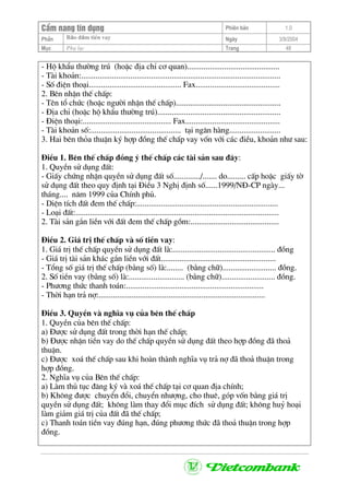 CÈm nang tÝn dông Phiªn b¶n 1.0
Bảo ®ảm tiÒn vayPhÇn Ngµy 3/9/2004
Môc Phô lôc Trang 48
- Hé khÈu th−êng tró (hoÆc ®Þa chØ c¬ quan).............................................
- Tµi kho¶n:.................................................................................................
- Sè ®iÖn tho¹i............................................. Fax.........................................
2. Bªn nhËn thÕ chÊp:
- Tªn tæ chøc (hoÆc ng−êi nhËn thÕ chÊp)...................................................
- §Þa chØ (hoÆc hé khÈu th−êng tró)............................................................
- §iÖn tho¹i:........................................... Fax..............................................
- Tµi kho¶n sè:............................................ t¹i ng©n hµng.........................
3. Hai bªn tháa thuËn ký hîp ®ång thÕ chÊp vay vèn víi c¸c ®iÒu, kho¶n nh− sau:
§iÒu 1. Bªn thÕ chÊp ®ång ý thÕ chÊp c¸c tµi s¶n sau ®©y:
1. QuyÒn sö dông ®Êt:
- GiÊy chøng nhËn quyÒn sö dông ®Êt sè............./....... do......... cÊp hoÆc giÊy tê
sö dông ®Êt theo quy ®Þnh t¹i §iÒu 3 NghÞ ®Þnh sè......1999/N§-CP ngµy...
th¸ng.... n¨m 1999 cña ChÝnh phñ.
- DiÖn tÝch ®Êt ®em thÕ chÊp:.....................................................................
- Lo¹i ®Êt:...................................................................................................
2. Tµi s¶n g¾n liÒn víi ®Êt ®em thÕ chÊp gåm:...........................................
§iÒu 2. Gi¸ trÞ thÕ chÊp vµ sè tiÒn vay:
1. Gi¸ trÞ thÕ chÊp quyÒn sö dông ®Êt lµ:.................................................. ®ång
- Gi¸ trÞ tµi s¶n kh¸c g¾n liÒn víi ®Êt........................................................
- Tæng sè gi¸ trÞ thÕ chÊp (b»ng sè) lµ:........ (b»ng ch÷).......................... ®ång.
2. Sè tiÒn vay (b»ng sè) lµ:........................... (b»ng ch÷).......................... ®ång.
- Ph−¬ng thøc thanh to¸n:...................................................................
- Thêi h¹n tr¶ nî:.................................................................................
§iÒu 3. QuyÒn vµ nghÜa vô cña bªn thÕ chÊp
1. QuyÒn cña bªn thÕ chÊp:
a) §−îc sö dông ®Êt trong thêi h¹n thÕ chÊp;
b) §−îc nhËn tiÒn vay do thÕ chÊp quyÒn sö dông ®Êt theo hîp ®ång ®· tho¶
thuËn.
c) §−îc xo¸ thÕ chÊp sau khi hoµn thµnh nghÜa vô tr¶ nî ®· tho¶ thuËn trong
hîp ®ång.
2. NghÜa vô cña Bªn thÕ chÊp:
a) Lµm thñ tôc ®¨ng ký vµ xo¸ thÕ chÊp t¹i c¬ quan ®Þa chÝnh;
b) Kh«ng ®−îc chuyÓn ®æi, chuyÓn nh−îng, cho thuª, gãp vèn b»ng gi¸ trÞ
quyÒn sö dông ®Êt; kh«ng lµm thay ®æi môc ®Ých sö dông ®Êt; kh«ng huû ho¹i
lµm gi¶m gi¸ trÞ cña ®Êt ®· thÕ chÊp;
c) Thanh to¸n tiÒn vay ®óng h¹n, ®óng ph−¬ng thøc ®· tho¶ thuËn trong hîp
®ång.
 