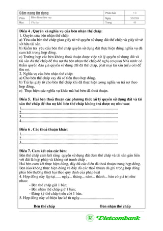 CÈm nang tÝn dông Phiªn b¶n 1.0
Bảo ®ảm tiÒn vayPhÇn Ngµy 3/9/2004
Môc Phô lôc Trang 49
§iÒu 4 . QuyÒn vµ nghÜa vô cña bªn nhËn thÕ chÊp:
1. QuyÒn cña bªn nhËn thÕ chÊp:
a) Yªu cÇu bªn thÕ chÊp giao giÊy tê vÒ quyÒn sö dông ®Êt thÕ chÊp vµ giÊy tê vÒ
së h÷u tµi s¶n.
b) KiÓm tra yªu cÇu bªn thÕ chÊp quyÒn sö dông ®Êt thùc hiÖn ®óng nghÜa vô ®·
cam kÕt trong hîp ®ång.
c) Tr−êng hîp c¸c bªn kh«ng tho¶ thuËn ®−îc viÖc xö lý quyÒn sö dông ®Êt vµ
tµi s¶n ®· thÕ chÊp ®Ó thu nî th× bªn nhËn thÕ chÊp ®Ò nghÞ c¬ quan Nhµ n−íc cã
thÈm quyÒn ®Êu gi¸ quyÒn sö dông ®Êt ®· thÕ chÊp, ph¸t m¹i tµi s¶n (nÕu cã) ®Ó
thu nî.
2. NghÜa vô cña bªn nhËn thÕ chÊp:
a) Cho bªn thÕ chÊp vay ®ñ sè tiÒn theo hîp ®ång.
b) Tr¶ l¹i giÊy tê cho bªn thÕ chÊp khi ®· thùc hiÖn xong nghÜa vô tr¶ nî theo
hîp ®ång.
c) Thùc hiÖn c¸c nghÜa vô kh¸c mµ hai bªn ®· tho¶ thuËn.
§iÒu 5. Hai bªn tho¶ thuËn c¸c ph−¬ng thøc xö lý quyÒn sö dông ®Êt vµ tµi
s¶n thÕ chÊp ®Ó thu nî khi bªn thÕ chÊp kh«ng tr¶ ®−îc nî nh− sau:
1.....................................................................................................
2.....................................................................................................
3.....................................................................................................
4.....................................................................................................
§iÒu 6 . C¸c tho¶ thuËn kh¸c:
1.....................................................................................................
2.....................................................................................................
3.....................................................................................................
§iÒu 7. Cam kÕt cña c¸c bªn:
Bªn thÕ chÊp cam kÕt r»ng quyÒn sö dông ®Êt ®em thÕ chÊp vµ tµi s¶n g¾n liÒn
víi ®Êt lµ hîp ph¸p vµ kh«ng cã tranh chÊp .
Hai bªn cam kÕt thùc hiÖn ®óng, ®Çy ®ñ c¸c ®iÒu ®· tho¶ thuËn trong hîp ®ång.
Bªn nµo kh«ng thùc hiÖn ®óng vµ ®Çy ®ñ c¸c tho¶ thuËn ®· ghi trong hîp ®ång
ph¶i båi th−êng thiÖt h¹i theo quy ®Þnh cña ph¸p luËt
4. Hîp ®ång nµy lËp t¹i...... ngµy... th¸ng... n¨m... thµnh... b¶n cã gi¸ trÞ nh−
nhau:
- Bªn thÕ chÊp gi÷ 1 b¶n;
- Bªn nhËn thÕ chÊp gi÷ 1 b¶n;
- §¨ng ký thÕ chÊp (nÕu cã) 1 b¶n.
5. Hîp ®ång nµy cã hiÖu lùc kÓ tõ ngµy....................................
Bªn thÕ chÊp Bªn nhËn thÕ chÊp
 