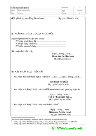 CÈm nang tÝn dông Phiªn b¶n 1.0
Bảo ®ảm tiÒn vayPhÇn Ngµy 3/9/2004
Môc Phô lôc Trang 50
(Ký, ghi râ hä tªn, ®ãng dÊu nÕu cã) (Ký, ghi râ hä tªn, dÊu)
II. phÇn ghi cña c¬ quan Nhµ n−íc
Néi dung thÈm tra cña Së §Þa chÝnh1
- VÒ giÊy tê sö dông ®Êt:....................................................
- VÒ hiÖn tr¹ng thöa ®Êt:....................................................
- VÒ ®iÒu kiÖn thÕ chÊp:.....................................................
X¸c nhËn ®−îc thÕ chÊp.
Ngµy... th¸ng... n¨m...
Gi¸m ®èc Së ®Þa chÝnh
(Ký tªn, ®ãng dÊu)
III. x¸c nhËn xo¸ thÕ chÊp
1. X¸c nhËn ®· hoµn thµnh nghÜa vô tr¶ nî: .....giê......., ngµy... th¸ng... n¨m...
Bªn nhËn thÕ chÊp
(Ký, ghi râ hä tªn, dÊu)
2. X¸c nhËn xo¸ ®¨ng ký thÕ chÊp cña Uû ban nh©n d©n x·, ph−êng, thÞ trÊn
Ngµy... th¸ng... n¨m...
TM. Uû ban nh©n d©n ...
(Ký, ghi râ hä tªn, dÊu)
3. X¸c nhËn xo¸ ®¨ng ký thÕ chÊp cña Së §Þa chÝnh2
Ngµy... th¸ng... n¨m...
Gi¸m ®èc Së ®Þa chÝnh
(Ký, ghi râ hä tªn, dÊu)
1
ChØ ghi néi dung thÈm tra ®èi víi tr−êng hîp thÕ chÊp quyÒn sö dông ®Êt cña tæ chøc
2
- Tr−êng hîp xo¸ thÕ chÊp ®Êt cña hé gia ®×nh, c¸ nh©n ghi néi dung thÈm tra ë môc 2 cña PhÇn III.
- Tr−êng hîp xo¸ thÕ chÊp ®Êt cña tæ chøc ghi néi dung thÈm tra ë môc 3 cña PhÇn III.
 