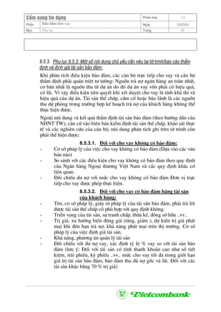 CÈm nang tÝn dông Phiªn b¶n 1.0
Bảo ®ảm tiÒn vayPhÇn Ngµy 3/9/2004
Môc Phô lôc Trang 51
8.5.3. Phô lôc 8.5.3: Mét sè néi dung chñ yÕu cÇn nªu t¹i tê tr×nh/b¸o c¸o thÈm
®Þnh vµ ®Þnh gi¸ tµi s¶n b¶o ®¶m:
Khi ph©n tÝch ®iÒu kiÖn b¶o ®¶m, c¸c c¸n bé trùc tiÕp cho vay vµ c¸n bé
thÈm ®Þnh ph¶i qu¸n triÖt t− t−ëng: Nguån tr¶ nî ng©n hµng an toµn nhÊt,
c¬ b¶n nhÊt lµ nguån thu tõ dù ¸n do ®ã dù ¸n vay vèn ph¶i cã hiÖu qu¶,
cã l·i. V× vËy ®iÒu kiÖn tiªn quyÕt khi xÐt duyÖt cho vay lµ tÝnh kh¶ thi vµ
hiÖu qu¶ cña dù ¸n. Tµi s¶n thÕ chÊp, cÇm cè hoÆc b¶o l·nh lµ c¸c nguån
thu dù phßng trong tr−êng hîp kÕ ho¹ch tr¶ nî cña kh¸ch hµng kh«ng thÓ
thùc hiÖn ®−îc.
Ngoµi néi dung vµ kÕt qu¶ thÈm ®Þnh tµi s¶n b¶o ®¶m (theo h−íng dÉn cña
NHNT TW), c¨n cø vµo biªn b¶n kiÓm ®Þnh tµi s¶n thÕ chÊp, kh¶o s¸t thùc
tÕ vµ c¸c nghiªn cøu cña c¸n bé, néi dung ph©n tÝch ghi trªn tê tr×nh cßn
ph¶i thÓ hiÖn ®−îc:
8.5.3.1. §èi víi cho vay kh«ng cã b¶o ®¶m:
- C¬ së ph¸p lý cña viÖc cho vay kh«ng cã b¶o ®¶m.(Dùa vµo c¸c v¨n
b¶n nµo)
- So s¸nh víi c¸c ®iÒu kiÖn cho vay kh«ng cã b¶o ®¶m theo quy ®Þnh
cña Ng©n hµng Ngo¹i th−¬ng ViÖt Nam vµ c¸c quy ®Þnh kh¸c cã
liªn quan.
- §èi chiÕu d− nî víi møc cho vay kh«ng cã b¶o ®¶m §¬n vÞ trùc
tiÕp cho vay ®−îc phÐp thùc hiÖn.
8.5.3.2. §èi víi cho vay cã b¶o ®¶m b»ng tµi s¶n
cña kh¸ch hµng:
- Tªn, c¬ së ph¸p lý, giÊy tê ph¸p lý cña tµi s¶n b¶o ®¶m, ph¶i tr¶ lêi
®−îc tµi s¶n thÕ chÊp cã phï hîp víi quy ®Þnh kh«ng.
- TriÓn väng cña tµi s¶n, sù tranh chÊp, thõa kÕ, ®ång së h÷u ..vv..
- TrÞ gi¸, xu h−íng biÕn ®éng gi¸ (t¨ng, gi¶m ), dù kiÕn trÞ gi¸ ph¸t
m¹i khi ®Õn h¹n tr¶ nî, kh¶ n¨ng ph¸t m¹i trªn thÞ tr−êng. C¬ së
ph¸p lý cña viÖc ®Þnh gi¸ tµi s¶n.
- Kh¶ n¨ng, ph−¬ng ¸n qu¶n lý tµi s¶n
- §èi chiÕu víi d− nî vay, x¸c ®Þnh tû lÖ % vay so víi tµi s¶n b¶o
®¶m (l−u ý: §èi víi tµi s¶n cã tÝnh thanh kho¶n cao nh− sæ tiÕt
kiÖm, tr¸i phiÕu, kú phiÕu ..vv.. møc cho vay tèi ®a trong giíi h¹n
gi¸ trÞ tµi s¶n b¶o ®¶m, b¶o ®¶m thu ®ñ nî gèc vµ l·i. §èi víi c¸c
tµi s¶n kh¸c b»ng 70 % trÞ gi¸)
 