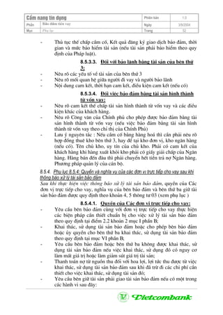 CÈm nang tÝn dông Phiªn b¶n 1.0
Bảo ®ảm tiÒn vayPhÇn Ngµy 3/9/2004
Môc Phô lôc Trang 52
- Thñ tôc thÕ chÊp cÇm cè, KÕt qu¶ ®¨ng ký giao dÞch b¶o ®¶m, thêi
gian vµ møc b¶o hiÓm tµi s¶n (nÕu tµi s¶n ph¶i b¶o hiÓm theo quy
®Þnh cña Ph¸p luËt).
8.5.3.3. §èi víi b¶o l·nh b»ng tµi s¶n cña bªn thø
3:
- Nªu râ c¸c yÕu tè vÒ tµi s¶n cña bªn thø 3
- Nªu râ mèi quan hÖ gi÷a ng−êi ®i vay vµ ng−êi b¶o l·nh
- Néi dung cam kÕt, thêi h¹n cam kÕt, ®iÒu kiÖn cam kÕt (nÕu cã)
8.5.3.4. §èi viÖc b¶o ®¶m b»ng tµi s¶n h×nh thµnh
tõ vèn vay:
- Nªu râ cam kÕt thÕ chÊp tµi s¶n h×nh thµnh tõ vèn vay vµ c¸c ®iÒu
kiÖn kh¸c cña kh¸ch hµng.
- Nªu râ C«ng v¨n cña ChÝnh phñ cho phÐp ®−îc b¶o ®¶m b»ng tµi
s¶n h×nh thµnh tõ vèn vay (nÕu viÖc b¶o ®¶m b»ng tµi s¶n h×nh
thµnh tõ vèn vay theo chØ thÞ cña ChÝnh Phñ)
- L−u ý nguyªn t¾c : NÕu cÇm cè b»ng hµng ho¸ th× cÇn ph¶i nªu râ
hîp ®ång thuª kho bªn thø 3, hay ®Ó t¹i kho ®¬n vÞ, kho ng©n hµng
(nÕu cã). Tªn chñ kho, uy tÝn cña chñ kho. Ph¶i cã cam kÕt cña
kh¸ch hµng khi hµng xuÊt khái kho ph¶i cã giÊy gi¶i chÊp cña Ng©n
hµng. Hµng b¸n ®Õn ®©u th× ph¶i chuyÓn hÕt tiÒn tr¶ nî Ng©n hµng.
Ph−¬ng ph¸p qu¶n lý cña c¸n bé.
8.5.4. Phô lôc 8.5.4: QuyÒn vµ nghÜa vô cña c¸c ®¬n vÞ trùc tiÕp cho vay sau khi
th«ng b¸o xö lý tµi s¶n b¶o ®¶m
Sau khi thùc hiÖn viÖc th«ng b¸o xö lý tµi s¶n b¶o ®¶m, quyÒn cña C¸c
®¬n vÞ trùc tiÕp cho vay, nghÜa vô cña bªn b¶o ®¶m vµ bªn thø ba gi÷ tµi
s¶n b¶o ®¶m ®−îc quy ®Þnh theo kho¶n 4, 5 th«ng t− 03 (xem phô lôc )
8.5.4.1. QuyÒn cña C¸c ®¬n vÞ trùc tiÕp cho vay:
- Yªu cÇu bªn b¶o ®¶m cïng víi ®¬n vÞ trùc tiÕp cho vay thùc hiÖn
c¸c biÖn ph¸p cÇn thiÕt chuÈn bÞ cho viÖc xö lý tµi s¶n b¶o ®¶m
theo quy ®Þnh t¹i ®iÓm 2.2 kho¶n 2 môc I phÇn B;
- Khai th¸c, sö dông tµi s¶n b¶o ®¶m hoÆc cho phÐp bªn b¶o ®¶m
hoÆc ñy quyÒn cho bªn thø ba khai th¸c, sö dông tµi s¶n b¶o ®¶m
theo quy ®Þnh t¹i môc VI phÇn B;
- Yªu cÇu bªn b¶o ®¶m hoÆc bªn thø ba kh«ng ®−îc khai th¸c, sö
dông tµi s¶n b¶o ®¶m nÕu viÖc khai th¸c, sö dông ®ã cã nguy c¬
lµm mÊt gi¸ trÞ hoÆc lµm gi¶m sót gi¸ trÞ tµi s¶n;
- Thanh to¸n nî tõ nguån thu ®èi víi hoa lîi, lîi tøc thu ®−îc tõ viÖc
khai th¸c, sö dông tµi s¶n b¶o ®¶m sau khi ®· trõ ®i c¸c chi phÝ cÇn
thiÕt cho viÖc khai th¸c, sö dông tµi s¶n ®ã;
- Yªu cÇu bªn gi÷ tµi s¶n ph¶i giao tµi s¶n b¶o ®¶m nÕu cã mét trong
c¸c hµnh vi sau ®©y:
 