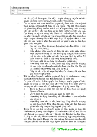 CÈm nang tÝn dông Phiªn b¶n 1.0
Bảo ®ảm tiÒn vayPhÇn Ngµy 3/9/2004
Môc Phô lôc Trang 54
vµ c¸c giÊy tê liªn quan ®Õn viÖc chuyÓn nh−îng quyÓn së h÷u,
quyÒn sö dông cho bªn mua, bªn nhËn chuyÓn nh−îng.
- C¸c c¬ quan nhµ n−íc cã thÈm quyÒn (ñy ban nh©n d©n cÊp cã
thÈm quyÒn, Së §Þa chÝnh hoÆc Së §Þa chÝnh - Nhµ ®Êt, Phßng c¶nh
s¸t giao th«ng C«ng an tØnh, thµnh phè, C¬ quan ®¨ng kiÓm ph−¬ng
tiÖn vËn t¶i thñy, Chi côc ®¨ng ký tµu biÓn vµ thuyÒn viªn khu vùc,
Côc Hµng kh«ng d©n dông ViÖt Nam) cã tr¸ch nhiÖm lµm c¸c thñ
tôc chuyÓn quyÒn së h÷u, quyÒn sö dông tµi s¶n cho bªn mua, bªn
nhËn chuyÓn nh−îng tµi s¶n khi nhËn ®−îc ®Ò nghÞ cña §¬n vÞ trùc
tiÕp cho vay (hoÆc tæ chøc b¸n ®Êu gi¸ tµi s¶n) vµ c¸c tµi liÖu liªn
quan kh¸c bao gåm:
o B¶n sao hîp ®ång tÝn dông; hîp ®ång b¶o ®¶m (§¬n vÞ trùc
tiÕp cho vay ký sao);
o GiÊy chøng nhËn quyÒn së h÷u tµi s¶n, hoÆc giÊy chøng
nhËn quyÒn sö dông tµi s¶n, hoÆc giÊy ®¨ng ký tµi s¶n cña
chñ tµi s¶n, hoÆc giÊy tê kh¸c theo quy ®Þnh t¹i ®iÓm 7.3
ko¶n 7 môc III phÇn B (tïy tõng tr−êng hîp cô thÓ);
o Biªn b¶n xö lý tµi s¶n hoÆc biªn b¶n thu gi÷ tµi s¶n;
o Hîp ®ång mua b¸n tµi s¶n, hoÆc hîp ®ång chuyÓn nh−îng
tµi s¶n, hoÆc biªn b¶n nhËn tµi s¶n, hoÆc v¨n b¶n b¸n ®Êu gi¸
tµi s¶n (tïy tõng tr−êng hîp xö lý cô thÓ);
o GiÊy tê x¸c nhËn ®· nép thuÕ chuyÓn nh−îng tµi s¶n theo
quy ®Þnh cña ph¸p luËt.
- Thñ tôc chuyÓn quyÒn së h÷u, quyÒn sö dông tµi s¶n b¶o ®¶m trong
tr−êng hîp xö lý tµi s¶n b¶o ®¶m lµ tµi s¶n thi hµnh ¸n:
- C¬ quan nhµ n−íc cã thÈm quyÒn lµm thñ tôc chuyÓn quyÒn së h÷u,
quyÒn sö dông tµi s¶n b¶o ®¶m cho bªn mua, bªn nhËn chuyÓn
nh−îng tµi s¶n c¨n cø vµo hå s¬ bao gåm c¸c giÊy tê sau ®©y:
o TrÝch lôc b¶n ¸n hoÆc b¶n sao b¶n ¸n hoÆc b¶n sao quyÕt
®Þnh cña Tßa ¸n;
o QuyÕt ®Þnh thi hµnh ¸n cña c¬ quan thi hµnh ¸n;
o Hîp ®ång tÝn dông, hîp ®ång b¶o ®¶m (§¬n vÞ trùc tiÕp cho
vay ký sao);
o Hîp ®ång mua b¸n tµi s¶n, hoÆc hîp ®ång chuyÓn nh−îng
tµi s¶n, hoÆc hîp ®ång nhËn tµi s¶n, hoÆc v¨n b¶n b¸n ®Êu
gi¸ tµi s¶n (tïy tõng tr−êng hîp xö lý cô thÓ).
- Trong hå s¬ lµm thñ tôc chuyÓn quyÒn së h÷u, quyÒn sö dông tµi
s¶n b¶o ®¶m, kh«ng yªu cÇu ph¶i cã v¨n b¶n cña chñ së h÷u tµi s¶n
b¶o ®¶m vÒ viÖc ®ång ý cho xö lý tµi s¶n b¶o ®¶m (v× v¨n b¶n ®ång
ý xö lý tµi s¶n b¶o ®¶m ®· ®−îc thÓ hiÖn trong hîp ®ång tÝn dông,
hîp ®ång b¶o ®¶m); kh«ng yªu cÇu ph¶i cã hîp ®ång mua b¸n tµi
s¶n gi÷a chñ së h÷u tµi s¶n hoÆc ng−êi ph¶i thi hµnh ¸n víi ng−êi
 