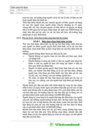 CÈm nang tÝn dông Phiªn b¶n 1.0
Bảo ®ảm tiÒn vayPhÇn Ngµy 3/9/2004
Môc Phô lôc Trang 55
mua tµi s¶n, trõ tr−êng hîp ng−êi xö lý tµi s¶n lµ chñ së h÷u tµi s¶n
hoÆc ng−êi ph¶i thi hµnh ¸n.
- Thêi h¹n hoµn thµnh thñ tôc chuyÓn quyÒn së h÷u, quyÒn sö dông
tµi s¶n cho ng−êi mua, ng−êi nhËn chuyÓn nh−îng lµ 15 ngµy
(riªng ®èi víi viÖc chuyÓn quyÒn së h÷u nhµ ë vµ quyÒn sö dông
®Êt ë lµ 60 ngµy) kÓ tõ ngµy nhËn ®−îc ®Ò nghÞ cña NHNT(hoÆc tæ
chøc b¸n ®Êu gi¸ tµi s¶n) vµ c¸c tµi liÖu nãi trªn, trõ tr−êng hîp
ph¸p luËt cã quy ®Þnh kh¸c.
8.5.6. Phô lôc 8.5.6 : H×nh thøc tù b¸n c«ng khai trªn thÞ tr−êng
8.5.6.1. §iÒu kiÖn chän h×nh thøc tù b¸n
- Tuú vµo t×nh h×nh, ®iÒu kiÖn cô thÓ t¹i n¬i thùc hiÖn, tÝnh chÊt tµi
s¶n, ng−êi cã thÈm quyÒn quyÕt ®Þnh h×nh thøc xö lý tµi s¶n b¶o
®¶m ®−îc chän h×nh thøc tù b¸n c«ng khai tµi s¶n b¶o ®¶m trªn thÞ
tr−êng.
- Nh÷ng ng−êi kh«ng ®−îc tham gia ®Êu gi¸ tµi s¶n:
o Ng−êi kh«ng cã quyÒn mua tµi s¶n ®Êu gi¸ theo quy ®Þnh
cña ph¸p luËt.
o Ng−êi kh«ng cã n¨ng lùc hµnh vi d©n sù, ng−êi mÊt n¨ng lùc
hµnh vi d©n sù, ng−êi bÞ h¹n chÕ n¨ng lùc hµnh vi d©n sù
theo quy ®Þnh cña ph¸p luËt.
o Ng−êi cã thÈm quyÒn quyÕt ®Þnh h×nh thøc b¸n tµi s¶n b¶o
®¶m, c¸c thµnh viªn Héi ®ång xö lý tµi s¶n b¶o ®¶m, nh÷ng
ng−êi trùc tiÕp tham gia ®iÒu hµnh viÖc b¸n ®Êu gi¸ tµi s¶n
vµ cha, mÑ, vî, chång, con cña nh÷ng ng−êi trªn.
o Tæ chøc, c¸ nh©n ®· trùc tiÕp tham gia ®Þnh gi¸ tµi s¶n vµ
cha, mÑ, vî, chång, con cña ng−êi trùc tiÕp tham gia ®Þnh gi¸
tµi s¶n.
- Ng−êi tham gia ®Êu gi¸ ph¶i tiÕn hµnh ®¨ng ký mua tµi s¶n chËm
nhÊt lµ hai (2) ngµy tr−íc ngµy më phiªn b¸n ®Êu gi¸ tµi s¶n vµ ®Æt
tr−íc mét kho¶n tiÒn lµ n¨m phÇn tr¨m (5%) gi¸ khëi ®iÓm cña tµi
s¶n b¸n ®Êu gi¸, trõ tr−êng hîp tµi s¶n b¸n ®Êu gi¸ lµ ®éng s¶n cã
gi¸ khëi ®iÓm d−íi m−êi triÖu ®ång (10.000.000 ®ång).
- Ng−êi ®¨ng ký mua hîp lÖ lµ ng−êi ®¸p øng ®ñ ®iÒu kiÖn cña ng−êi
mua tµi s¶n (nh÷ng ng−êi kh«ng bÞ h¹n chÕ), ®· thùc hiÖn viÖc ®¨ng
ký mua tµi s¶n vµ nép kho¶n tiÒn ®Æt tr−íc, tr−íc khi kÕt thóc thêi
h¹n ®¨ng ký mua tµi s¶n (trõ tr−êng hîp tµi s¶n b¶o ®¶m lµ ®éng
s¶n cã gi¸ khëi ®iÓm d−íi 10.000.000 ®ång).
- Kho¶n tiÒn ®Æt tr−íc ®−îc trõ vµo gi¸ mua, trong tr−êng hîp mua
®−îc tµi s¶n b¸n ®Êu gi¸. NÕu kh«ng mua ®−îc, kho¶n tiÒn ®Æt
tr−íc ®−îc tr¶ l¹i cho ng−êi ®¨ng ký mua tµi s¶n ngay sau khi phiªn
b¸n ®Êu gi¸ kÕt thóc.
 