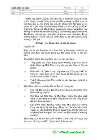 CÈm nang tÝn dông Phiªn b¶n 1.0
Bảo ®ảm tiÒn vayPhÇn Ngµy 3/9/2004
Môc Phô lôc Trang 56
- Tr−êng hîp ng−êi ®¨ng ký mua tµi s¶n ®· nép mét kho¶n tiÒn ®Æt
tr−íc nh−ng sau ®ã kh«ng tham gia ®Êu gi¸ hoÆc tõ chèi mua tµi
s¶n b¸n ®Êu gi¸ khi tróng ®Êu gi¸, th× kho¶n tiÒn ®Æt tr−íc ®ã sÏ
thuéc vÒ Ng©n hµng Ngo¹i th−¬ng, C«ng ty Leaco, C«ng ty AMC,
trõ tr−êng hîp ng−êi kh«ng tham gia ®Êu gi¸ chøng minh ®−îc viÖc
kh«ng thÓ tham dù phiªn b¸n ®Êu gi¸ lµ do nh÷ng nguyªn nh©n bÊt
kh¶ kh¸ng (tai n¹n, èm nÆng ph¶i n»m bÖnh viÖn, thiªn tai). Trong
tr−êng hîp nµy kho¶n tiÒn ®Æt tr−íc ®−îc tr¶ l¹i cho ng−êi kh«ng
tham gia ®Êu gi¸.
8.5.6.2. Héi ®ång xö lý tµi s¶n b¶o ®¶m
- Nguyªn t¾c
ViÖc b¸n tµi s¶n b¶o ®¶m theo h×nh thøc tù b¸n c«ng khai trªn thÞ
tr−êng ph¶i ®−îc tiÕn hµnh th«ng qua Héi ®ång xö lý tµi s¶n b¶o
®¶m.
- QuyÕt ®Þnh thµnh lËp Héi ®ång xö lý tµi s¶n b¶o ®¶m:
o Tæng gi¸m ®èc Ng©n hµng Ngo¹i th−¬ng ViÖt Nam quyÕt
®Þnh thµnh lËp Héi ®ång xö lý tµi s¶n b¶o ®¶m t¹i Trô së
chÝnh.
o Gi¸m ®èc c¸c §¬n vÞ trùc tiÕp cho vay, C«ng ty AMC vµ
C«ng ty Leaco ®−îc quyÕt ®Þnh thµnh lËp Héi ®ång xö lý tµi
s¶n b¶o ®¶m t¹i ®¬n vÞ m×nh.
o Thµnh phÇn cña Héi ®ång xö lý tµi s¶n b¶o ®¶m (gäi t¾t lµ
Héi ®ång).
- Héi ®ång xö lý tµi s¶n b¶o ®¶m t¹i Trô së chÝnh gåm:
o Chñ tÞch Héi ®ång lµ Tæng Gi¸m ®èc hoÆc ng−êi ®−îc Tæng
Gi¸m ®èc ñy quyÒn.
o Phã Chñ tÞch Héi ®ång lµ Phã Tæng Gi¸m ®èc phô tr¸ch
c«ng t¸c tÝn dông hoÆc Phã Tæng Gi¸m ®èc do Tæng Gi¸m
®èc chØ ®Þnh (nÕu cÇn).
o C¸c thµnh viªn: Tr−ëng Phßng hoÆc Phô tr¸ch c¸c phßng
C«ng nî, Qu¶n lý tÝn dông, Ph¸p chÕ, KÕ to¸n tµi chÝnh.
Ngoµi ra, Chñ tÞch Héi ®ång cã quyÒn triÖu tËp ®¹i diÖn mét
sè phßng/ban liªn quan lµm thµnh viªn Héi ®ång khi xÐt thÊy
cÇn thiÕt.
- Héi ®ång xö lý tµi s¶n b¶o ®¶m t¹i §¬n vÞ trùc tiÕp cho vay, C«ng
ty Leaco vµ C«ng ty AMC (gåm Ýt nhÊt 5 thµnh viªn):
 