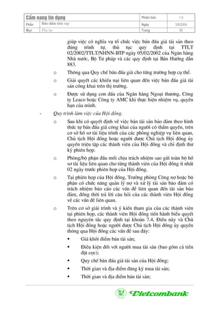 CÈm nang tÝn dông Phiªn b¶n 1.0
Bảo ®ảm tiÒn vayPhÇn Ngµy 3/9/2004
Môc Phô lôc Trang 58
gióp viÖc cã nghÜa vô tæ chøc viÖc b¸n ®Êu gi¸ tµi s¶n theo
®óng tr×nh tù, thñ tôc quy ®Þnh t¹i TTLT
02/2002/TTLT/NHNN-BTP ngµy 05/02/2002 cña Ng©n hµng
Nhµ n−íc, Bé T− ph¸p vµ c¸c quy ®Þnh t¹i B¶n H−íng dÉn
883.
o Th«ng qua Quy chÕ b¸n ®Êu gi¸ cho tõng tr−êng hîp cô thÓ.
o Gi¶i quyÕt c¸c khiÕu n¹i liªn quan ®Õn viÖc b¸n ®Êu gi¸ tµi
s¶n c«ng khai trªn thÞ tr−êng.
o §−îc sö dông con dÊu cña Ng©n hµng Ngo¹i th−¬ng, C«ng
ty Leaco hoÆc C«ng ty AMC khi thùc hiÖn nhiÖm vô, quyÒn
h¹n cña m×nh.
- Quy tr×nh lµm viÖc cña Héi ®ång.
o Sau khi cã quyÕt ®Þnh vÒ viÖc b¸n tµi s¶n b¶o ®¶m theo h×nh
thøc tù b¸n ®Êu gi¸ c«ng khai cña ng−êi cã thÈm quyÒn, trªn
c¬ së hå s¬ tµi liÖu tr×nh cña c¸c phßng nghiÖp vô liªn quan,
Chñ tÞch Héi ®ång hoÆc ng−êi ®−îc Chñ tÞch Héi ®ång ñy
quyÒn triÖu tËp c¸c thµnh viªn cña Héi ®ång vµ chØ ®Þnh th−
ký phiªn häp.
o Phßng/bé phËn ®Çu mèi chÞu tr¸ch nhiÖm sao göi toµn bé hå
s¬ tµi liÖu liªn quan cho tõng thµnh viªn cña Héi ®ång Ýt nhÊt
02 ngµy tr−íc phiªn häp cña Héi ®ång.
o T¹i phiªn häp cña Héi ®ång, Tr−ëng phßng C«ng nî hoÆc bé
phËn cã chøc n¨ng qu¶n lý nî vµ xö lý tµi s¶n b¶o ®¶m cã
tr¸ch nhiÖm b¸o c¸o c¸c vÊn ®Ò liªn quan ®Õn tµi s¶n b¶o
®¶m, ®ång thêi tr¶ lêi c©u hái cña c¸c thµnh viªn Héi ®ång
vÒ c¸c vÊn ®Ò liªn quan.
o Trªn c¬ së gi¶i tr×nh vµ ý kiÕn tham gia cña c¸c thµnh viªn
t¹i phiªn häp, c¸c thµnh viªn Héi ®ång tiÕn hµnh biÓu quyÕt
theo nguyªn t¾c quy ®Þnh t¹i kho¶n 7.4, §iÒu nµy vµ Chñ
tÞch Héi ®ång hoÆc ng−êi ®−îc Chñ tÞch Héi ®ång ñy quyÒn
th«ng qua Héi ®ång c¸c vÊn ®Ò sau ®©y:
Gi¸ khëi ®iÓm b¸n tµi s¶n;
§iÒu kiÖn ®èi víi ng−êi mua tµi s¶n (bao gåm c¶ tiÒn
®Æt cäc);
Quy chÕ b¸n ®Êu gi¸ tµi s¶n cña Héi ®ång;
Thêi gian vµ ®Þa ®iÓm ®¨ng ký mua tµi s¶n;
Thêi gian vµ ®Þa ®iÓm b¸n tµi s¶n;
 