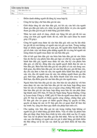 CÈm nang tÝn dông Phiªn b¶n 1.0
Bảo ®ảm tiÒn vayPhÇn Ngµy 3/9/2004
Môc Phô lôc Trang 60
- §iÓm danh nh÷ng ng−êi ®· ®¨ng ký mua hîp lÖ;
- C«ng bè l¹i Quy chÕ b¸n ®Êu gi¸ tµi s¶n;
- Giíi thiÖu tõng tµi s¶n b¸n ®Êu gi¸, tr¶ lêi c¸c c©u hái cña ng−êi
tham gia ®Êu gi¸ (nÕu cã), nh¾c l¹i gi¸ khëi ®iÓm vµ yªu cÇu ng−êi
tham gia ®Êu gi¸ tr¶ gi¸ Ýt nhÊt b»ng gi¸ khëi ®iÓm.
- Nh¾c l¹i mét c¸ch râ rµng, chÝnh x¸c b»ng lêi nãi gi¸ ®· tr¶ sau
cïng cao h¬n gi¸ ng−êi tr−íc ®· tr¶, mçi lÇn c¸ch nhau ba m−¬i
gi©y (30 gi©y).
- C«ng bè ng−êi mua ®−îc tµi s¶n b¸n ®Êu gi¸: nÕu sau ba lÇn nh¾c
l¹i gi¸ ®· tr¶ mµ kh«ng cã ng−êi nµo tr¶ gi¸ cao h¬n. Trong tr−êng
hîp cã nhiÒu ng−êi cïng tr¶ mét gi¸, th× ng−êi ®iÒu hµnh b¸n ®Êu
gi¸ tæ chøc viÖc rót th¨m gi÷a nh÷ng ng−êi ®ã vµ c«ng bè ng−êi rót
tróng th¨m lµ ng−êi mua ®−îc tµi s¶n b¸n ®Êu gi¸;
- Ghi râ kÕt qu¶ b¸n ®Êu gi¸ vµo biªn b¶n b¸n ®Êu gi¸ tµi s¶n (biªn
b¶n do th− ký cña phiªn b¸n ®Êu gi¸ lËp) cã ch÷ ký cña ng−êi ®iÒu
hµnh b¸n ®Êu gi¸, ng−êi mua ®−îc tµi s¶n, th− ký cña phiªn b¸n
®Êu gi¸, cã ch÷ ký, ®ãng dÊu cña ng−êi quyÕt ®Þnh ®−a tµi s¶n ra
b¸n ®Êu gi¸. Biªn b¶n b¸n ®Êu gi¸ tµi s¶n ph¶i cã c¸c néi dung sau:
thêi gian, ®Þa ®iÓm b¸n ®Êu gi¸; tµi s¶n b¸n ®Êu gi¸; gi¸ ®· b¸n; tªn,
®Þa chØ cña ®¬n vÞ b¸n tµi s¶n; tªn ng−êi ®iÒu hµnh b¸n ®Êu gi¸ tµi
s¶n; tªn, ®Þa chØ ng−êi mua tµi s¶n; tªn nh÷ng ng−êi tham gia ®Êu
gi¸; thêi h¹n, ph−¬ng thøc, ®Þa ®iÓm thanh to¸n tiÒn mua tµi s¶n;
thêi h¹n, ®Þa ®iÓm giao tµi s¶n b¸n ®Êu gi¸ cho ng−êi mua.
- Ngoµi biªn b¶n b¸n ®Êu gi¸ tµi s¶n, bªn b¸n tµi s¶n ph¶i ký víi bªn
mua ®−îc tµi s¶n v¨n b¶n b¸n ®Êu gi¸ tµi s¶n hoÆc hîp ®ång mua
b¸n tµi s¶n cã chøng nhËn cña c¬ quan c«ng chøng Nhµ n−íc. V¨n
b¶n b¸n ®Êu gi¸ tµi s¶n hoÆc hîp ®ång mua b¸n tµi s¶n ph¶i ®−îc
lËp thµnh n¨m (05) b¶n, 01 b¶n do Ng©n hµng Ngo¹i th−¬ng, C«ng
ty Leaco hoÆc C«ng ty AMC gi÷, 01 b¶n do ng−êi mua ®−îc tµi s¶n
gi÷, 01 b¶n do ng−êi cã thÈm quyÒn c«ng chøng, chøng thùc gi÷,
01 b¶n göi cho c¬ quan cã thÈm quyÒn ®¨ng ký quyÒn së h÷u,
quyÒn sö dông tµi s¶n vµ 01 b¶n göi cho c¬ quan thuÕ ®Ó lµm thñ
tôc tr−íc b¹, sang tªn theo quy ®Þnh cña ph¸p luËt (nÕu cã).
- Cho ngõng viÖc b¸n ®Êu gi¸ tµi s¶n trong tr−êng hîp kh«ng cã
ng−êi tr¶ gi¸ Ýt nhÊt b»ng gi¸ khëi ®iÓm. ViÖc tæ chøc l¹i phiªn b¸n
®Êu gi¸ ®−îc thùc hiÖn theo tr×nh tù trªn sím nhÊt sau ba (3) ngµy
lµm viÖc kÓ tõ phiªn b¸n ®Êu gi¸ lÇn thø nhÊt. NÕu t¹i lÇn b¸n tµi
s¶n sau vÉn kh«ng cã ng−êi nµo tr¶ gi¸ Ýt nhÊt b»ng gi¸ khëi ®iÓm
th× Héi ®ång xö lý tµi s¶n x¸c ®Þnh l¹i gi¸ khëi ®iÓm ®Ó b¸n ®Êu
gi¸.
 
