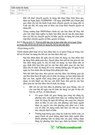 CÈm nang tÝn dông Phiªn b¶n 1.0
Bảo ®ảm tiÒn vayPhÇn Ngµy 3/9/2004
Môc Phô lôc Trang 64
- §èi víi thuÕ chuyÓn quyÒn sö dông ®Êt ®−îc thùc hiÖn theo quy
®Þnh t¹i NghÞ ®Þnh 19/2000/N§ - CP ngµy 8/6/2000 cña ChÝnh phñ
quy ®Þnh chi tiÕt thi hµnh LuËt thuÕ chuyÓn quyÒn sö dông ®Êt vµ
LuËt söa ®æi, bæ sung mét sè ®iÒu cña LuËt thuÕ chuyÓn quyÒn sö
dông ®Êt.
- Trong tr−êng hîp NHNTnhËn chÝnh tµi s¶n b¶o ®¶m ®Ó thay thÕ
cho viÖc thùc hiÖn nghÜa vô ®−îc b¶o ®¶m mµ tµi s¶n ®ã ch−a ®−îc
lµm c¸c thñ tôc chuyÓn quyÒn së h÷u, quyÒn sö dông th× ch−a ph¶i
nép thuÕ chuyÓn quyÒn së h÷u, quyÒn sö dông.
8.5.11.Phô lôc 8.5.11: Tr×nh tù phèi hîp cña ñy ban nh©n d©n vµ c¬ quan C«ng
an trong viÖc hç trî c¸c tæ chøc tÝn dông thu håi tµi s¶n b¶o ®¶m:
(TrÝch th«ng t− 03)
Tr¸ch nhiÖm phèi hîp víi ñy ban nh©n d©n vµ c¬ quan C«ng an trong viÖc
hç trî tæ chøc tÝn dông thu håi tµi s¶n b¶o ®¶m nh− sau:
- Sau khi nhËn ®−îc ®Ò nghÞ cña tæ chøc tÝn dông, ñy ban nh©n d©n
¸p dông biªn ph¸p gi¸o dôc, thuyÕt phôc bªn gi÷ tµi s¶n giao tµi s¶n
b¶o ®¶m ®ang qu¶n lý cho tæ chøc tÝn dông. ñy ban nh©n d©n sÏ
quy ®Þnh thêi h¹n bªn gi÷ tµi s¶n b¶o ®¶m ph¶i giao tµi s¶n b¶o
®¶m cho tæ chøc tÝn dông ®Ó xö lý, nh−ng kh«ng qóa 10 ngµy kÓ tõ
ngµy ñy ban nh©n d©n ¸p dông biÖn ph¸p gi¸o dôc.
- NÕu hÕt thêi h¹n trªn, bªn gi÷ tµi s¶n b¶o ®¶m vÉn kh«ng giao tµi
s¶n b¶o ®¶m theo ®Ò nghÞ cña tæ chøc tÝn dông, ñy ban nh©n d©n chØ
®¹o c¸c ban, ngµnh chøc n¨ng tham gia phèi hîp víi tæ chøc tÝn
dông vµ tiÕn hµnh c¸c thñ tôc cÇn thiÕt buéc bªn gi÷ tµi s¶n b¶o
®¶m giao tµi s¶n b¶o ®¶m cho tæ chøc tÝn dông.
o §èi víi tµi s¶n b¶o ®¶m lµ ph−¬ng tiÖn giao th«ng, c¨n cø
vµo v¨n b¶n ®Ò nghÞ cña tæ chøc tÝn dông (cã ghi râ ®Þa chØ
liªn hÖ, sè Fax, sè ®iÖn tho¹i);
C¬ quan C¶nh s¸t giao th«ng qua c«ng t¸c ®¨ng ký
ph−¬ng tiÖn, nÕu ph¸t hiÖn thÊy c¸c tr−êng hîp mµ tæ
chøc tÝn dông ®Ò nghÞ th× kh«ng cho sang tªn, chuyÓn
dÞch së h÷u vµ yªu cÇu chñ ph−¬ng tiÖn hoÆc ng−êi
®−îc ñy quyÒn cña chñ ph−¬ng tiÖn ph¶i xin ý kiÕn
cña tæ chøc tÝn dông tr−íc khi lµm c¸c thñ tôc sang
tªn, chuyÓn dÞch së h÷u.
Tr−êng hîp th«ng qua c«ng t¸c tuÇn tra, kiÓm so¸t, c¬
quan C¶nh s¸t giao th«ng ph¸t hiÖn thÊy ng−êi ®iÒu
khiÓn ph−¬ng tiÖn sö dông b¶n sao giÊy chøng nhËn
®¨ng ký ph−¬ng tiÖn theo quy ®Þnh t¹i kho¶n 2 §iÒu
 
