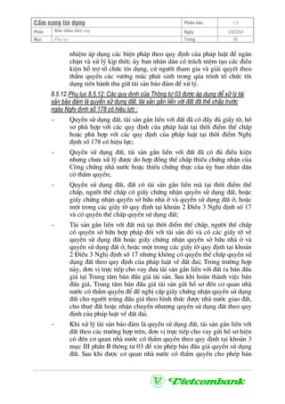 CÈm nang tÝn dông Phiªn b¶n 1.0
Bảo ®ảm tiÒn vayPhÇn Ngµy 3/9/2004
Môc Phô lôc Trang 66
nhiÖm ¸p dông c¸c biÖn ph¸p theo quy ®Þnh cña ph¸p luËt ®Ó ng¨n
chÆn vµ xö lý kÞp thêi; ñy ban nh©n d©n cã tr¸ch niÖm t¹o c¸c ®iÒu
kiÖn hç trî tæ chøc tÝn dông, cö ng−êi tham gia vµ gi¶i quyÕt theo
thÈm quyÒn c¸c v−íng m¾c ph¸t sinh trong qóa tr×nh tæ chøc tÝn
dông tiÕn hµnh thu gi÷ tµi s¶n b¶o ®¶m ®Ó xö lý.
8.5.12.Phô lôc 8.5.12: C¸c quy ®Þnh cña Th«ng t− 03 ®−îc ¸p dông ®Ó xö lý tµi
s¶n b¶o ®¶m lµ quyÒn sö dông ®Êt, tµi s¶n g¾n liÒn víi ®Êt ®· thÕ chÊp tr−íc
ngµy NghÞ ®Þnh sè 178 cã hiÖu lùc :
- QuyÒn sö dông ®Êt, tµi s¶n g¾n liÒn víi ®Êt ®· cã ®Çy ®ñ giÊy tê, hå
s¬ phï hîp víi c¸c quy ®Þnh cña ph¸p luËt t¹i thêi ®iÓm thÕ chÊp
hoÆc phï hîp víi c¸c quy ®Þnh cña ph¸p luËt t¹i thêi ®iÓm NghÞ
®Þnh sè 178 cã hiÖu lùc;
- QuyÒn sö dông ®Êt, tµi s¶n g¾n liÒn víi ®Êt ®· cã ®ñ ®iÒu kiÖn
nh−ng ch−a xö lý ®−îc do hîp ®ång thÕ chÊp thiÕu chøng nhËn cña
C«ng chøng nhµ n−íc hoÆc thiÕu chøng thùc cña ñy ban nh©n d©n
cã thÈm quyÒn;
- QuyÒn sö dông ®Êt, ®Êt cã tµi s¶n g¾n liÒn mµ t¹i thêi ®iÓm thÕ
chÊp, ng−êi thÕ chÊp cã giÊy chøng nhËn quyÒn sö dông ®Êt, hoÆc
giÊy chøng nhËn quyÒn së h÷u nhµ ë vµ quyÒn sö dông ®Êt ë, hoÆc
mét trong c¸c giÊy tê quy ®Þnh t¹i kho¶n 2 §iÒu 3 NghÞ ®Þnh sè 17
vµ cã quyÒn thÕ chÊp quyÒn sö dông ®Êt;
- Tµi s¶n g¾n liÒn víi ®Êt mµ t¹i thêi ®iÓm thÕ chÊp, ng−êi thÕ chÊp
cã quyÒn së h÷u hîp ph¸p ®èi víi tµi s¶n ®ã vµ cã c¸c giÊy tê vÒ
quyÒn sö dông ®Êt hoÆc giÊy chøng nhËn quyÒn së h÷u nhµ ë vµ
quyÒn sö dông ®Êt ë, hoÆc mét trong c¸c giÊy tê quy ®Þnh t¹i kho¶n
2 §iÒu 3 NghÞ ®Þnh sè 17 nh−ng kh«ng cã quyÒn thÕ chÊp quyÒn sö
dông ®Êt theo quy ®Þnh cña ph¸p luËt vÒ ®Êt ®ai; Trong tr−êng hîp
nµy, ®¬n vÞ trùc tiÕp cho vay ®−a tµi s¶n g¾n liÒn víi ®Êt ra b¸n ®Êu
gi¸ t¹i Trung t©m b¸n ®Êu gi¸ tµi s¶n. Sau khi hoµn thµnh viÖc b¸n
®Êu gi¸, Trung t©m b¸n ®Êu gi¸ tµi s¶n göi hå s¬ ®Õn c¬ quan nhµ
n−íc cã thÈm quyÒn ®Ó ®Ò nghÞ cÊp giÊy chøng nhËn quyÒn sö dông
®Êt cho ng−êi tróng ®Êu gi¸ theo h×nh thøc ®−îc nhµ n−íc giao ®Êt,
cho thuª ®Êt hoÆc nhËn chuyÓn nh−îng quyÒn sö dông ®Êt theo quy
®Þnh cña ph¸p luËt vÒ ®Êt ®ai.
- Khi xö lý tµi s¶n b¶o ®¶m lµ quyÒn sö dông ®Êt, tµi s¶n g¾n liÒn víi
®Êt theo c¸c tr−êng hîp trªn, ®¬n vÞ trùc tiÕp cho vay göi hå s¬ hiÖn
cã ®Õn c¬ quan nhµ n−íc cã thÈm quyÒn theo quy ®Þnh t¹i kho¶n 3
môc III phÇn B th«ng t− 03 ®Ó xin phÐp b¸n ®Êu gi¸ quyÒn sö dông
®Êt. Sau khi ®−îc c¬ quan nhµ n−íc cã thÈm quyÒn cho phÐp b¸n
 